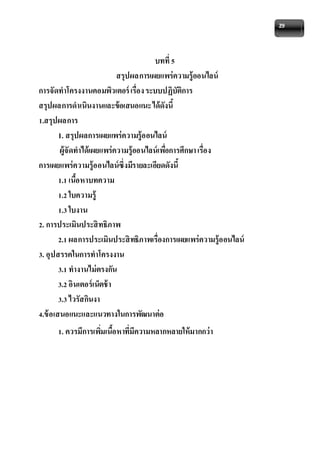 29 
บทที่ 5 
สรุปผลการเผยแพร่ความรู้ออนไลน์ 
การจัดทาโครงงานคอมพิวเตอร์ เรื่อง ระบบปฏิบัติการ 
สรุปผลการดาเนินงานและข้อเสนอแนะ ได้ดังนี้ 
1.สรุปผลการ 
1. สรุปผลการเผยแพร่ความรู้ออนไลน์ 
ผู้จัดทาได้เผยแพร่ความรู้ออนไลน์เพอื่การศึกษา เรื่อง 
การเผยแพร่ความรู้ออนไลน์ซึ่งมีรายละเอียดดังนี้ 
1.1 เนื้อหาบทความ 
1.2 ใบความรู้ 
1.3 ใบงาน 
2. การประเมินประสิทธิภาพ 
2.1 ผลการประเมินประสิทธิภาพเรื่องการเผยแพร่ความรู้ออนไลน์ 
3. อุปสรรคในการทาโครงงาน 
3.1 ทางานไม่ตรงกัน 
3.2 อินเตอร์เน็ตช้า 
3.3 ไวรัสกินงา 
4.ข้อเสนอแนะและแนวทางในการพัฒนาต่อ 
1. ควรมีการเพมิ่เนื้อหาที่มีความหลากหลายให้มากกว่า 
 