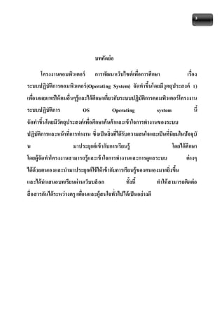 3 
บทคัดย่อ 
โครงงานคอมพิวเตอร์ การพัฒนาเว็บไซต์เพอื่การศึกษา เรื่อง 
ระบบปฏิบัติการคอมพิวเตอร์(Operating System) จัดทาขึ้นโดยมีวุตถุประสงค์ 1) 
เพอื่นเผยแพร่ให้คนอื่นๆรู้และได้ศึกษาเกี่ยวกับระบบปฏิบัติการคอมพิวเตอร์โครงงาน 
ระบบปฏิบัติการ OS Operating system นี้ 
จัดทาขึ้นโดยมีวัตถุประสงค์เพอื่ศึกษาค้นค้าและเข้าใจการทางานของระบบ 
ปฏิบัติการและหน้าที่การทางาน ซึ่งเป็นสิ่งที่ได้รับความสนใจและเป็นที่นิยมในปัจจุบั 
น มาประยุกต์เข้ากับการเรียนรู้ โดยได้ศึกษา 
โดยผู้จัดทาโครงงานสามารถรู้และเข้าใจการทางานและการดูแลระบบ ต่างๆ 
ได้ด้วยตนเองและนามาประยุกต์ใช้ให้เข้ากับการเรียนรู้ของตนเองมากยิ่งขึ้น 
และได้นาเสนอบทเรียนผ่านเว็บบล็อก ทั้งนี้ ทาให้สามารถติดต่อ 
สื่อสารกันได้ระหว่างครู เพอื่นและผู้สนใจทั่วไปได้เป็นอย่างดี 
 
