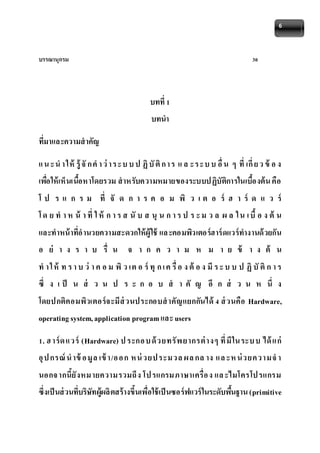 6 
บรรณานุกรม 30 
บทที่ 1 
บทนา 
ที่มาและความสาคัญ 
แ น ะน า ให้รู้จักค า ว่า ร ะบ บ ป ฏิบัติก า ร แ ล ะร ะบ บ อื่น ๆ ที่เกี่ย ว ข้อ ง 
เพอื่ให้เห็นเนื้อหาโดยรวม สาหรับความหมายของระบบปฏิบัติการในเบื้องต้น คือ 
โ ป ร แ ก ร ม ที่ จั ด ก า ร ค อ ม พิ ว เ ต อ ร์ ฮ า ร์ ด แ ว ร์ 
โ ด ย ท า ห น้ า ที่ ใ ห้ ก า ร ส นับ ส นุน ก า ร ป ร ะ ม ว ล ผ ล ใ น เ บื้อ ง ต้ น 
และทาหน้าที่อานวยความสะดวกให้ผู้ใช้ แล ะคอมพิวเตอร์ฮาร์ดแวร์ทางานด้วยกัน 
อ ย่ า ง ร า บ รื่ น จ า ก ค ว า ม ห ม า ย ข้ า ง ต้ น 
ท า ใ ห้ ท ร า บ ว่า ค อ ม พิว เต อ ร์ทุก เ ค รื่อ ง ต้อ ง มีร ะ บ บ ป ฏิบัติก า ร 
ซึ่ ง เ ป็ น ส่ ว น ป ร ะ ก อ บ ส า คั ญ อี ก ส่ ว น ห นึ่ ง 
โดยปกติคอมพิวเตอร์จะมีส่วนประกอบสาคัญแยกกันได้ 4 ส่วนคือ Hardware, 
operating system, application program และ users 
1. ฮ าร์ด แวร์ (Hardware) ป ระกอ บ ด้วยทรัพ ยากรต่างๆ ที่มีใน ระบ บ ได้แก่ 
อุป กรณ์น าข้อ มูล เข้า/อ อ ก หน่วยป ระมวล ผล กล าง แล ะห น่วยความจ า 
นอกจ ากนี้ยังหมายความรวมถึง โป รแกรมภาษาเครื่อ ง แล ะไมโครโป รแกรม 
ซึ่งเป็นส่วนที่บริษัทผู้ผลิตสร้างขึ้นเพื่อใช้เป็นซอร์ฟแวร์ในระดับพืน้ฐาน (primitive 
 
