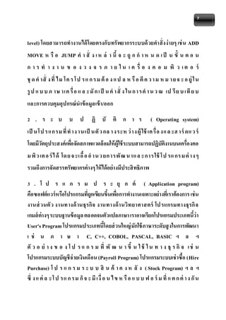 7 
level) โดยสามารถทางานได้โดยตรงกับทรัพยากรระบบด้วยคาสั่งง่ายๆ เช่น ADD 
MOVE ห รือ JUMP คา สั่ ง เ ห ล่ า นี้จ ะ ถูก ก า ห น ด เ ป็ น ขั้ น ต อ น 
ก า ร ท า ง า น ข อ ง ว ง จ ร ภ า ย ใ น เ ค รื่ อ ง ค อ ม พิ ว เ ต อ ร์ 
ชุด คาสั่ ง ที่ ไม โค ร โป ร แ ก ร ม ต้อ ง แ ป ล ห รือ ตีค ว า ม ห ม า ย จ ะ อ ยู่ใน 
รูป แ บ บ ภ าษ าเค รื่อ แ ล ะมัก เป็ น คา สั่ ง ใน ก า ร คา น ว ณ เป รีย บ เทีย บ 
และการควบคุมอุปกรณ์นาข้อมูลเข้า/ออก 
2 . ร ะ บ บ ป ฏิ บั ติ ก า ร ( Operating system) 
เป็นโป ร แก รม ที่ทาง านเป็นตัว กล า งระห ว่าง ผู้ใช้เค รื่อ งแ ล ะฮ าร์ดแ ว ร์ 
โดยมีวัตถุประสงค์เพอื่จัดสภาพแวดล้อมให้ผู้ใช้ระบบสามารถปฏิบัติงานบนเครื่องคอ 
ม พิว เต อ ร์ไ ด้ โด ย จ ะเอื้อ อ าน ว ยก ารพัฒ น าแ ล ะการ ใช้โป รแ กร ม ต่าง ๆ 
รวมถึงการจัดสรรทรัพยากรต่างๆ ให้ได้อย่างมีประสิทธิภาพ 
3 . โ ป ร แ ก ร ม ป ร ะ ยุ ก ต์ ( Application program) 
คือซอฟต์แวร์หรือโปรแกรมที่ถูกเขียนขึ้นเพอื่การทางานเฉพาะอย่างที่เราต้องการ เช่น 
งานส่วนตัว งานทางด้านธุรกิจ งานทางด้านวิทยาศาสตร์ โป รแกรมทางธุรกิจ 
เกมส์ต่างๆ ระบบฐานข้อมูล ตลอดจนตัวแปลภาษา เราอาจเรียกโปรแกรมประเภทนี้ว่า 
User's Program โปรแกรมประเภทนี้โดยส่วนใหญ่มักใช้ภาษาระดับสูงในการพัฒนา 
เ ช่ น ภ า ษ า C, C++, COBOL, PASCAL, BASIC ฯ ล ฯ 
ตัว อ ย่ า ง ข อ ง โ ป ร แ ก ร ม ที่ พั ฒ น า ขึ้ น ใ ช้ ใ น ท า ง ธุร กิจ เ ช่ น 
โปรแกรมระบบบัญชีจ่ายเงินเดือน (Payroll Program) โปรแกรมระบบเช่าซื้อ (Hire 
Purchase) โ ป ร แ ก ร ม ร ะ บ บ สิ น ค้ า ค ง ห ลั ง ( Stock Program) ฯ ล ฯ 
ซึ่ ง แ ต่ล ะโ ป ร แ ก ร ม ก็จ ะ มีเงื่อ น ไ ข ห รือ แ บ บ ฟ อ ร์ม ที่ แ ต ก ต่า ง กัน 
 