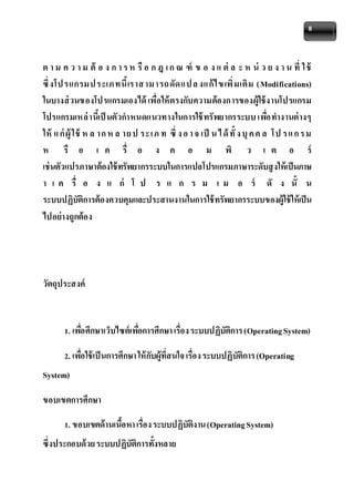 8 
ต า ม ค ว า ม ต้ อ ง ก า ร ห รือ ก ฎ เ ก ณ ฑ์ ข อ ง แ ต่ล ะ ห น่ ว ย ง า น ที่ ใ ช้ 
ซึ่งโป รแกรมป ระเภทนี้เราส ามารถดัดแป ล งแก้ไข เพิ่มเติม (Modifications) 
ในบางส่วนของโปรแกรมเองได้ เพื่อให้ตรงกับความต้องการของผู้ใช้งานโปรแกรม 
โปรแกรมเหล่านี้เป็นตัวกาหนดแนวทางในการใช้ทรัพยากรระบบ เพอื่ทางานต่างๆ 
ให้แ ก่ผู้ใช้ห ล าก ห ล ายป ระเภ ท ซึ่ง อ า จ เป็น ไ ด้ทั้ง บุค ค ล โป ร แ ก รม 
ห รื อ เ ค รื่ อ ง ค อ ม พิ ว เ ต อ ร์ 
เช่นตัวแปรภาษาต้องใช้ทรัพยากรระบบในการแปลโปรแกรมภาษาระดับสูงให้เป็นภาษ 
า เ ค รื่ อ ง แ ก่ โ ป ร แ ก ร ม เ ม อ ร์ ดั ง นั้ น 
ระบบปฏิบัติการต้องควบคุมและประสานงานในการใช้ทรัพยากรระบบของผู้ใช้ให้เป็น 
ไปอย่างถูกต้อง 
วัตถุประสงค์ 
1. เพอื่ศึกษาเว็บไซต์เพอื่การศึกษา เรื่อง ระบบปฏิบัติการ (Operating System) 
2. เพอื่ใช้เป็นการศึกษา ให้กับผู้ที่สนใจ เรื่อง ระบบปฏิบัติการ (Operating 
System) 
ขอบเขตการศึกษา 
1. ขอบเขตด้านเนื้อหา เรื่อง ระบบปฏิบัติงาน (Operating System) 
ซึ่งประกอบด้วย ระบบปฏิบัติการทั้งหลาย 
 