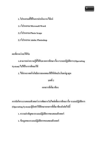 9 
2. โปรแกรมที่ใช้ในการดาเนินงาน ได้แก่ 
2.1 โปรแกรม Microsoft Word 
2.2 โปรแกรม Photo Scape 
2.3 โปรแกรม Adobe Photoshop 
ผลที่คาดว่าจะได้รับ 
1.สามารถนาความรู้ที่ได้รับจากการศึกษา เรื่อง ระบบปฏิบัติการ (Operating 
System) ไปใช้ใน การศึกษาได้ 
2. ได้นาเอาเทคโนโลยีสารสนเทศมาใช้ให้เกิดประโยชน์สูงสุด 
บทที่ 2 
เอกสารที่เกี่ยวข้อง 
การจัดโครงงานคอมพิวเตอร์ การพัฒนาเว็บไซต์เพอื่การศึกษา เรื่อ ระบบปฏิบัติการ 
(Operating System) ผู้จัดทาได้ศึกษาเอกสารที่เกี่ยวข้องดังต่อไปนี้ 
1. ความสาคัญของระบบปฏิบัติการของคอมพิวเตอร์ 
2. ข้อมูลของระบบปฏิบัติการของคอมพิวเตอร์ 
 