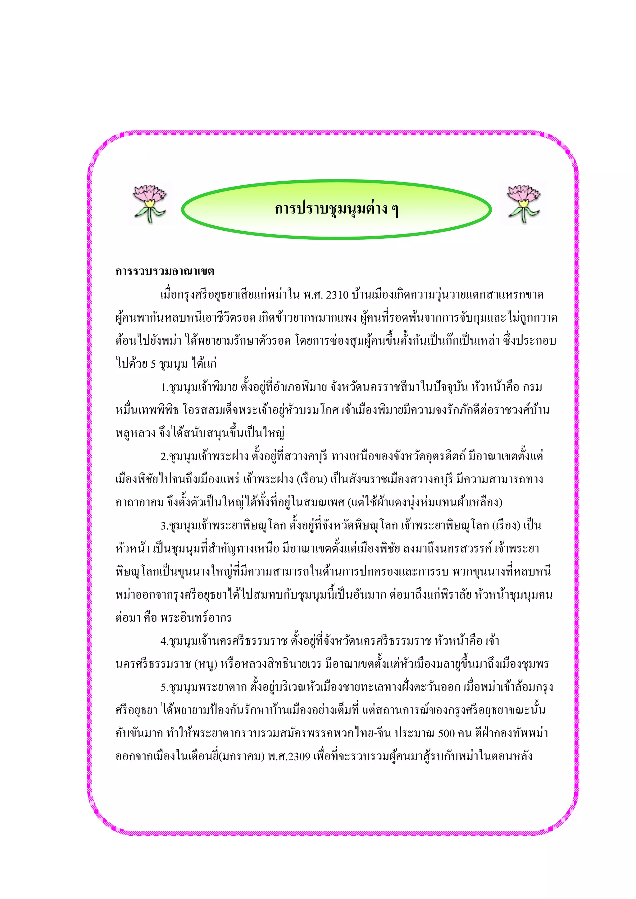 การปราบชุมนุมต่าง ๆ 
การรวบรวมอาณาเขต เมื่อกรุงศรีอยุธยาเสียแก่พม่าใน พ.ศ. 2310 บ้านเมืองเกิดความวุ่นวายแตกสาแหรกขาด ผู้คนพากันหลบหนีเอาชีวิตรอด เกิดข้าวยากหมากแพง ผู้คนที่รอดพ้นจากการจับกุมและไม่ถูกกวาด ต้อนไปยังพม่า ได้พยายามรักษาตัวรอด โดยการซ่องสุมผู้คนขึ้นตั้งกันเป็นก๊กเป็นเหล่า ซึ่งประกอบ ไปด้วย 5 ชุมนุม ได้แก่ 1.ชุมนุมเจ้าพิมาย ตั้งอยู่ที่อาเภอพิมาย จังหวัดนครราชสีมาในปัจจุบัน หัวหน้าคือ กรม หมื่นเทพพิพิธ โอรสสมเด็จพระเจ้าอยู่หัวบรมโกศ เจ้าเมืองพิมายมีความจงรักภักดีต่อราชวงศ์บ้าน พลูหลวง จึงได้สนับสนุนขึ้นเป็นใหญ่ 2.ชุมนุมเจ้าพระฝาง ตั้งอยู่ที่สวางคบุรี ทางเหนือของจังหวัดอุตรดิตถ์ มีอาณาเขตตั้งแต่ เมืองพิชัยไปจนถึงเมืองแพร่ เจ้าพระฝาง (เรือน) เป็นสังฆราชเมืองสวางคบุรี มีความสามารถทาง คาถาอาคม จึงตั้งตัวเป็นใหญ่ได้ทั้งที่อยู่ในสมณเพศ (แต่ใช้ผ้าแดงนุ่งห่มแทนผ้าเหลือง) 3.ชุมนุมเจ้าพระยาพิษณุโลก ตั้งอยู่ที่จังหวัดพิษณุโลก เจ้าพระยาพิษณุโลก (เรือง) เป็น หัวหน้า เป็นชุมนุมที่สาคัญทางเหนือ มีอาณาเขตตั้งแต่เมืองพิชัย ลงมาถึงนครสวรรค์ เจ้าพระยา พิษณุโลกเป็นขุนนางใหญ่ที่มีความสามารถในด้านการปกครองและการรบ พวกขุนนางที่หลบหนี พม่าออกจากรุงศรีอยุธยาได้ไปสมทบกับชุมนุมนี้เป็นอันมาก ต่อมาถึงแก่พิราลัย หัวหน้าชุมนุมคน ต่อมา คือ พระอินทร์อากร 4.ชุมนุมเจ้านครศรีธรรมราช ตั้งอยู่ที่จังหวัดนครศรีธรรมราช หัวหน้าคือ เจ้า นครศรีธรรมราช (หนู) หรือหลวงสิทธินายเวร มีอาณาเขตตั้งแต่หัวเมืองมลายูขึ้นมาถึงเมืองชุมพร 5.ชุมนุมพระยาตาก ตั้งอยู่บริเวณหัวเมืองชายทะเลทางฝั่งตะวันออก เมื่อพม่าเข้าล้อมกรุง ศรีอยุธยา ได้พยายามป้องกันรักษาบ้านเมืองอย่างเต็มที่ แต่สถานการณ์ของกรุงศรีอยุธยาขณะนั้น คับขันมาก ทาให้พระยาตากรวบรวมสมัครพรรคพวกไทย-จีน ประมาณ 500 คน ตีฝ่ากองทัพพม่า ออกจากเมืองในเดือนยี่(มกราคม) พ.ศ.2309 เพื่อที่จะรวบรวมผู้คนมาสู้รบกับพม่าในตอนหลัง 
 