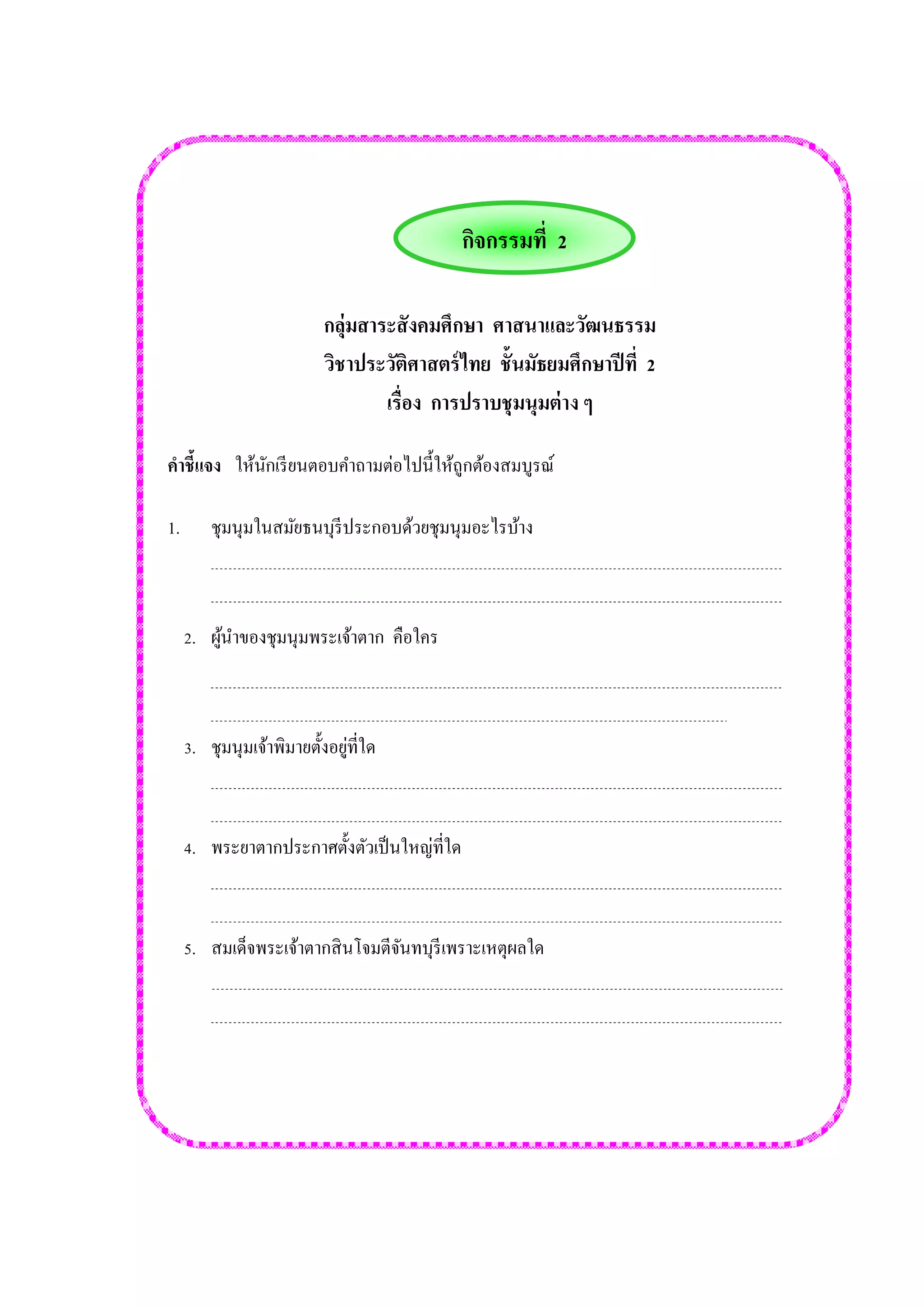 กลุ่มสาระสังคมศึกษา ศาสนาและวัฒนธรรม 
วิชาประวัติศาสตร์ไทย ชั้นมัธยมศึกษาปีที่ 2 
เรื่อง การปราบชุมนุมต่าง ๆ 
คาชี้แจง ให้นักเรียนตอบคาถามต่อไปนี้ให้ถูกต้องสมบูรณ์ 
1. ชุมนุมในสมัยธนบุรีประกอบด้วยชุมนุมอะไรบ้าง 
2. ผู้นาของชุมนุมพระเจ้าตาก คือใคร 
3. ชุมนุมเจ้าพิมายตั้งอยู่ที่ใด 
4. พระยาตากประกาศตั้งตัวเป็นใหญ่ที่ใด 
5. สมเด็จพระเจ้าตากสินโจมตีจันทบุรีเพราะเหตุผลใด 
กิจกรรมที่ 2  