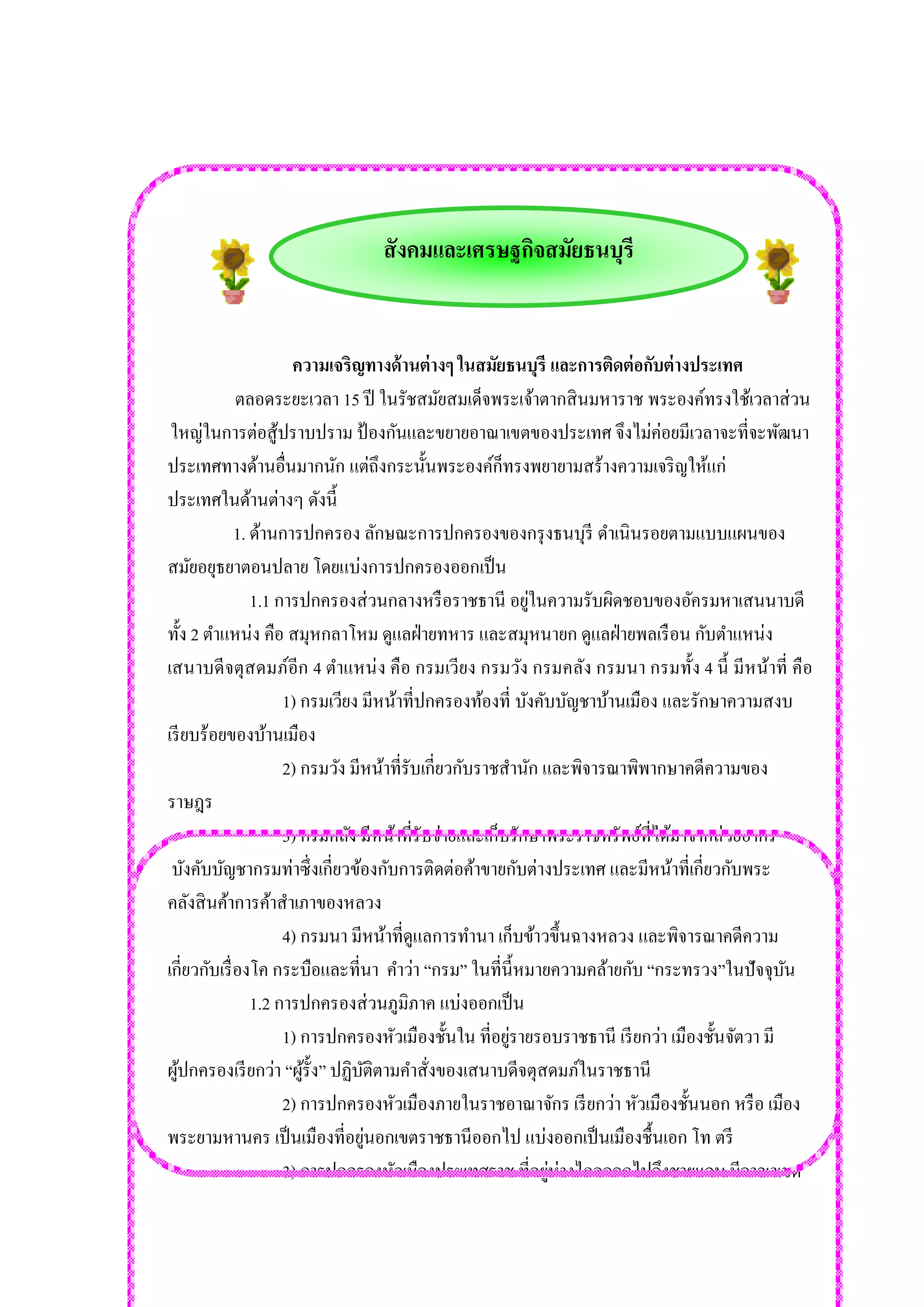สังคมและเศรษฐกิจสมัยธนบุรี 
ความเจริญทางด้านต่างๆ ในสมัยธนบุรี และการติดต่อกับต่างประเทศ ตลอดระยะเวลา 15 ปี ในรัชสมัยสมเด็จพระเจ้าตากสินมหาราช พระองค์ทรงใช้เวลาส่วน ใหญ่ในการต่อสู้ปราบปราม ป้องกันและขยายอาณาเขตของประเทศ จึงไม่ค่อยมีเวลาจะที่จะพัฒนา 
ประเทศทางด้านอื่นมากนัก แต่ถึงกระนั้นพระองค์ก็ทรงพยายามสร้างความเจริญให้แก่ 
ประเทศในด้านต่างๆ ดังนี้ 1. ด้านการปกครอง ลักษณะการปกครองของกรุงธนบุรี ดาเนินรอยตามแบบแผนของ 
สมัยอยุธยาตอนปลาย โดยแบ่งการปกครองออกเป็น 1.1 การปกครองส่วนกลางหรือราชธานี อยู่ในความรับผิดชอบของอัครมหาเสนนาบดี 
ทั้ง 2 ตาแหน่ง คือ สมุหกลาโหม ดูแลฝ่ายทหาร และสมุหนายก ดูแลฝ่ายพลเรือน กับตาแหน่ง 
เสนาบดีจตุสดมภ์อีก 4 ตาแหน่ง คือ กรมเวียง กรมวัง กรมคลัง กรมนา กรมทั้ง 4 นี้ มีหน้าที่ คือ 1) กรมเวียง มีหน้าที่ปกครองท้องที่ บังคับบัญชาบ้านเมือง และรักษาความสงบ 
เรียบร้อยของบ้านเมือง 2) กรมวัง มีหน้าที่รับเกี่ยวกับราชสานัก และพิจารณาพิพากษาคดีความของ 
ราษฎร 3) กรมคลัง มีหน้าที่รับจ่ายและเก็บรักษาพระราชทรัพย์ที่ได้มาจากส่วยอากร 
บังคับบัญชากรมท่าซึ่งเกี่ยวข้องกับการติดต่อค้าขายกับต่างประเทศ และมีหน้าที่เกี่ยวกับพระ คลังสินค้าการค้าสาเภาของหลวง 4) กรมนา มีหน้าที่ดูแลการทานา เก็บข้าวขึ้นฉางหลวง และพิจารณาคดีความ เกี่ยวกับเรื่องโค กระบือและที่นา คาว่า “กรม” ในที่นี้หมายความคล้ายกับ “กระทรวง”ในปัจจุบัน 1.2 การปกครองส่วนภูมิภาค แบ่งออกเป็น 1) การปกครองหัวเมืองชั้นใน ที่อยู่รายรอบราชธานี เรียกว่า เมืองชั้นจัตวา มี ผู้ปกครองเรียกว่า “ผู้รั้ง” ปฏิบัติตามคาสั่งของเสนาบดีจตุสดมภ์ในราชธานี 2) การปกครองหัวเมืองภายในราชอาณาจักร เรียกว่า หัวเมืองชั้นนอก หรือ เมือง พระยามหานคร เป็นเมืองที่อยู่นอกเขตราชธานีออกไป แบ่งออกเป็นเมืองชื้นเอก โท ตรี 3) การปกครองหัวเมืองประเทศราช ที่อยู่ห่างไกลออกไปถึงชายแดน มีอาณาเขต  