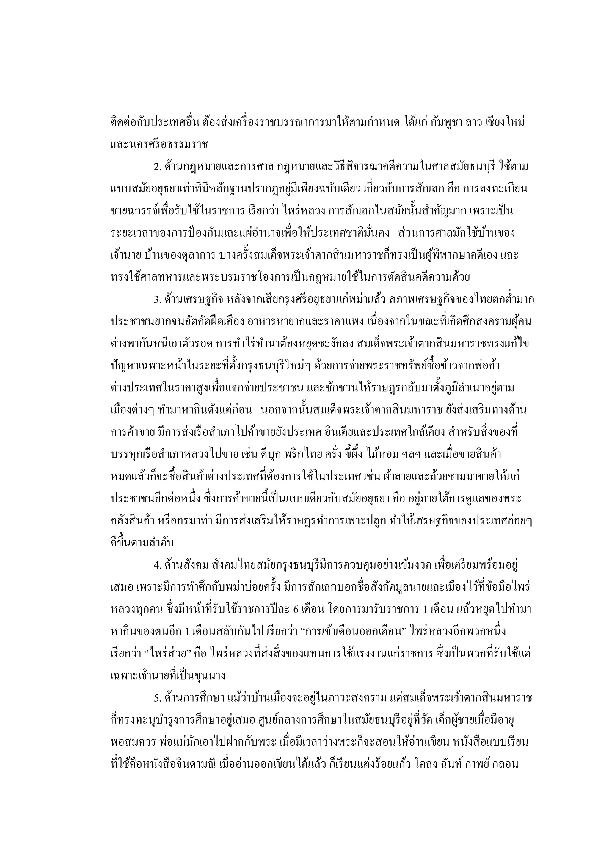 ติดต่อกับประเทศอื่น ต้องส่งเครื่องราชบรรณาการมาให้ตามกาหนด ได้แก่ กัมพูชา ลาว เชียงใหม่ และนครศรีอธรรมราช 2. ด้านกฎหมายและการศาล กฎหมายและวิธีพิจารณาคดีความในศาลสมัยธนบุรี ใช้ตาม แบบสมัยอยุธยาเท่าที่มีหลักฐานปรากฏอยู่มีเพียงฉบับเดียว เกี่ยวกับการสักเลก คือ การลงทะเบียน ชายฉกรรจ์เพื่อรับใช้ในราชการ เรียกว่า ไพร่หลวง การสักเลกในสมัยนั้นสาคัญมาก เพราะเป็น ระยะเวลาของการป้องกันและแผ่อานาจเพื่อให้ประเทศชาติมั่นคง ส่วนการศาลมักใช้บ้านของ เจ้านาย บ้านของตุลาการ บางครั้งสมเด็จพระเจ้าตากสินมหาราชก็ทรงเป็นผู้พิพากษาคดีเอง และ ทรงใช้ศาลทหารและพระบรมราชโองการเป็นกฎหมายใช้ในการตัดสินคดีความด้วย 3. ด้านเศรษฐกิจ หลังจากเสียกรุงศรีอยุธยาแก่พม่าแล้ว สภาพเศรษฐกิจของไทยตกต่ามาก ประชาชนยากจนอัตคัดฝืดเคือง อาหารหายากและราคาแพง เนื่องจากในขณะที่เกิดศึกสงครามผู้คน ต่างพากันหนีเอาตัวรอด การทาไร่ทานาต้องหยุดชะงักลง สมเด็จพระเจ้าตากสินมหาราชทรงแก้ไข ปัญหาเฉพาะหน้าในระยะที่ตั้งกรุงธนบุรีใหม่ๆ ด้วยการจ่ายพระราชทรัพย์ซื้อข้าวจากพ่อค้า ต่างประเทศในราคาสูงเพื่อแจกจ่ายประชาชน และชักชวนให้ราษฎรกลับมาตั้งภูมิลาเนาอยู่ตาม เมืองต่างๆ ทามาหากินดังแต่ก่อน นอกจากนั้นสมเด็จพระเจ้าตากสินมหาราช ยังส่งเสริมทางด้าน การค้าขาย มีการส่งเรือสาเภาไปค้าขายยังประเทศ อินเดียและประเทศใกล้เคียง สาหรับสิ่งของที่ บรรทุกเรือสาเภาหลวงไปขาย เช่น ดีบุก พริกไทย ครั่ง ขี้ผึ้ง ไม้หอม ฯลฯ และเมื่อขายสินค้า หมดแล้วก็จะซื้อสินค้าต่างประเทศที่ต้องการใช้ในประเทศ เช่น ผ้าลายและถ้วยชามมาขายให้แก่ ประชาชนอีกต่อหนึ่ง ซึ่งการค้าขายนี้เป็นแบบเดียวกับสมัยอยุธยา คือ อยู่ภายใต้การดูแลของพระ คลังสินค้า หรือกรมาท่า มีการส่งเสริมให้ราษฎรทาการเพาะปลูก ทาให้เศรษฐกิจของประเทศค่อยๆ ดีขึ้นตามลาดับ 4. ด้านสังคม สังคมไทยสมัยกรุงธนบุรีมีการควบคุมอย่างเข้มงวด เพื่อเตรียมพร้อมอยู่ เสมอ เพราะมีการทาศึกกับพม่าบ่อยครั้ง มีการสักเลกบอกชื่อสังกัดมูลนายและเมืองไว้ที่ข้อมือไพร่ หลวงทุกคน ซึ่งมีหน้าที่รับใช้ราชการปีละ 6 เดือน โดยการมารับราชการ 1 เดือน แล้วหยุดไปทามา หากินของตนอีก 1 เดือนสลับกันไป เรียกว่า “การเข้าเดือนออกเดือน” ไพร่หลวงอีกพวกหนึ่ง เรียกว่า “ไพร่ส่วย” คือ ไพร่หลวงที่ส่งสิ่งของแทนการใช้แรงงานแก่ราชการ ซึ่งเป็นพวกที่รับใช้แต่ เฉพาะเจ้านายที่เป็นขุนนาง 5. ด้านการศึกษา แม้ว่าบ้านเมืองจะอยู่ในภาวะสงคราม แต่สมเด็จพระเจ้าตากสินมหาราช ก็ทรงทะนุบารุงการศึกษาอยู่เสมอ ศูนย์กลางการศึกษาในสมัยธนบุรีอยู่ที่วัด เด็กผู้ชายเมื่อมีอายุ พอสมควร พ่อแม่มักเอาไปฝากกับพระ เมื่อมีเวลาว่างพระก็จะสอนให้อ่านเขียน หนังสือแบบเรียน ที่ใช้คือหนังสือจินดามณี เมื่ออ่านออกเขียนได้แล้ว ก็เรียนแต่งร้อยแก้ว โคลง ฉันท์ กาพย์ กลอน  