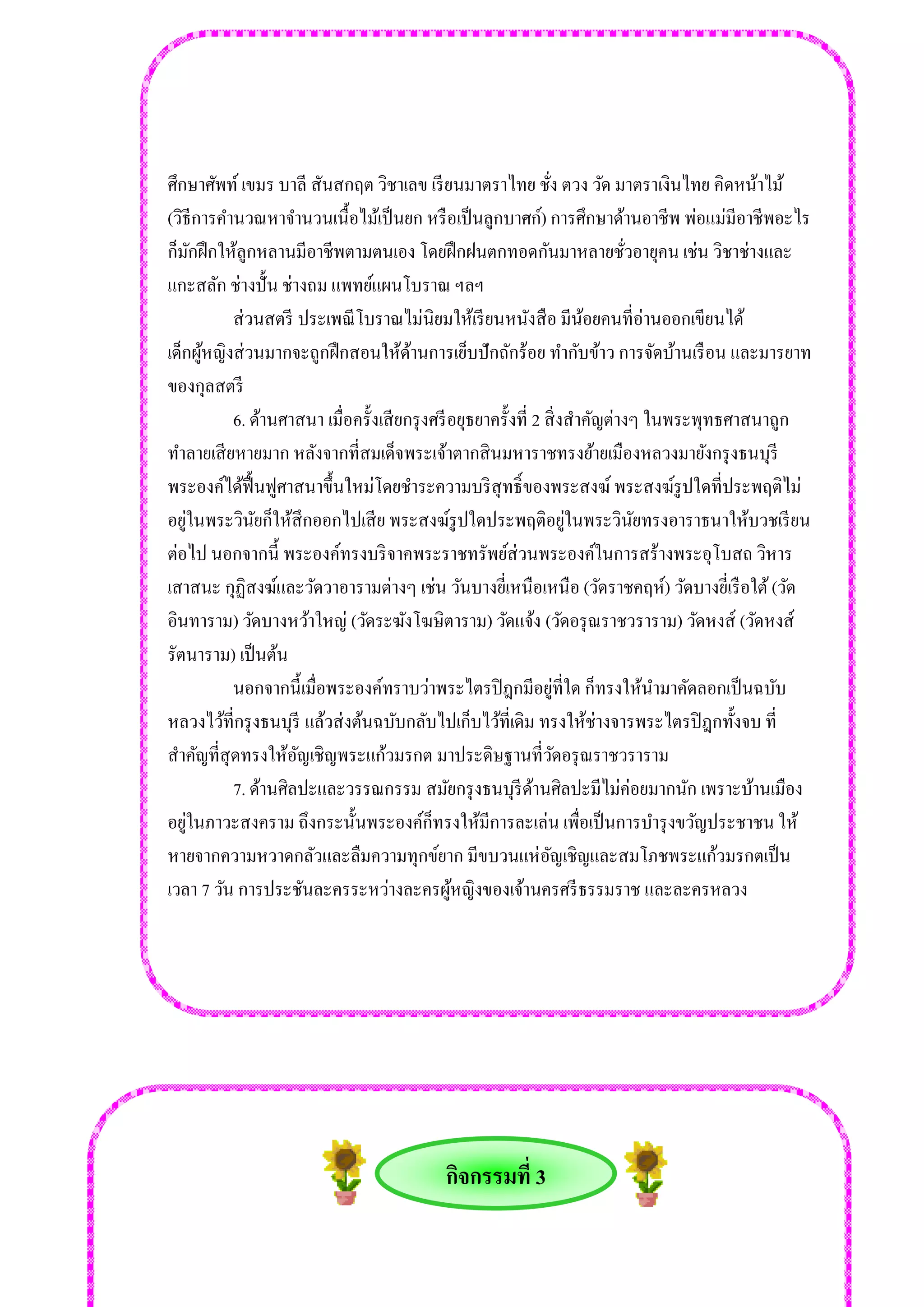 กิจกรรมที่ 3 
ศึกษาศัพท์ เขมร บาลี สันสกฤต วิชาเลข เรียนมาตราไทย ชั่ง ตวง วัด มาตราเงินไทย คิดหน้าไม้ (วิธีการคานวณหาจานวนเนื้อไม้เป็นยก หรือเป็นลูกบาศก์) การศึกษาด้านอาชีพ พ่อแม่มีอาชีพอะไร ก็มักฝึกให้ลูกหลานมีอาชีพตามตนเอง โดยฝึกฝนตกทอดกันมาหลายชั่วอายุคน เช่น วิชาช่างและ แกะสลัก ช่างปั้น ช่างถม แพทย์แผนโบราณ ฯลฯ ส่วนสตรี ประเพณีโบราณไม่นิยมให้เรียนหนังสือ มีน้อยคนที่อ่านออกเขียนได้ เด็กผู้หญิงส่วนมากจะถูกฝึกสอนให้ด้านการเย็บปักถักร้อย ทากับข้าว การจัดบ้านเรือน และมารยาท ของกุลสตรี 6. ด้านศาสนา เมื่อครั้งเสียกรุงศรีอยุธยาครั้งที่ 2 สิ่งสาคัญต่างๆ ในพระพุทธศาสนาถูก ทาลายเสียหายมาก หลังจากที่สมเด็จพระเจ้าตากสินมหาราชทรงย้ายเมืองหลวงมายังกรุงธนบุรี พระองค์ได้ฟื้นฟูศาสนาขึ้นใหม่โดยชาระความบริสุทธิ์ของพระสงฆ์ พระสงฆ์รูปใดที่ประพฤติไม่ อยู่ในพระวินัยก็ให้สึกออกไปเสีย พระสงฆ์รูปใดประพฤติอยู่ในพระวินัยทรงอาราธนาให้บวชเรียน ต่อไป นอกจากนี้ พระองค์ทรงบริจาคพระราชทรัพย์ส่วนพระองค์ในการสร้างพระอุโบสถ วิหาร เสาสนะ กุฏิสงฆ์และวัดวาอารามต่างๆ เช่น วันบางยี่เหนือเหนือ (วัดราชคฤห์) วัดบางยี่เรือใต้ (วัด อินทาราม) วัดบางหว้าใหญ่ (วัดระฆังโฆษิตาราม) วัดแจ้ง (วัดอรุณราชวราราม) วัดหงส์ (วัดหงส์ รัตนาราม) เป็นต้น นอกจากนี้เมื่อพระองค์ทราบว่าพระไตรปิฎกมีอยู่ที่ใด ก็ทรงให้นามาคัดลอกเป็นฉบับ หลวงไว้ที่กรุงธนบุรี แล้วส่งต้นฉบับกลับไปเก็บไว้ที่เดิม ทรงให้ช่างจารพระไตรปิฎกทั้งจบ ที่ สาคัญที่สุดทรงให้อัญเชิญพระแก้วมรกต มาประดิษฐานที่วัดอรุณราชวราราม 7. ด้านศิลปะและวรรณกรรม สมัยกรุงธนบุรีด้านศิลปะมีไม่ค่อยมากนัก เพราะบ้านเมือง อยู่ในภาวะสงคราม ถึงกระนั้นพระองค์ก็ทรงให้มีการละเล่น เพื่อเป็นการบารุงขวัญประชาชน ให้ หายจากความหวาดกลัวและลืมความทุกข์ยาก มีขบวนแห่อัญเชิญและสมโภชพระแก้วมรกตเป็น เวลา 7 วัน การประชันละครระหว่างละครผู้หญิงของเจ้านครศรีธรรมราช และละครหลวง 
 