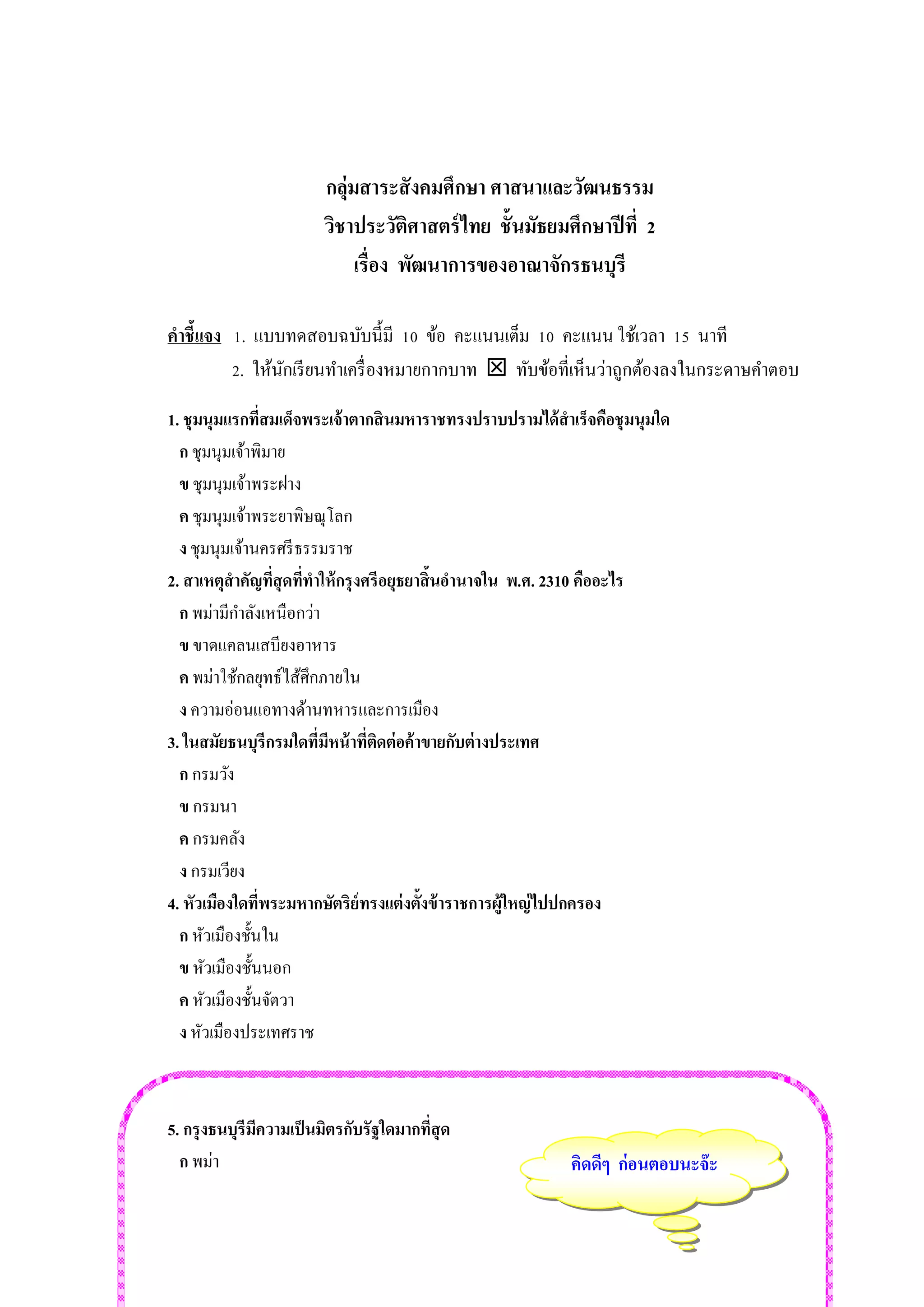 กลุ่มสาระสังคมศึกษา ศาสนาและวัฒนธรรม 
วิชาประวัติศาสตร์ไทย ชั้นมัธยมศึกษาปีที่ 2 
เรื่อง พัฒนาการของอาณาจักรธนบุรี 
คำชี้แจง 1. แบบทดสอบฉบับนี้มี 10 ข้อ คะแนนเต็ม 10 คะแนน ใช้เวลา 15 นาที 
2. ให้นักเรียนทาเครื่องหมายกากบาท  ทับข้อที่เห็นว่าถูกต้องลงในกระดาษคาตอบ 
1. ชุมนุมแรกที่สมเด็จพระเจ้าตากสินมหาราชทรงปราบปรามได้สาเร็จคือชุมนุมใด 
ก ชุมนุมเจ้าพิมาย 
ข ชุมนุมเจ้าพระฝาง 
ค ชุมนุมเจ้าพระยาพิษณุโลก 
ง ชุมนุมเจ้านครศรีธรรมราช 
2. สาเหตุสาคัญที่สุดที่ทาให้กรุงศรีอยุธยาสิ้นอานาจใน พ.ศ. 2310 คืออะไร 
ก พม่ามีกาลังเหนือกว่า 
ข ขาดแคลนเสบียงอาหาร 
ค พม่าใช้กลยุทธ์ไส้ศึกภายใน 
ง ความอ่อนแอทางด้านทหารและการเมือง 
3. ในสมัยธนบุรีกรมใดที่มีหน้าที่ติดต่อค้าขายกับต่างประเทศ 
ก กรมวัง 
ข กรมนา 
ค กรมคลัง 
ง กรมเวียง 
4. หัวเมืองใดที่พระมหากษัตริย์ทรงแต่งตั้งข้าราชการผู้ใหญ่ไปปกครอง 
ก หัวเมืองชั้นใน 
ข หัวเมืองชั้นนอก 
ค หัวเมืองชั้นจัตวา 
ง หัวเมืองประเทศราช 
5. กรุงธนบุรีมีความเป็นมิตรกับรัฐใดมากที่สุด 
ก พม่า 
คิดดีๆ ก่อนตอบนะจ๊ะ  