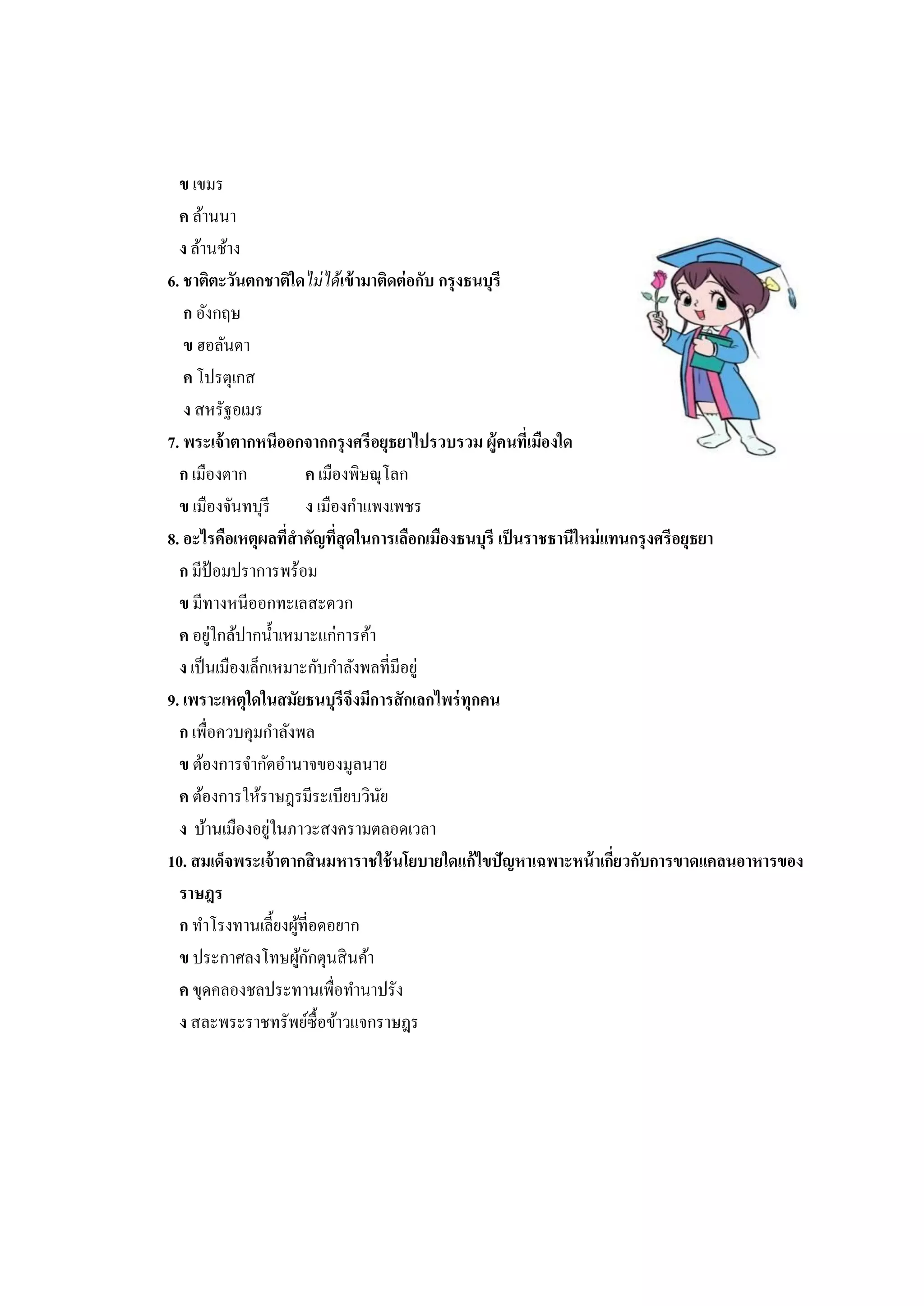 ข เขมร 
ค ล้านนา 
ง ล้านช้าง 
6. ชาติตะวันตกชาติใดไม่ได้เข้ามาติดต่อกับ กรุงธนบุรี 
ก อังกฤษ 
ข ฮอลันดา 
ค โปรตุเกส 
ง สหรัฐอเมร 
7. พระเจ้าตากหนีออกจากกรุงศรีอยุธยาไปรวบรวม ผู้คนที่เมืองใด 
ก เมืองตาก ค เมืองพิษณุโลก 
ข เมืองจันทบุรี ง เมืองกาแพงเพชร 
8. อะไรคือเหตุผลที่สาคัญที่สุดในการเลือกเมืองธนบุรี เป็นราชธานีใหม่แทนกรุงศรีอยุธยา 
ก มีป้อมปราการพร้อม 
ข มีทางหนีออกทะเลสะดวก 
ค อยู่ใกล้ปากน้าเหมาะแก่การค้า 
ง เป็นเมืองเล็กเหมาะกับกาลังพลที่มีอยู่ 
9. เพราะเหตุใดในสมัยธนบุรีจึงมีการสักเลกไพร่ทุกคน 
ก เพื่อควบคุมกาลังพล 
ข ต้องการจากัดอานาจของมูลนาย 
ค ต้องการให้ราษฎรมีระเบียบวินัย 
ง บ้านเมืองอยู่ในภาวะสงครามตลอดเวลา 
10. สมเด็จพระเจ้าตากสินมหาราชใช้นโยบายใดแก้ไขปัญหาเฉพาะหน้าเกี่ยวกับการขาดแคลนอาหารของ 
ราษฎร 
ก ทาโรงทานเลี้ยงผู้ที่อดอยาก 
ข ประกาศลงโทษผู้กักตุนสินค้า 
ค ขุดคลองชลประทานเพื่อทานาปรัง 
ง สละพระราชทรัพย์ซื้อข้าวแจกราษฎร 
 