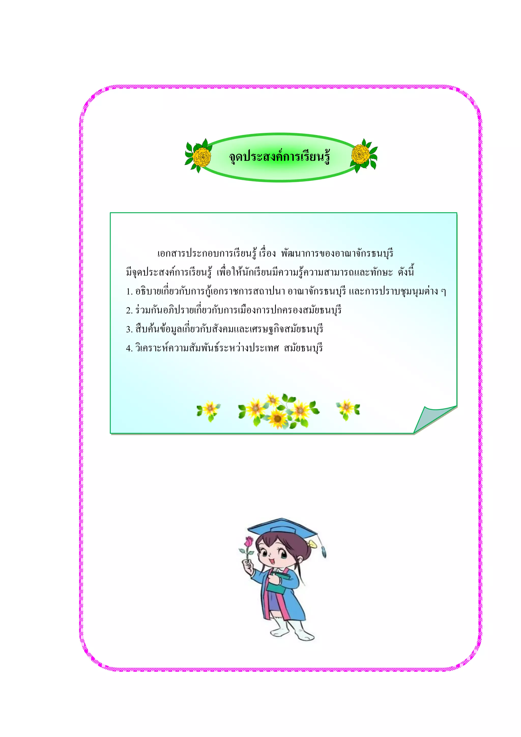 จุดประสงค์การเรียนรู้ 
เอกสารประกอบการเรียนรู้ เรื่อง พัฒนาการของอาณาจักรธนบุรี 
มีจุดประสงค์การเรียนรู้ เพื่อให้นักเรียนมีความรู้ความสามารถและทักษะ ดังนี้ 
1. อธิบายเกี่ยวกับการกู้เอกราชการสถาปนา อาณาจักรธนบุรี และการปราบชุมนุมต่าง ๆ 
2. ร่วมกันอภิปรายเกี่ยวกับการเมืองการปกครองสมัยธนบุรี 
3. สืบค้นข้อมูลเกี่ยวกับสังคมและเศรษฐกิจสมัยธนบุรี 
4. วิเคราะห์ความสัมพันธ์ระหว่างประเทศ สมัยธนบุรี 
 