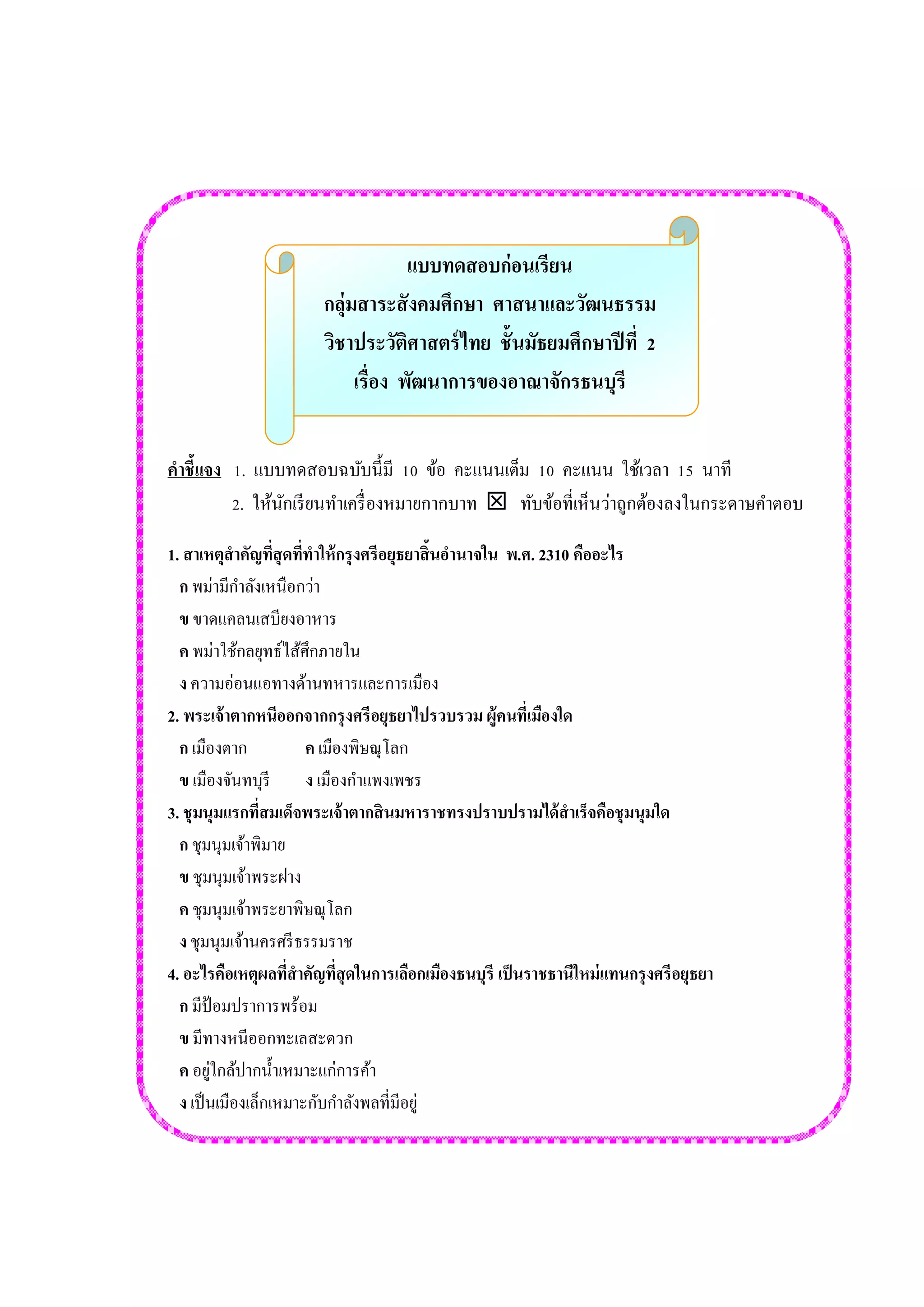 แบบทดสอบก่อนเรียน 
กลุ่มสาระสังคมศึกษา ศาสนาและวัฒนธรรม 
วิชาประวัติศาสตร์ไทย ชั้นมัธยมศึกษาปีที่ 2 
เรื่อง พัฒนาการของอาณาจักรธนบุรี 
คำชี้แจง 1. แบบทดสอบฉบับนี้มี 10 ข้อ คะแนนเต็ม 10 คะแนน ใช้เวลา 15 นาที 
2. ให้นักเรียนทาเครื่องหมายกากบาท  ทับข้อที่เห็นว่าถูกต้องลงในกระดาษคาตอบ 
1. สาเหตุสาคัญที่สุดที่ทาให้กรุงศรีอยุธยาสิ้นอานาจใน พ.ศ. 2310 คืออะไร 
ก พม่ามีกาลังเหนือกว่า 
ข ขาดแคลนเสบียงอาหาร 
ค พม่าใช้กลยุทธ์ไส้ศึกภายใน 
ง ความอ่อนแอทางด้านทหารและการเมือง 
2. พระเจ้าตากหนีออกจากกรุงศรีอยุธยาไปรวบรวม ผู้คนที่เมืองใด 
ก เมืองตาก ค เมืองพิษณุโลก 
ข เมืองจันทบุรี ง เมืองกาแพงเพชร 
3. ชุมนุมแรกที่สมเด็จพระเจ้าตากสินมหาราชทรงปราบปรามได้สาเร็จคือชุมนุมใด 
ก ชุมนุมเจ้าพิมาย 
ข ชุมนุมเจ้าพระฝาง 
ค ชุมนุมเจ้าพระยาพิษณุโลก 
ง ชุมนุมเจ้านครศรีธรรมราช 
4. อะไรคือเหตุผลที่สาคัญที่สุดในการเลือกเมืองธนบุรี เป็นราชธานีใหม่แทนกรุงศรีอยุธยา 
ก มีป้อมปราการพร้อม 
ข มีทางหนีออกทะเลสะดวก 
ค อยู่ใกล้ปากน้าเหมาะแก่การค้า 
ง เป็นเมืองเล็กเหมาะกับกาลังพลที่มีอยู่ 
 
