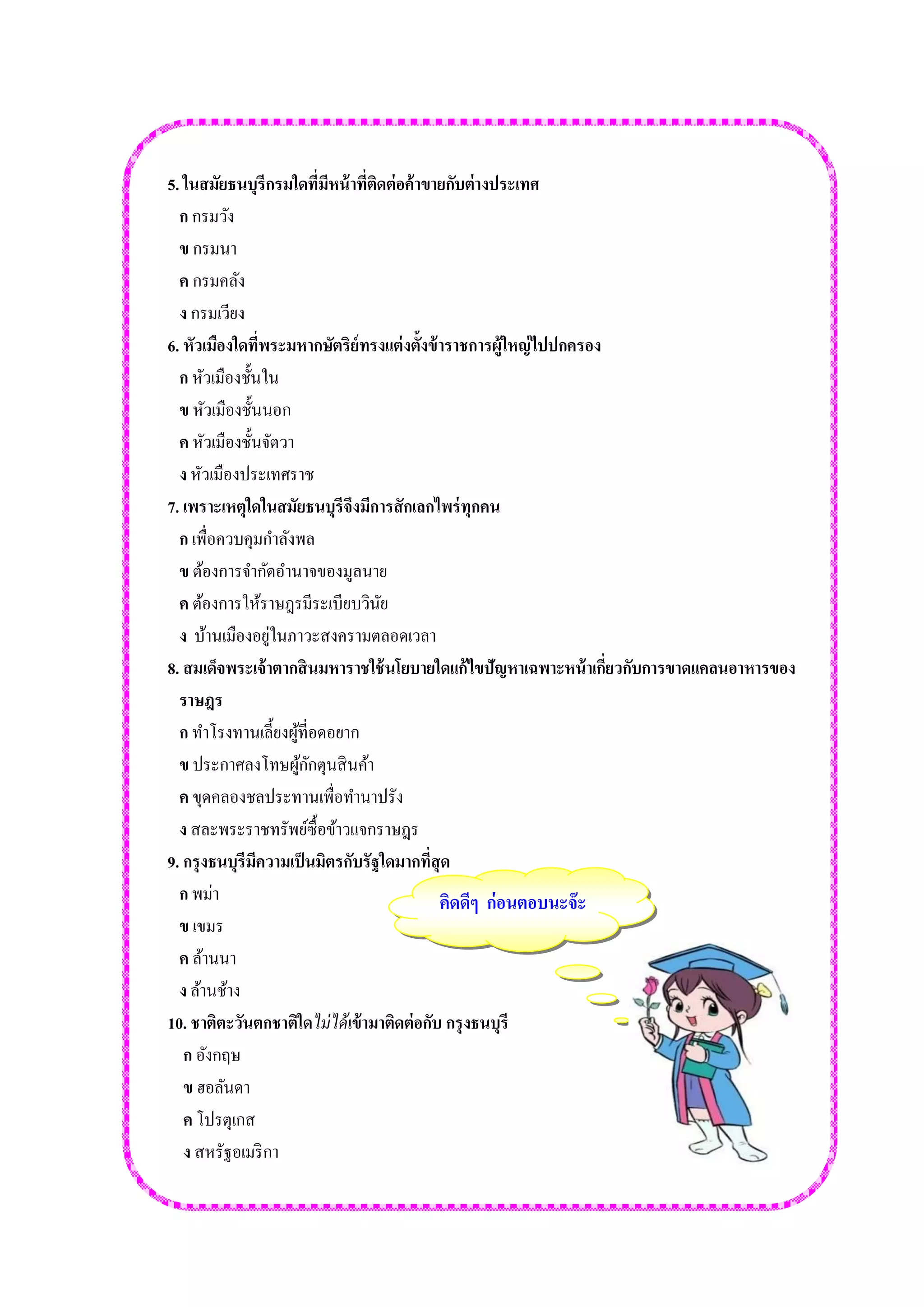 5. ในสมัยธนบุรีกรมใดที่มีหน้าที่ติดต่อค้าขายกับต่างประเทศ 
ก กรมวัง 
ข กรมนา 
ค กรมคลัง 
ง กรมเวียง 
6. หัวเมืองใดที่พระมหากษัตริย์ทรงแต่งตั้งข้าราชการผู้ใหญ่ไปปกครอง 
ก หัวเมืองชั้นใน 
ข หัวเมืองชั้นนอก 
ค หัวเมืองชั้นจัตวา 
ง หัวเมืองประเทศราช 
7. เพราะเหตุใดในสมัยธนบุรีจึงมีการสักเลกไพร่ทุกคน 
ก เพื่อควบคุมกาลังพล 
ข ต้องการจากัดอานาจของมูลนาย 
ค ต้องการให้ราษฎรมีระเบียบวินัย 
ง บ้านเมืองอยู่ในภาวะสงครามตลอดเวลา 
8. สมเด็จพระเจ้าตากสินมหาราชใช้นโยบายใดแก้ไขปัญหาเฉพาะหน้าเกี่ยวกับการขาดแคลนอาหารของ 
ราษฎร 
ก ทาโรงทานเลี้ยงผู้ที่อดอยาก 
ข ประกาศลงโทษผู้กักตุนสินค้า 
ค ขุดคลองชลประทานเพื่อทานาปรัง 
ง สละพระราชทรัพย์ซื้อข้าวแจกราษฎร 
9. กรุงธนบุรีมีความเป็นมิตรกับรัฐใดมากที่สุด 
ก พม่า 
ข เขมร 
ค ล้านนา 
ง ล้านช้าง 
10. ชาติตะวันตกชาติใดไม่ได้เข้ามาติดต่อกับ กรุงธนบุรี 
ก อังกฤษ 
ข ฮอลันดา 
ค โปรตุเกส 
ง สหรัฐอเมริกา 
คิดดีๆ ก่อนตอบนะจ๊ะ  