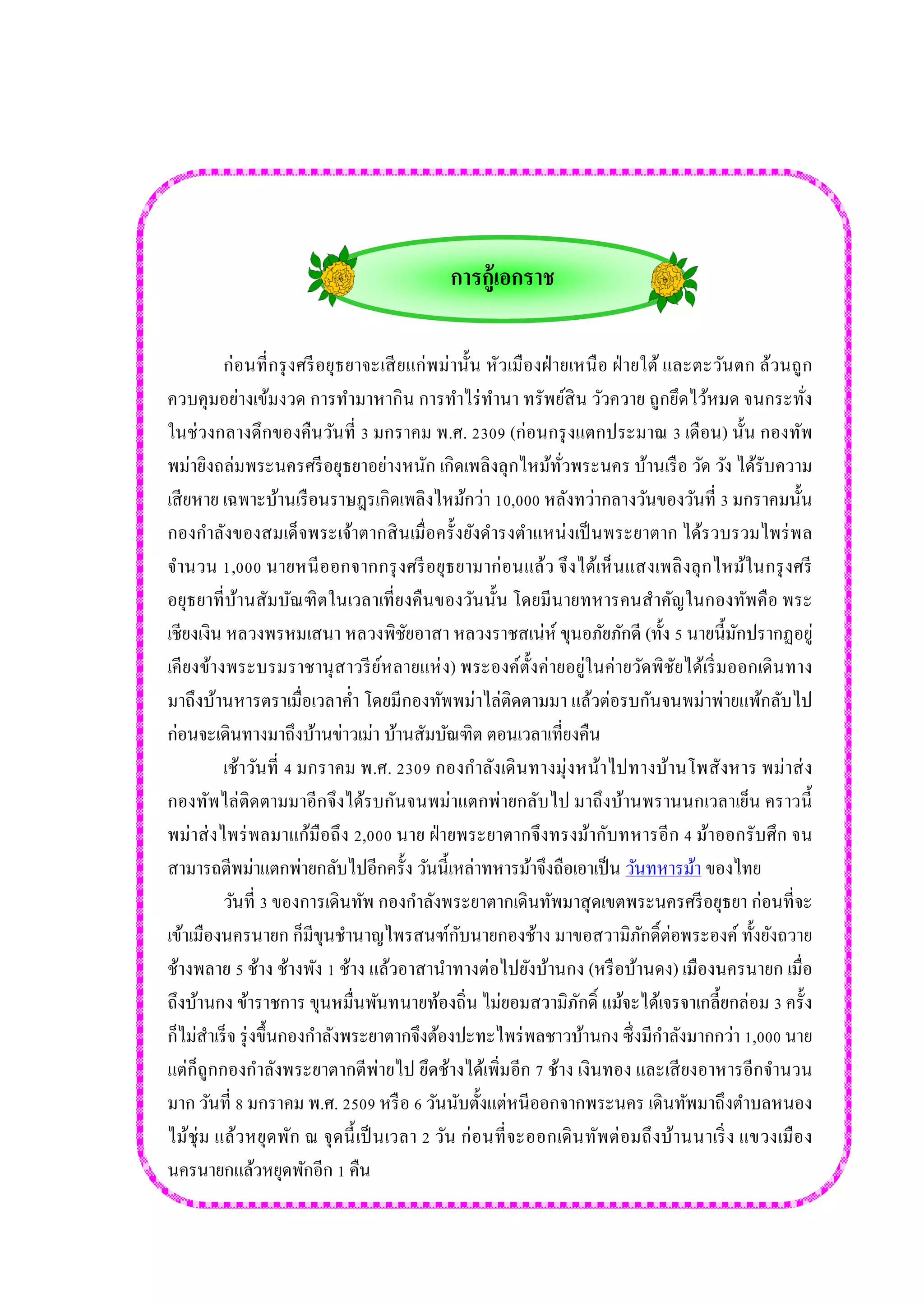 การกู้เอกราช 
ก่อนที่กรุงศรีอยุธยาจะเสียแก่พม่านั้น หัวเมืองฝ่ายเหนือ ฝ่ายใต้ และตะวันตก ล้วนถูก ควบคุมอย่างเข้มงวด การทามาหากิน การทาไร่ทานา ทรัพย์สิน วัวควาย ถูกยึดไว้หมด จนกระทั่ง ในช่วงกลางดึกของคืนวันที่ 3 มกราคม พ.ศ. 2309 (ก่อนกรุงแตกประมาณ 3 เดือน) นั้น กองทัพ พม่ายิงถล่มพระนครศรีอยุธยาอย่างหนัก เกิดเพลิงลุกไหม้ทั่วพระนคร บ้านเรือ วัด วัง ได้รับความ เสียหาย เฉพาะบ้านเรือนราษฎรเกิดเพลิงไหม้กว่า 10,000 หลังทว่ากลางวันของวันที่ 3 มกราคมนั้น กองกาลังของสมเด็จพระเจ้าตากสินเมื่อครั้งยังดารงตาแหน่งเป็นพระยาตาก ได้รวบรวมไพร่พล จานวน 1,000 นายหนีออกจากกรุงศรีอยุธยามาก่อนแล้ว จึงได้เห็นแสงเพลิงลุกไหม้ในกรุงศรี อยุธยาที่บ้านสัมบัณฑิตในเวลาเที่ยงคืนของวันนั้น โดยมีนายทหารคนสาคัญในกองทัพคือ พระ เชียงเงิน หลวงพรหมเสนา หลวงพิชัยอาสา หลวงราชสเน่ห์ ขุนอภัยภักดี (ทั้ง 5 นายนี้มักปรากฏอยู่ เคียงข้างพระบรมราชานุสาวรีย์หลายแห่ง) พระองค์ตั้งค่ายอยู่ในค่ายวัดพิชัยได้เริ่มออกเดินทาง มาถึงบ้านหารตราเมื่อเวลาค่า โดยมีกองทัพพม่าไล่ติดตามมา แล้วต่อรบกันจนพม่าพ่ายแพ้กลับไป ก่อนจะเดินทางมาถึงบ้านข่าวเม่า บ้านสัมบัณฑิต ตอนเวลาเที่ยงคืน 
เช้าวันที่ 4 มกราคม พ.ศ. 2309 กองกาลังเดินทางมุ่งหน้าไปทางบ้านโพสังหาร พม่าส่ง กองทัพไล่ติดตามมาอีกจึงได้รบกันจนพม่าแตกพ่ายกลับไป มาถึงบ้านพรานนกเวลาเย็น คราวนี้ พม่าส่งไพร่พลมาแก้มือถึง 2,000 นาย ฝ่ายพระยาตากจึงทรงม้ากับทหารอีก 4 ม้าออกรับศึก จน สามารถตีพม่าแตกพ่ายกลับไปอีกครั้ง วันนี้เหล่าทหารม้าจึงถือเอาเป็น วันทหารม้า ของไทย 
วันที่ 3 ของการเดินทัพ กองกาลังพระยาตากเดินทัพมาสุดเขตพระนครศรีอยุธยา ก่อนที่จะ เข้าเมืองนครนายก ก็มีขุนชานาญไพรสนฑ์กับนายกองช้าง มาขอสวามิภักดิ์ต่อพระองค์ ทั้งยังถวาย ช้างพลาย 5 ช้าง ช้างพัง 1 ช้าง แล้วอาสานาทางต่อไปยังบ้านกง (หรือบ้านดง) เมืองนครนายก เมื่อ ถึงบ้านกง ข้าราชการ ขุนหมื่นพันทนายท้องถิ่น ไม่ยอมสวามิภักดิ์ แม้จะได้เจรจาเกลี้ยกล่อม 3 ครั้ง ก็ไม่สาเร็จ รุ่งขึ้นกองกาลังพระยาตากจึงต้องปะทะไพร่พลชาวบ้านกง ซึ่งมีกาลังมากกว่า 1,000 นาย แต่ก็ถูกกองกาลังพระยาตากตีพ่ายไป ยึดช้างได้เพิ่มอีก 7 ช้าง เงินทอง และเสียงอาหารอีกจานวน มาก วันที่ 8 มกราคม พ.ศ. 2509 หรือ 6 วันนับตั้งแต่หนีออกจากพระนคร เดินทัพมาถึงตาบลหนอง ไม้ชุ่ม แล้วหยุดพัก ณ จุดนี้เป็นเวลา 2 วัน ก่อนที่จะออกเดินทัพต่อมถึงบ้านนาเริ่ง แขวงเมือง นครนายกแล้วหยุดพักอีก 1 คืน  