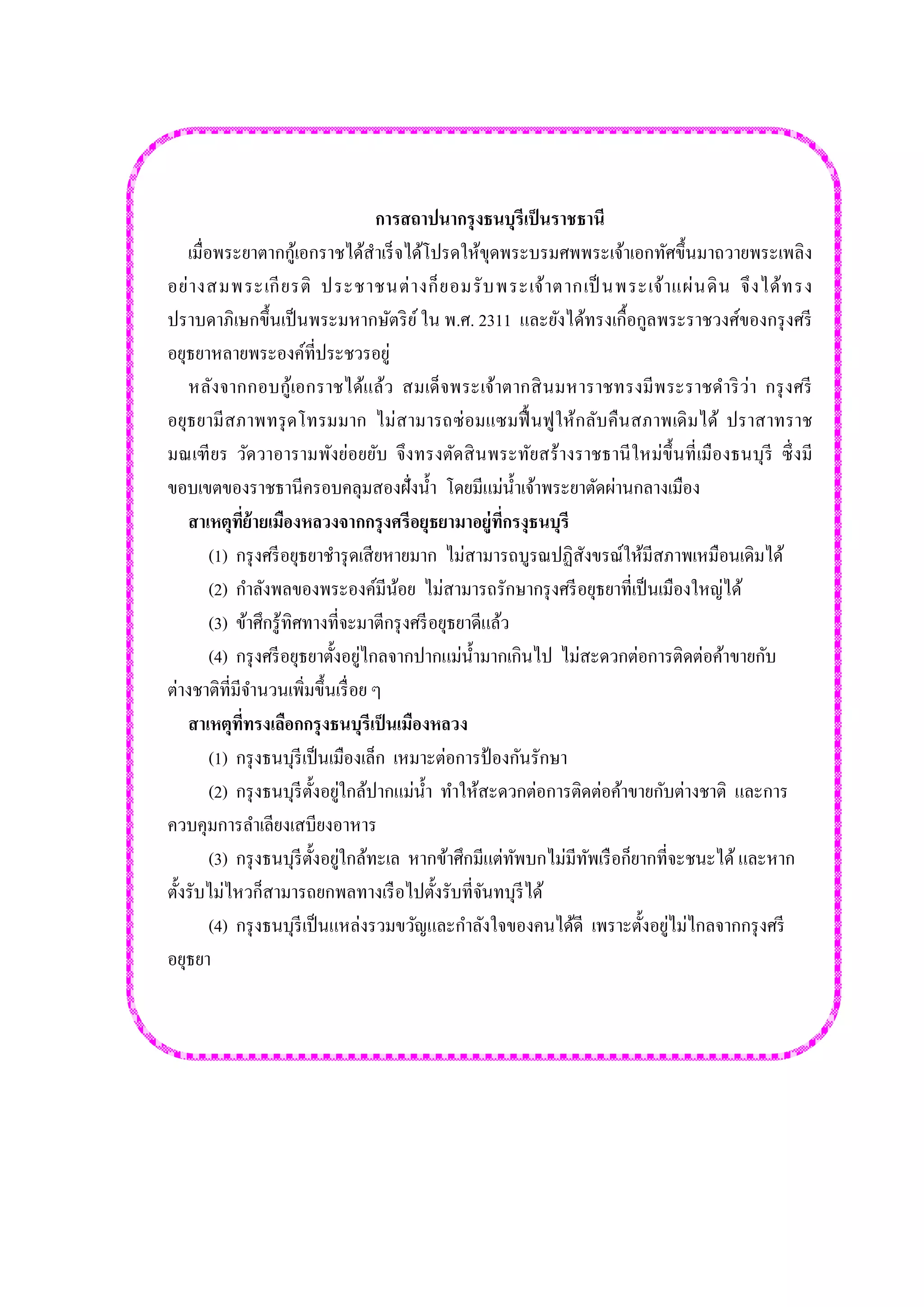 การสถาปนากรุงธนบุรีเป็นราชธานี เมื่อพระยาตากกู้เอกราชได้สาเร็จได้โปรดให้ขุดพระบรมศพพระเจ้าเอกทัศขึ้นมาถวายพระเพลิง อย่างสมพระเกียรติ ประชาชนต่างก็ยอมรับพระเจ้าตากเป็นพระเจ้าแผ่นดิน จึงได้ทรง ปราบดาภิเษกขึ้นเป็นพระมหากษัตริย์ ใน พ.ศ. 2311 และยังได้ทรงเกื้อกูลพระราชวงศ์ของกรุงศรี อยุธยาหลายพระองค์ที่ประชวรอยู่ หลังจากกอบกู้เอกราชได้แล้ว สมเด็จพระเจ้าตากสินมหาราชทรงมีพระราชดาริว่า กรุงศรี อยุธยามีสภาพทรุดโทรมมาก ไม่สามารถซ่อมแซมฟื้นฟูให้กลับคืนสภาพเดิมได้ ปราสาทราช มณเฑียร วัดวาอารามพังย่อยยับ จึงทรงตัดสินพระทัยสร้างราชธานีใหม่ขึ้นที่เมืองธนบุรี ซึ่งมี ขอบเขตของราชธานีครอบคลุมสองฝั่งน้า โดยมีแม่น้าเจ้าพระยาตัดผ่านกลางเมือง สาเหตุที่ย้ายเมืองหลวงจากกรุงศรีอยุธยามาอยู่ที่กรงุธนบุรี (1) กรุงศรีอยุธยาชารุดเสียหายมาก ไม่สามารถบูรณปฏิสังขรณ์ให้มีสภาพเหมือนเดิมได้ (2) กาลังพลของพระองค์มีน้อย ไม่สามารถรักษากรุงศรีอยุธยาที่เป็นเมืองใหญ่ได้ (3) ข้าศึกรู้ทิศทางที่จะมาตีกรุงศรีอยุธยาดีแล้ว (4) กรุงศรีอยุธยาตั้งอยู่ไกลจากปากแม่น้ามากเกินไป ไม่สะดวกต่อการติดต่อค้าขายกับ ต่างชาติที่มีจานวนเพิ่มขึ้นเรื่อย ๆ สาเหตุที่ทรงเลือกกรุงธนบุรีเป็นเมืองหลวง (1) กรุงธนบุรีเป็นเมืองเล็ก เหมาะต่อการป้องกันรักษา (2) กรุงธนบุรีตั้งอยู่ใกล้ปากแม่น้า ทาให้สะดวกต่อการติดต่อค้าขายกับต่างชาติ และการ ควบคุมการลาเลียงเสบียงอาหาร (3) กรุงธนบุรีตั้งอยู่ใกล้ทะเล หากข้าศึกมีแต่ทัพบกไม่มีทัพเรือก็ยากที่จะชนะได้ และหาก ตั้งรับไม่ไหวก็สามารถยกพลทางเรือไปตั้งรับที่จันทบุรีได้ (4) กรุงธนบุรีเป็นแหล่งรวมขวัญและกาลังใจของคนได้ดี เพราะตั้งอยู่ไม่ไกลจากกรุงศรี อยุธยา 
 