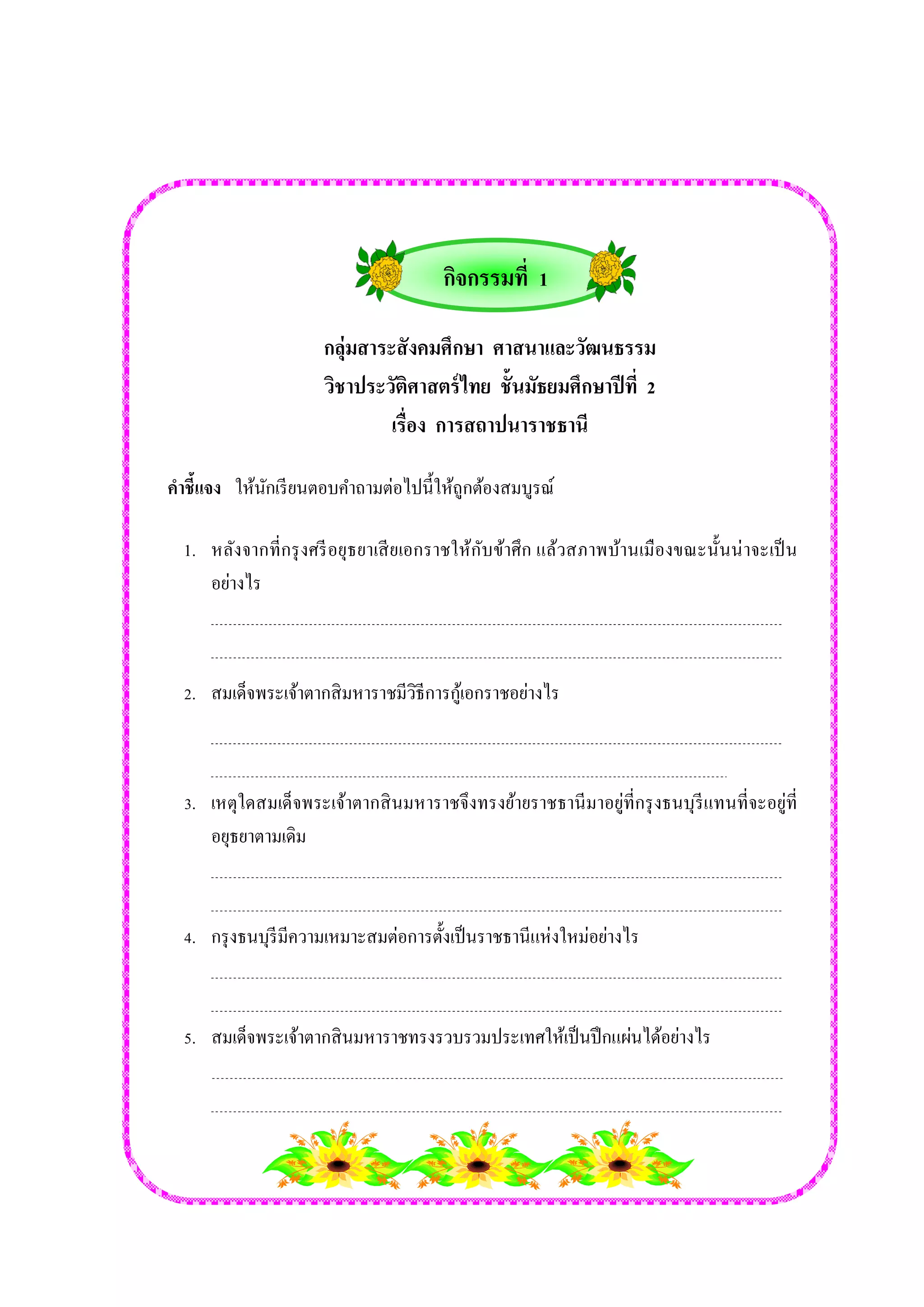 กลุ่มสาระสังคมศึกษา ศาสนาและวัฒนธรรม 
วิชาประวัติศาสตร์ไทย ชั้นมัธยมศึกษาปีที่ 2 
เรื่อง การสถาปนาราชธานี 
คาชี้แจง ให้นักเรียนตอบคา ถามต่อไปนี้ให้ถูกต้องสมบูรณ์ 
1. หลังจากที่กรุงศรีอยุธยาเสียเอกราชให้กับข้าศึก แล้วสภาพบ้านเมืองขณะนั้นน่าจะเป็น 
อย่างไร 
2. สมเด็จพระเจ้าตากสิมหาราชมีวิธีการกู้เอกราชอย่างไร 
3. เหตุใดสมเด็จพระเจ้าตากสินมหาราชจึงทรงย้ายราชธานีมาอยู่ที่กรุงธนบุรีแทนที่จะอยู่ที่ 
อยุธยาตามเดิม 
4. กรุงธนบุรีมีความเหมาะสมต่อการตั้งเป็นราชธานีแห่งใหม่อย่างไร 
5. สมเด็จพระเจ้าตากสินมหาราชทรงรวบรวมประเทศให้เป็นปึกแผ่นได้อย่างไร 
กิจกรรมที่ 1 
 