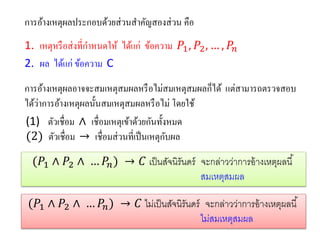 การอ้างเหตุผลประกอบด้วยส่วนสาคัญสองส่วน คือ 
1. เหตุหรือส่งที่กาหนดให้ ได้แก่ ข้อความ 푃1,푃2,…,푃푛 
2. ผล ได้แก่ ข้อความ C 
การอ้างเหตุผลอาจจะสมเหตุสมผลหรือไม่สมเหตุสมผลก็ได้ แต่สามารถตรวจสอบ ได้ว่าการอ้างเหตุผลนั้นสมเหตุสมผลหรือไม่ โดยใช้ 
(1)ตัวเชื่อม ∧ เชื่อมเหตุเข้าด้วยกันทั้งหมด 
(2) ตัวเชื่อม → เชื่อมส่วนที่เป็นเหตุกับผล 
(푃1∧푃2∧…푃푛)→퐶เป็นสัจนิรันดร์จะกล่าวว่าการอ้างเหตุผลนี้ 
สมเหตุสมผล 
(푃1∧푃2∧…푃푛)→퐶ไม่เป็นสัจนิรันดร์จะกล่าวว่าการอ้างเหตุผลนี้ 
ไม่สมเหตุสมผล  