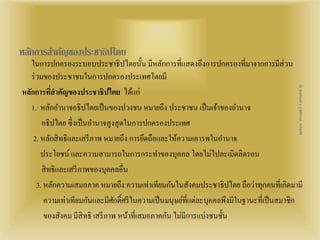 หลกัการสา คญัของประชาธิปไตย 
ในการปกครองระบอบประชาธิปไตยนั้น มีหลักการที่แสดงถึงการปกครองที่มาจากการมีส่วน 
ร่วมของประชาชนในการปกครองประเทศโดยมี 
หลักการที่สาคัญของประชาธิปไตย ได้แก่ 
1. หลักอา นาจอธิปไตยเป็นของปวงชน หมายถึง ประชาชน เป็นเจ้าของอา นาจ 
สื่อ พลเมืองดี น.ส.พจีกานต์ หว่านพืช 
อธิปไตย ซึ่งเป็นอา นาจสูงสุดในการปกครองประเทศ 
2. หลักสิทธิและเสรีภาพ หมายถึง การยึดถือและให้ความเคารพในอา นาจ 
ประโยชน์ และความสามารถในการกระทา ของบุคคล โดยไม่ไปละเมิดลิดรอน 
สิทธิและเสรีภาพของบุคคลอื่น 
3. หลักความเสมอภาค หมายถึง ความเท่าเทียมกันในสังคมประชาธิปไตย ถือว่าทุกคนที่เกิดมามี 
ความเท่าเทียมกันและมีศักด์ิศรีในความเป็นมนุษย์ที่แต่ละบุคคลพึงมีในฐานะที่เป็นสมาชิก 
ของสังคม มีสิทธิ เสรีภาพ หน้าที่เสมอภาคกัน ไม่มีการแบ่งชนชั้น 
 