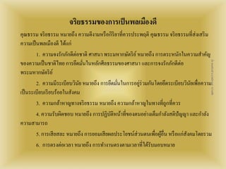 จริยธรรมของการเป็นพลเมืองดี 
คุณธรรม จริยธรรม หมายถึง ความดีงามหรือกิริยาที่ควรประพฤติ คุณธรรม จริยธรรมที่ส่งเสริม 
ความเป็นพลเมืองดี ได้แก่ 
1. ความจงรักภักดีต่อชาติ ศาสนา พระมหากษัตริย์ หมายถึง การตระหนักในความสา คัญ 
ของความเป็นชาติไทย การยึดมั่นในหลักศีลธรรมของศาสนา และการจงรักภักดีต่อ 
พระมหากษัตริย์ 
สื่อ พลเมืองดี น.ส.พจีกานต์ หว่านพืช 
2. ความมีระเบียบวินัย หมายถึง การยึดมั่นในการอยู่ร่วมกันโดยยึดระเบียบวินัยเพื่อความ 
เป็นระเบียบเรียบร้อยในสังคม 
3. ความกล้าหาญทางจริยธรรม หมายถึง ความกล้าหาญในทางที่ถูกที่ควร 
4. ความรับผิดชอบ หมายถึง การปฏิบัติหน้าที่ของตนอย่างเต็มกา ลังสติปัญญา และกา ลัง 
ความสามารถ 
5. การเสียสละ หมายถึง การยอมเสียผลประโยชน์ส่วนตนเพื่อผู้อื่น หรือแก่สงัคมโดยรวม 
6. การตรงต่อเวลา หมายถึง การทา งานตรงตามเวลาที่ได้รับมอบหมาย 
 
