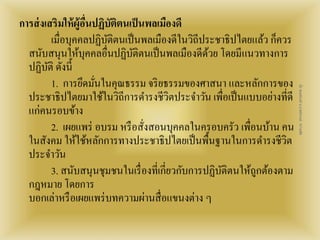 การส่งเสริมให้ผู้อื่นปฏิบัติตนเป็นพลเมืองดี 
เมื่อบุคคลปฏิบัติตนเป็นพลเมืองดีในวิถีประชาธิปไตยแล้ว ก็ควร 
สนับสนุนให้บุคคลอื่นปฏิบัติตนเป็นพลเมืองดีด้วย โดยมีแนวทางการ 
ปฏิบัติ ดังนี้ 
1. การยึดมั่นในคุณธรรม จริยธรรมของศาสนา และหลักการของ 
ประชาธิปไตยมาใช้ในวิถีการดา รงชีวิตประจา วัน เพื่อเป็นแบบอย่างที่ดี 
แก่คนรอบข้าง 
2. เผยแพร่ อบรม หรือสั่งสอนบุคคลในครอบครัว เพื่อนบ้าน คน 
ในสังคม ให้ใช้หลักการทางประชาธิปไตยเป็นพื้นฐานในการดา รงชีวิต 
ประจา วัน 
3. สนับสนุนชุมชนในเรื่องที่เกี่ยวกับการปฏิบัติตนให้ถูกต้องตาม 
กฎหมาย โดยการ 
บอกเล่าหรือเผยแพร่บทความผ่านสื่อแขนงต่าง ๆ 
สื่อ พลเมืองดี น.ส.พจีกานต์ หว่านพืช 
 