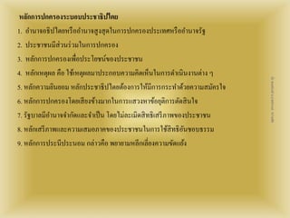 หลักการปกครองระบอบประชาธิปไตย 
1. อา นาจอธิปไตยหรืออา นาจสูงสุดในการปกครองประเทศหรืออา นาจรัฐ 
2. ประชาชนมีส่วนร่วมในการปกครอง 
3. หลักการปกครองเพื่อประโยชน์ของประชาชน 
4. หลักเหตุผล คือ ใช้เหตุผลมาประกอบความคิดเห็นในการดา เนินงานต่าง ๆ 
5. หลักความยินยอม หลักประชาธิปไตยต้องการให้มีการกระทา ด้วยความสมัครใจ 
6. หลักการปกครองโดยเสียงข้างมากในการแสวงหาข้อยุติการตัดสินใจ 
7. รัฐบาลมีอา นาจจา กัดและจา เป็น โดยไม่ละเมิดสิทธิเสรีภาพของประชาชน 
8. หลักเสรีภาพและความเสมอภาคของประชาชนในการใช้สิทธิอันชอบธรรม 
9. หลักการประนีประนอม กล่าวคือ พยายามหลีกเลี่ยงความขัดแย้ง 
สื่อ พลเมืองดี น.ส.พจีกานต์ หว่านพืช 
 
