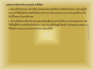 รูปแบบการปกครองในระบอบประชาธิปไตย 
1. ประชาธิปไตยทางตรง คือ ให้ประชาชนของประเทศใช้อา นาจอธิปไตยโดยตรง ในทางปฏิบัติ 
จะกระทา ได้ก็ต่อเมื่อประเทศนั้นมีจา นวนประชากรไม่มากนักสามารถร่วมประชุมปรึกษาหารือ 
กันได้โดยตรงไม่ตองมีตัวแทน 
2. ประชาธิปไตยทางอ้อม คือ ประชาชนจะเลือกผู้แทนมาทา หน้าที่ปกครองประเทศแทนตน โดย 
ให้เป็นผู้ใช้อา นาจอธิปไตยในด้านต่าง ๆ เช่น อา นาจนิติบัญญัติ เป็นต้น ในปัจจุบันประเทศต่าง ๆ 
ก็ใช้หลักการของระบอบประชาธิปไตยทางอ้อมทั้งสิ้น 
สื่อ พลเมืองดี น.ส.พจีกานต์ หว่านพืช 
 