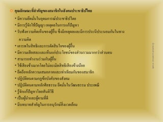  คุณลักษณะที่สาคัญของสมาชิกในสังคมประชาธิปไตย 
* มีความยึดมั่นในอุดมการณ์ประชาธิปไตย 
* มีการรู้จักใช้ปัญญา เหตุผลในการแก้ปัญหา 
* รับฟังความคิดเห็นของผู้อื่น ซึ่งมีเหตุผลและมีการประนีประนอมกันในทาง 
ความคิด 
* เคารพในสิทธิและการตัดสินใจของผู้อื่น 
* มีความเสียสละและเห็นแก่ประโยชน์ของส่วนรวมมากกว่าส่วนตน 
* สามารถทา งานร่วมกับผู้อื่น 
* ใช้เสียงข้างมากโดยไม่ละเมิดสิทธิเสียงข้างน้อย 
* ยึดถือหลักความเสมอภาคและเท่าเทียมกันของสมาชิก 
* ปฏิบัติตนตามกฏข้อบังคับของสังคม 
* ปฏิบัติตนตามหลักศีลธรรม ยึดมั่นในวัฒนธรรม ประเพณี 
* รู้จักแก้ปัญหาโดยสันติวิธี 
* เป็นผู้นา และผู้ตามที่ดี 
* มีบทบาทสาคัญในการอนุรักษ์สิ่งแวดล้อม 
สื่อ พลเมืองดี น.ส.พจีกานต์ หว่านพืช 
 