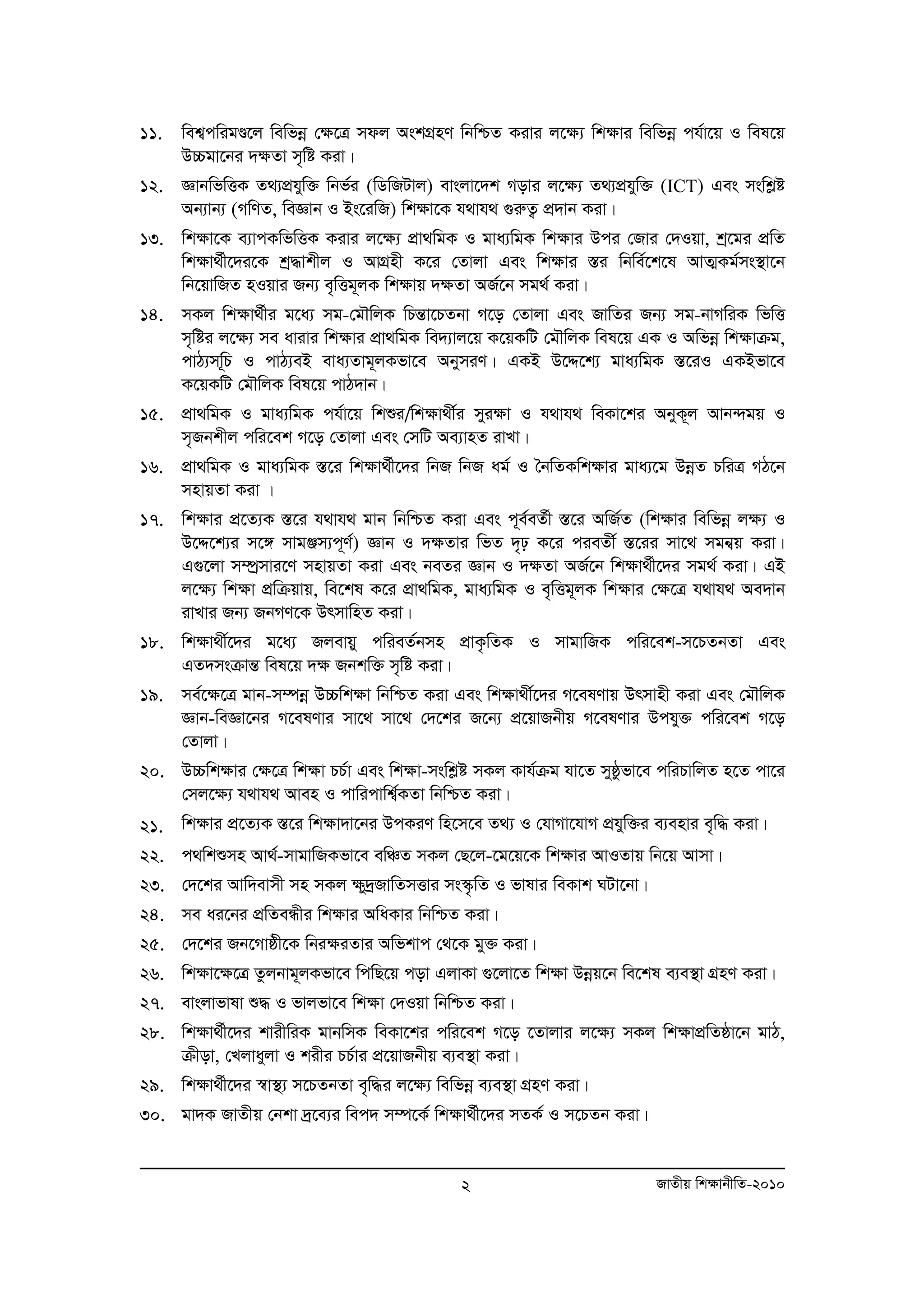 11. wek¦cwigÐ‡j wewfboe †¶‡Î mdj AskMÖnY wbwðZ Kivi j‡¶¨ wk¶vi wewfboe ch©v‡q I wel‡q 
2 RvZxq wk¶vbxwZ-2010 
D”Pgv‡bi `¶Zv m„wó Kiv| 
12. ÁvbwfwËK Z_¨cÖhyw³ wbf©i (wWwRUvj) evsjv‡`k Movi j‡¶¨ Z_¨cÖhyw³ (ICT) Ges mswkøó 
Ab¨vb¨ (MwYZ, weÁvb I Bs‡iwR) wk¶v‡K h_vh_ ¸iæZ¡ cÖ`vb Kiv| 
13. wk¶v‡K e¨vcKwfwËK Kivi j‡¶¨ cÖv_wgK I gva¨wgK wk¶vi Dci †Rvi †`Iqv, kª‡gi cÖwZ 
wk¶v_©x‡`i‡K kª×vkxj I AvMÖnx K‡i †Zvjv Ges wk¶vi ¯Íi wbwe©‡k‡l AvZ¥Kg©ms¯’v‡b 
wb‡qvwRZ nIqvi Rb¨ e„wËg~jK wk¶vq `¶Zv AR©‡b mg_© Kiv| 
14. mKj wk¶v_©xi g‡a¨ mg-†gŠwjK wPšÍv‡PZbv M‡o †Zvjv Ges RvwZi Rb¨ mg-bvMwiK wfwË 
m„wói j‡¶¨ me avivi wk¶vi cÖv_wgK we`¨vj‡q K‡qKwU †gŠwjK wel‡q GK I Awfboe wk¶vμg, 
cvV¨mw~P I cvV¨eB eva¨Zvg~jKfv‡e AbymiY| GKB D‡Ï‡k¨ gva¨wgK ¯Í‡iI GKBfv‡e 
K‡qKwU †gŠwjK wel‡q cvV`vb| 
15. cÖv_wgK I gva¨wgK ch©v‡q wkïi/wk¶v_x©i myi¶v I h_vh_ weKv‡ki AbyK~j Avb›`gq I 
m„Rbkxj cwi‡ek M‡o †Zvjv Ges †mwU Ae¨vnZ ivLv| 
16. cÖv_wgK I gva¨wgK ¯Í‡i wkÿv_©x‡`i wbR wbR ag© I ˆbwZKwkÿvi gva¨‡g DboeZ PwiÎ MV‡b 
mnvqZv Kiv | 
17. wk¶vi cÖ‡Z¨K ¯Í‡i h_vh_ gvb wbwðZ Kiv Ges c~e©eZ©x ¯Í‡i AwR©Z (wk¶vi wewfboe j¶¨ I 
D‡Ï‡k¨i m‡½ mvgÄm¨c~Y©) Ávb I `¶Zvi wfZ `„p K‡i cieZx© ¯Í‡ii mv‡_ mgb¦q Kiv| 
G¸‡jv m¤úmª vi‡Y mnvqZv Kiv Ges beZi Ávb I `¶Zv AR©‡b wk¶v_©x‡`i mg_© Kiv| GB 
j‡¶¨ wk¶v cÖwμqvq, we‡kl K‡i cÖv_wgK, gva¨wgK I e„wËg~jK wk¶vi †¶‡Î h_vh_ Ae`vb 
ivLvi Rb¨ RbMY‡K DrmvwnZ Kiv| 
18. wk¶v_x©‡`i g‡a¨ Rjevqy cwieZ©bmn cÖvK…wZK I mvgvwRK cwi‡ek-m‡PZbZv Ges 
GZ`msμvšÍ wel‡q `¶ Rbkw³ m„wó Kiv| 
19. me©‡¶‡Î gvb-m¤úboe D”Pwk¶v wbwðZ Kiv Ges wk¶v_x©‡`i M‡elYvq Drmvnx Kiv Ges †gŠwjK 
Ávb-weÁv‡bi M‡elYvi mv‡_ mv‡_ †`‡ki R‡b¨ cÖ‡qvRbxq M‡elYvi Dchy³ cwi‡ek M‡o 
†Zvjv| 
20. D”Pwk¶vi †¶‡Î wk¶v PP©v Ges wk¶v-mswkøó mKj Kvh©μg hv‡Z myôzfv‡e cwiPvwjZ n‡Z cv‡i 
†mj‡¶¨ h_vh_ Aven I cvwicvwk¦©KZv wbwðZ Kiv| 
21. wk¶vi cÖ‡Z¨K ¯Í‡i wkÿv`v‡bi DcKiY wn‡m‡e Z_¨ I †hvMv‡hvM cÖhyw³i e¨envi e„w× Kiv| 
22. c_wkïmn Av_©-mvgvwRKfv‡e ewÂZ mKj †Q‡j-‡g‡q‡K wk¶vi AvIZvq wb‡q Avmv| 
23. †`‡ki Avw`evmx mn mKj ¶y`ªRvwZmËvi ms¯‹…wZ I fvlvi weKvk NUv‡bv| 
24. me ai‡bi cÖwZeÜxi wk¶vi AwaKvi wbwðZ Kiv| 
25. †`‡ki Rb‡Mvôx‡K wbi¶iZvi Awfkvc †_‡K gy³ Kiv| 
26. wkÿv‡ÿ‡Î Zzjbvg~jKfv‡e wcwQ‡q cov GjvKv ¸‡jv‡Z wk¶v Dboeq‡b we‡kl e¨e¯’v MÖnY Kiv| 
27. evsjvfvlv ï× I fvjfv‡e wkÿv †`Iqv wbwðZ Kiv| 
28. wkÿv_©x‡`i kvixwiK gvbwmK weKv‡ki cwi‡ek M‡o ‡Zvjvi j‡ÿ¨ mKj wkÿvcÖwZôv‡b gvV, 
μxov, †Ljvayjv I kixi PP©vi cÖ‡qvRbxq e¨e¯’v Kiv| 
29. wkÿv_©x‡`i ¯^v¯’¨ m‡PZbZv e„w×i j‡ÿ¨ wewfboe e¨e¯’v MÖnY Kiv| 
30. gv`K RvZxq †bkv `ª‡e¨i wec` m¤ú‡K© wkÿv_©x‡`i mZK© I m‡PZb Kiv| 
 