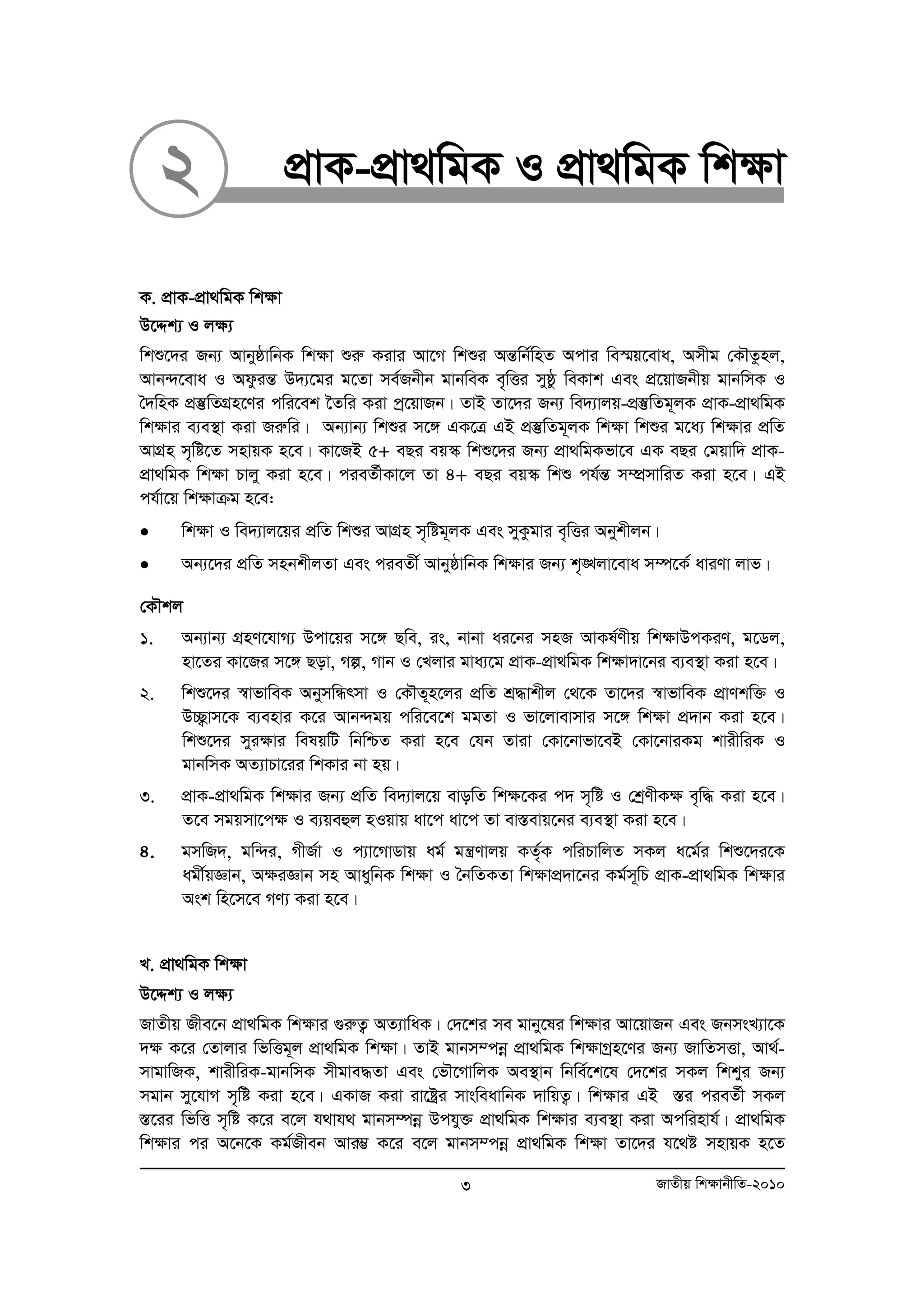 31. 
2 cÖvK-cÖv_wgK I cÖv_wgK wk¶v 
K. cÖvK-cÖv_wgK wk¶v 
D‡Ïk¨ I j¶¨ 
wkï‡`i Rb¨ AvbyôvwbK wk¶v ïiæ Kivi Av‡M wkïi AšÍwb©wnZ Acvi we¯§q‡eva, Amxg †KŠZznj, 
Avb›`‡eva I AdzišÍ D`¨‡gi g‡Zv me©Rbxb gvbweK e„wËi myôz weKvk Ges cÖ‡qvRbxq gvbwmK I 
ˆ`wnK cÖ¯‘wZMÖn‡Yi cwi‡ek ‰Zwi Kiv cª‡qvRb| ZvB Zv‡`i Rb¨ we`¨vjq-cÖ¯‘wZg~jK cÖvK-cÖv_wgK 
wk¶vi e¨e¯’v Kiv Riæwi| Ab¨vb¨ wkïi m‡½ GK‡Î GB cÖ¯‘wZg~jK wk¶v wkïi g‡a¨ wk¶vi cÖwZ 
AvMÖn m„wó‡Z mnvqK n‡e| Kv‡RB 5+ eQi eq¯‹ wkï‡`i Rb¨ cÖv_wgKfv‡e GK eQi †gqvw` cÖvK-cÖv_ 
wgK wk¶v Pvjy Kiv n‡e| cieZ©xKv‡j Zv 4+ eQi eq¯‹ wkï ch©šÍ m¤úÖmvwiZ Kiv n‡e| GB 
ch©v‡q wk¶vμg n‡e: 
• wk¶v I we`¨vj‡qi cÖwZ wkïi AvMÖn m„wóg~jK Ges myKzgvi e„wËi Abykxjb| 
• Ab¨‡`i cÖwZ mnbkxjZv Ges cieZx© AvbyôvwbK wk¶vi Rb¨ k„•Ljv‡eva m¤ú‡K© aviYv jvf| 
†KŠkj 
1. Ab¨vb¨ MÖnY‡hvM¨ Dcv‡qi m‡½ Qwe, is, bvbv ai‡bi mnR AvKl©Yxq wk¶vDcKiY, g‡Wj, 
nv‡Zi Kv‡Ri m‡½ Qov, Mí, Mvb I †Ljvi gva¨‡g cÖvK-cÖv_wgK wk¶v`v‡bi e¨e¯’v Kiv n‡e| 
2. wkï‡`i ¯^vfvweK AbymwÜrmv I †KŠZ~n‡ji cÖwZ kÖ×vkxj †_‡K Zv‡`i ¯^vfvweK cÖvYkw³ I 
D”Q¡vm‡K e¨envi K‡i Avb›`gq cwi‡e‡k ggZv I fv‡jvevmvi m‡½ wk¶v cÖ`vb Kiv n‡e| 
wkï‡`i myi¶vi welqwU wbwðZ Kiv n‡e †hb Zviv †Kv‡bvfv‡eB †Kv‡bviKg kvixwiK I 
gvbwmK AZ¨vPv‡ii wkKvi bv nq| 
3. cÖvK-cÖv_wgK wk¶vi Rb¨ cÖwZ we`¨vj‡q evowZ wk¶‡Ki c` m„wó I †kªYxK¶ e„w× Kiv n‡e| 
Z‡e mgqmv‡c¶ I e¨qeûj nIqvq av‡c av‡c Zv ev¯Íevq‡bi e¨e¯’v Kiv n‡e| 
4. gmwR`, gw›`i, MxR©v I c¨v‡MvWvq ag© gš¿Yvjq KZ„©K cwiPvwjZ mKj a‡g©i wkï‡`i‡K 
agx©qÁvb, A¶iÁvb mn AvaywbK wk¶v I ˆbwZKZv wk¶vcÖ`v‡bi Kg©m~wP cÖvK-cÖv_wgK wk¶vi 
Ask wn‡m‡e MY¨ Kiv n‡e| 
L. cÖv_wgK wk¶v 
D‡Ïk¨ I j¶¨ 
RvZxq Rxe‡b cÖv_wgK wk¶vi ¸iæZ¡ AZ¨vwaK| †`‡ki me gvby‡li wk¶vi Av‡qvRb Ges RbmsL¨v‡K 
`¶ K‡i †Zvjvi wfwËg~j cÖv_wgK wk¶v| ZvB gvbm¤cboe cÖv_wgK wk¶vMªn‡Yi Rb¨ RvwZmËv, Av_©- 
mvgvwRK, kvixwiK-gvbwmK mxgve×Zv Ges †fŠ‡MvwjK Ae¯’vb wbwe©‡k‡l †`‡ki mKj wkkyi Rb¨ 
mgvb my‡hvM m„wó Kiv n‡e| GKvR Kiv iv‡óªi mvsweavwbK `vwqZ¡| wk¶vi GB ¯Íi cieZ©x mKj 
¯Í‡ii wfwË m„wó K‡i e‡j h_vh_ gvbm¤úboe Dchy³ cÖv_wgK wk¶vi e¨e¯’v Kiv Acwinvh©| cÖv_wgK 
wk¶vi ci A‡b‡K Kg©Rxeb Avi¤¢ K‡i e‡j gvbm¤cboe cÖv_wgK wk¶v Zv‡`i h‡_ó mnvqK n‡Z 
3 RvZxq wk¶vbxwZ-2010 
 