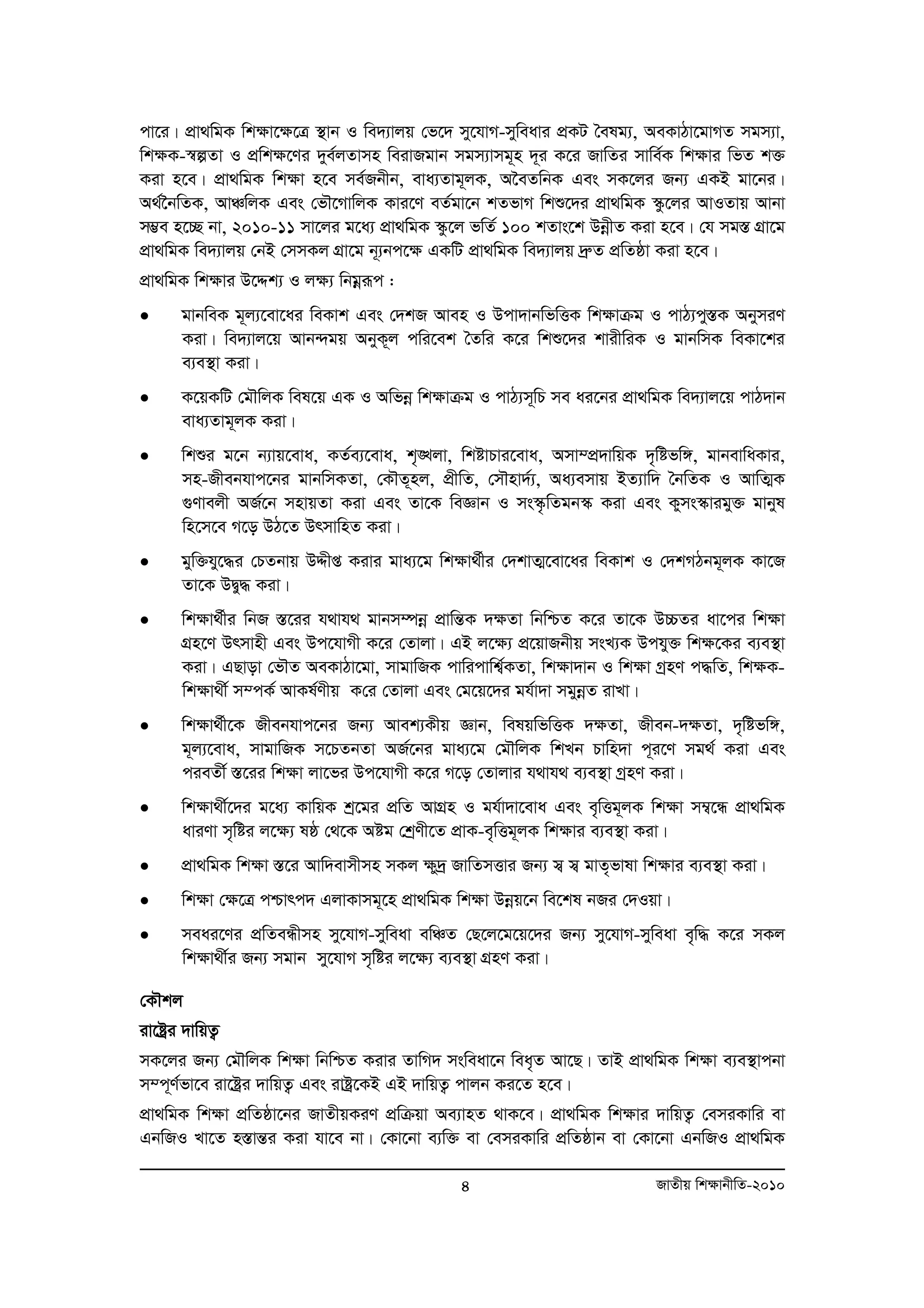 cv‡i| cÖv_wgK wk¶v‡¶‡Î ¯’vb I we`¨vjq †f‡` my‡hvM-myweavi cÖKU ˆelg¨, AeKvVv‡gvMZ mgm¨v, 
wk¶K-¯^íZv I cÖwk¶‡Yi `ye©jZvmn weivRgvb mgm¨vmg~n `~i K‡i RvwZi mvwe©K wk¶vi wfZ k³ 
Kiv n‡e| cÖv_wgK wk¶v n‡e me©Rbxb, eva¨Zvg~jK, A‰eZwbK Ges mK‡ji Rb¨ GKB gv‡bi| 
A_©‰bwZK, AvÂwjK Ges †fŠ‡MvwjK Kvi‡Y eZ©gv‡b kZfvM wkï‡`i cÖv_wgK ¯‹z‡ji AvIZvq Avbv 
m¤¢e n‡”Q bv, 2010-11 mv‡ji g‡a¨ cÖv_wgK ¯‹z‡j fwZ© 100 kZvs‡k DboexZ Kiv n‡e| †h mg¯Í MÖv‡g 
cÖv_wgK we`¨vjq †bB †mmKj MÖv‡g b~¨bc‡ÿ GKwU cÖv_wgK we`¨vjq `ªæZ cÖwZôv Kiv n‡e| 
cÖv_wgK wkÿvi D‡Ïk¨ I jÿ¨ wbgoeiƒc : 
• gvbweK g~j¨‡ev‡ai weKvk Ges †`kR Aven I Dcv`vbwfwËK wkÿvμg I cvV¨cy¯ÍK AbymiY 
Kiv| we`¨vj‡q Avb›`gq AbyK~j cwi‡ek ˆZwi K‡i wkï‡`i kvixwiK I gvbwmK weKv‡ki 
e¨e¯’v Kiv| 
• K‡qKwU †gŠwjK wel‡q GK I Awfboe wk¶vμg I cvV¨m~wP me ai‡bi cÖv_wgK we`¨vj‡q cvV`vb 
4 RvZxq wk¶vbxwZ-2010 
eva¨Zvg~jK Kiv| 
• wkïi g‡b b¨vq‡eva, KZ©e¨‡eva, k„•Ljv, wkóvPvi‡eva, Amv¤cÖ`vwqK `„wófw½, gvbevwaKvi, 
mn-Rxebhvc‡bi gvbwmKZv, †KŠZ~nj, cÖxwZ, †mŠnv`©¨, Aa¨emvq BZ¨vw` ˆbwZK I AvwZ¥K 
¸Yvejx AR©‡b mnvqZv Kiv Ges Zv‡K weÁvb I ms¯‹…wZgb¯‹ Kiv Ges Kyms¯‹vigy³ gvbyl 
wn‡m‡e M‡o DV‡Z DrmvwnZ Kiv| 
• gyw³hy‡×i †PZbvq DÏxß Kivi gva¨‡g wk¶v_©xi †`kvZ¥‡ev‡ai weKvk I †`kMVbg~jK Kv‡R 
Zv‡K DØy× Kiv| 
• wk¶v_©xi wbR ¯Í‡ii h_vh_ gvbm¤úboe cÖvwšÍK `¶Zv wbwðZ K‡i Zv‡K D”PZi av‡ci wk¶v 
MÖn‡Y Drmvnx Ges Dc‡hvMx K‡i †Zvjv| GB j‡¶¨ c‡Ö qvRbxq msL¨K Dchy³ wk¶‡Ki e¨e¯’v 
Kiv| GQvov †fŠZ AeKvVv‡gv, mvgvwRK cvwicvwk¦©KZv, wk¶v`vb I wk¶v MªnY c×wZ, wk¶K-wk 
¶v_x© m¤cK© AvKl©Yxq K†i †Zvjv Ges †g‡q‡`i gh©v`v mgyboeZ ivLv| 
• wk¶v_©x‡K Rxebhvc‡bi Rb¨ Avek¨Kxq Ávb, welqwfwËK `¶Zv, Rxeb-`¶Zv, `„wófw½, 
g~j¨‡eva, mvgvwRK m‡PZbZv AR©‡bi gva¨‡g †gŠwjK wkLb Pvwn`v c~i‡Y mg_© Kiv Ges 
cieZx© ¯Í‡ii wk¶v jv‡fi Dc‡hvMx K‡i M‡o †Zvjvi h_vh_ e¨e¯’v MªnY Kiv| 
• wk¶v_x©‡`i g‡a¨ KvwqK kª‡gi cÖwZ AvMÖn I gh©v`v‡eva Ges e„wËg~jK wk¶v m¤¦‡Ü cÖv_wgK 
aviYv m„wói j‡¶¨ lô †_‡K Aóg †kªYx‡Z cÖvK-e„wËg~jK wk¶vi e¨e¯’v Kiv| 
• cÖv_wgK wk¶v ¯Í‡i Avw`evmxmn mKj ¶y`ª RvwZmËvi Rb¨ m¦ m¦ gvZ„fvlv wk¶vi e¨e¯’v Kiv| 
• wk¶v †¶‡Î cðvrc` GjvKvmg~‡n cÖv_wgK wk¶v Dboeq‡b we‡kl bRi †`Iqv| 
• meai‡Yi cÖwZeÜxmn my‡hvM-myweav ewÂZ †Q‡j‡g‡q‡`i Rb¨ my‡hvM-myweav e„w× K‡i mKj 
wk¶v_x©i Rb¨ mgvb my‡hvM m„wói j‡¶¨ e¨e¯’v MÖnY Kiv| 
†KŠkj 
iv‡óªi `vwqZ¡ 
mK‡ji Rb¨ †gŠwjK wk¶v wbwðZ Kivi ZvwM` msweav‡b wea„Z Av‡Q| ZvB cÖv_wgK wk¶v e¨e¯’vcbv 
m¤c~Y©fv‡e iv‡óªi `vwqZ¡ Ges ivóª‡KB GB `vwqZ¡ cvjb Ki‡Z n‡e| 
cÖv_wgK wk¶v cÖwZôv‡bi RvZxqKiY cÖwμqv Ae¨vnZ _vK‡e| cÖv_wgK wk¶vi `vwqZ¡ †emiKvwi ev 
GbwRI Lv‡Z n¯ÍvšÍi Kiv hv‡e bv| †Kv‡bv e¨w³ ev †emiKvwi cÖwZôvb ev †Kv‡bv GbwRI cÖv_wgK 
 
