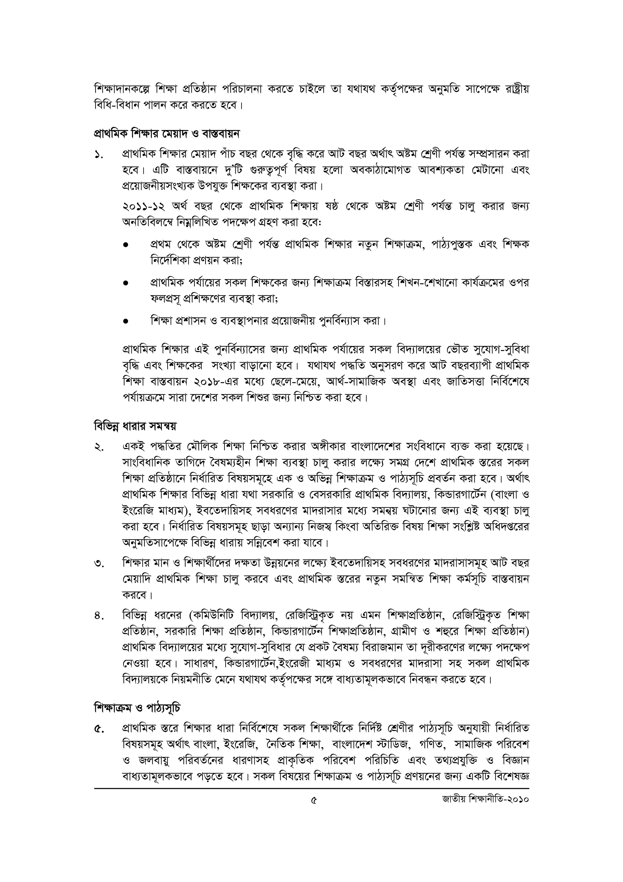 wk¶v`vbK‡í wk¶v cÖwZôvb cwiPvjbv Ki‡Z PvB‡j Zv h_vh_ KZ„©c‡¶i AbygwZ mv‡c‡¶ ivóªxq 
wewa-weavb cvjb K‡i Ki‡Z n‡e| 
cÖv_wgK wk¶vi ‡gqv` I ev¯Íevqb 
1. cÖv_wgK wk¶vi †gqv` cuvP eQi †_‡K e„„w× K‡i AvU eQi A_©vr Aóg †kªYx ch©šÍ m¤úÖmvib Kiv 
n‡e| GwU ev¯Íevq‡b `yÕwU ¸iæZ¡c~Y© welq n‡jv AeKvVv‡gvMZ Avek¨KZv †gUv‡bv Ges 
cÖ‡qvRbxqmsL¨K Dchy³ wk¶‡Ki e¨e¯’v Kiv| 
2011-12 A_© eQi †_‡K cÖv_wgK wk¶vq lô †_‡K Aóg †kªYx ch©šÍ Pvjy Kivi Rb¨ 
AbwZwej‡¤^ wbgoewjwLZ c`‡¶c MÖnY Kiv n‡e: 
• cÖg †_‡K Aóg †kªYx ch©šÍ cÖv_wgK wk¶vi bZzb wk¶vμg, cvV¨cy¯ÍK Ges wk¶K 
5 RvZxq wk¶vbxwZ-2010 
wb‡`©wkKv cÖYqb Kiv; 
• cÖv_wgK ch©v‡qi mKj wk¶‡Ki Rb¨ wk¶vμg we¯Ívimn wkLb-‡kLv‡bv Kvh©μ‡gi Ici 
djcÖm~ cÖwk¶‡Yi e¨e¯’v Kiv; 
• wk¶v cÖkvmb I e¨e¯’vcbvi cÖ‡qvRbxq cybwe©b¨vm Kiv| 
cÖv_wgK wk¶vi GB cybwe©b¨v‡mi Rb¨ cÖv_wgK ch©v‡qi mKj we`¨vj‡qi †fŠZ my‡hvM-myweav 
e„w× Ges wk¶‡Ki msL¨v evov‡bv n‡e| h_vh_ c×wZ AbymiY K‡i AvU eQie¨vcx cÖv_wgK 
wk¶v ev¯Íevqb 2018-Gi g‡a¨ †Q‡j-‡g‡q, Av_©-mvgvwRK Ae¯’v Ges RvwZmËv wbwe©‡k‡l 
ch©vqμ‡g mviv ‡`‡ki mKj wkïi Rb¨ wbwðZ Kiv n‡e| 
wewfboe avivi mgš^q 
2. GKB c×wZi †gŠwjK wk¶v wbwðZ Kivi A½xKvi evsjv‡`‡ki msweav‡b e¨³ Kiv n‡q‡Q| 
mvsweavwbK ZvwM‡` ˆelg¨nxb wk¶v e¨e¯’v Pvjy Kivi j‡¶¨ mgMÖ †`‡k cÖv_wgK ¯Í‡ii mKj 
wk¶v cÖwZôv‡b wba©vwiZ welqmg~‡n GK I Awfboe wk¶vμg I cvV¨m~wP cÖeZ©b Kiv n‡e| A_©vr 
cÖv_wgK wk¶vi wewfboe aviv h_v miKvwi I †emiKvwi cÖv_wgK we`¨vjq, wKÛviMv‡U©b (evsjv I 
Bs‡iwR gva¨g), Be‡Z`vwqmn meai‡Yi gv`ivmvi g‡a¨ mgb¦q NUv‡bvi Rb¨ GB e¨e¯’v Pvjy 
Kiv n‡e| wba©vwiZ welqmg~n Qvov Ab¨vb¨ wbRm¦ wKsev AwZwi³ welq wk¶v mswkøó Awa`ß‡ii 
AbygwZmv‡c‡¶ wewfboe avivq mwboe‡ek Kiv hv‡e| 
3. wk¶vi gvb I wk¶v_x©‡`i `¶Zv Dboeq‡bi j‡¶¨ Be‡Z`vwqmn meai‡Yi gv`ivmvmg~n AvU eQi 
†gqvw` cÖv_wgK wk¶v Pvjy Ki‡e Ges cÖv_wgK ¯Í‡ii bZzb mgwš^Z wk¶v Kg©m~wP ev¯Íevqb 
Ki‡e| 
4. wewfboe ai‡bi (KwgDwbwU we`¨vjq, †iwRw÷ªK…Z bq Ggb wk¶vcÖwZôvb, †iwRw÷ªK…Z wk¶v 
cÖwZôvb, miKvwi wk¶v cÖwZôvb, wKÛviMv‡U©b wkÿvcÖwZôvb, MÖvgxY I kû‡i wk¶v cÖwZôvb) 
cÖv_wgK we`¨vj‡qi g‡a¨ my‡hvM-myweavi †h cÖKU ˆelg¨ weivRgvb Zv `~ixKi‡Yi j‡¶¨ c`‡¶c 
†bIqv n‡e| mvaviY, wKÛviMv‡U©b,Bs‡iRx gva¨g I meai‡Yi gv`ivmv mn mKj cÖv_wgK 
we`¨vjq‡K wbqgbxwZ †g‡b h_vh_ KZ„c© ‡ÿi m‡½ eva¨Zvg~jKfv‡e wbeÜb Ki‡Z n‡e| 
wk¶vμg I cvV¨m~wP 
5. cÖv_wgK ¯Í‡i wk¶vi aviv wbwe©‡k‡l mKj wk¶v_x©‡K wbw`©ó †kÖYxi cvV¨m~wP Abyhvqx wba©vwiZ 
welqmg~n A_©vr evsjv, Bs‡iwR, ˆbwZK wk¶v, evsjv‡`k ÷vwWR, MwYZ, mvgvwRK cwi‡ek 
I Rjevqy cwieZ©‡bi aviYvmn cÖvK…wZK cwi‡ek cwiwPwZ Ges Z_¨cÖhyw³ I weÁvb 
eva¨Zvg~jKfv‡e co‡Z n‡e| mKj wel‡qi wkÿvμg I cvV¨mw~P cÖYq‡bi Rb¨ GKwU we‡klÁ 
 