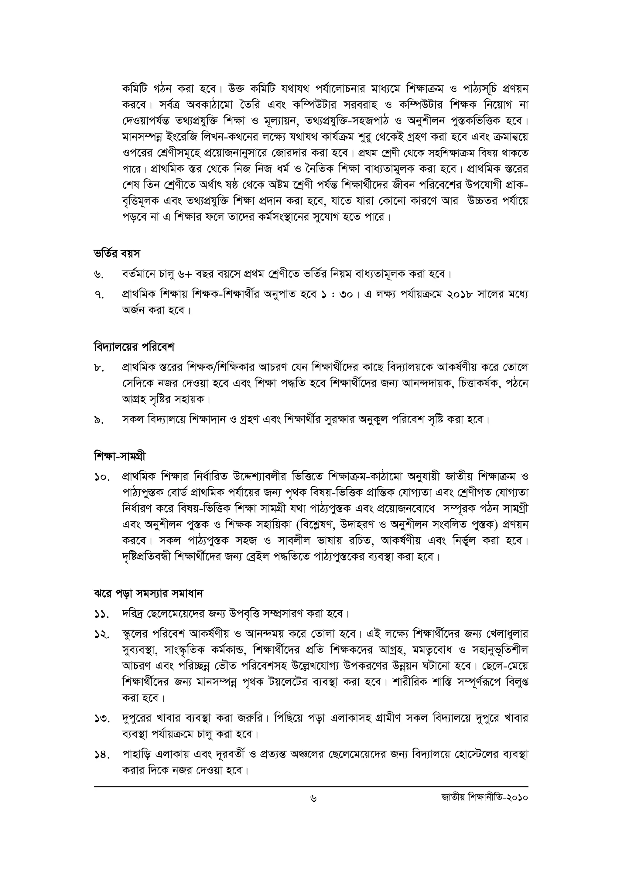 KwgwU MVb Kiv n‡e| D³ KwgwU h_vh_ ch©v‡jvPbvi gva¨‡g wkÿvμg I cvV¨mw~P cÖYqb 
Ki‡e| me©Î AeKvVv‡gv ˆZwi Ges Kw¤úDUvi mieivn I Kw¤úDUvi wk¶K wb‡qvM bv 
†`Iqvch©šÍ Z_¨cÖhyw³ wk¶v I g~j¨vqb, Z_¨cÖhyw³-mnRcvV I Abykxjb cy¯ÍKwfwËK n‡e| 
gvbm¤úboe Bs‡iwR wjLb-K_‡bi j‡¶¨ h_vh_ Kvh©μg kyiy †_‡KB MªnY Kiv n‡e Ges μgvb¦‡q 
Ic‡ii †kÖYxmg~‡n cÖ‡qvRbvbymv‡i †Rvi`vi Kiv n‡e| cÖg †kªYx †_‡K mnwk¶vμg welq _vK‡Z 
cv‡i| cÖv_wgK ¯Íi †_‡K wbR wbR ag© I ˆbwZK wk¶v eva¨ZvgyjK Kiv n‡e| cÖv_wgK ¯Í‡ii 
†kl wZb †kªYx‡Z A_©vr lô †_‡K Aóg ‡kªYx ch©šÍ wk¶v_©x‡`i Rxeb cwi‡e‡ki Dc‡hvMx cÖvK-e„ 
wËg~jK Ges Z_¨cÖhyw³ wk¶v cÖ`vb Kiv n‡e, hv‡Z hviv †Kv‡bv Kvi‡Y Avi D”PZi ch©v‡q 
co‡e bv G wk¶vi d‡j Zv‡`i Kg©ms¯’v‡bi my‡hvM n‡Z cv‡i| 
fwZ©i eqm 
6. eZ©gv‡b Pvjy 6+ eQi eq‡m cÖg †kªYx‡Z fwZ©i wbqg eva¨Zvg~jK Kiv n‡e| 
7. cÖv_wgK wk¶vq wk¶K-wk¶v_x©i AbycvZ n‡e 1 : 30| G j¶¨ ch©vqμ‡g 2018 mv‡ji g‡a¨ 
6 RvZxq wk¶vbxwZ-2010 
AR©b Kiv n‡e| 
we`¨vj‡qi cwi‡ek 
8. cÖv_wgK ¯Í‡ii wkÿK/wkwÿKvi AvPiY †hb wkÿv_x©‡`i Kv‡Q we`¨vjq‡K AvKl©Yxq K‡i †Zv‡j 
†mw`‡K bRi †`Iqv n‡e Ges wkÿv c×wZ n‡e wkÿv_x©‡`i Rb¨ Avb›``vqK, wPËvKl©K, cV‡b 
AvMÖn m„wói mnvqK| 
9. mKj we`¨vj‡q wk¶v`vb I MªnY Ges wk¶v_x©i myi¶vi AbyKyj cwi‡ek m„wó Kiv n‡e| 
wk¶v-mvgMÖx 
10. cÖv_wgK wk¶vi wba©vwiZ D‡Ïk¨vejxi wfwË‡Z wk¶vμg-KvVv‡gv Abyhvqx RvZxq wk¶vμg I 
cvV¨cy¯ÍK †evW© cÖv_wgK ch©v‡qi Rb¨ c„_K welq-wfwËK cÖvwšÍK †hvM¨Zv Ges †kªYxMZ †hvM¨Zv 
wba©viY K‡i welq-wfwËK wk¶v mvgMÖx h_v cvV¨cy¯ÍK Ges cÖ‡qvRb‡ev‡a m¤ú~iK cVb mvgMªx 
Ges Abykxjb cy¯ÍK I wk¶K mnvwqKv (we‡kølY, D`vniY I Abykxjb msewjZ cy¯ÍK) cÖYqb 
Ki‡e| mKj cvV¨cy¯ÍK mnR I mvejxj fvlvq iwPZ, AvKl©Yxq Ges wbfy©j Kiv n‡e| 
`„wócÖwZeÜx wk¶v_x©‡`i Rb¨ †eªBj c×wZ‡Z cvV¨cy¯Í‡Ki e¨e¯’v Kiv n‡e| 
S‡i cov mgm¨vi mgvavb 
11. `wi`ª †Q‡j‡g‡q‡`i Rb¨ Dce„wË m¤úÖmviY Kiv n‡e| 
12. ¯‹z‡ji cwi‡ek AvKl©Yxq I Avb›`gq K‡i †Zvjv n‡e| GB j‡¶¨ wkÿv_x©‡`i Rb¨ †Ljvayjvi 
mye¨e¯’v, mvs¯‹…wZK Kg©KvÛ, wk¶v_x©‡`i cÖwZ wk¶K‡`i AvMªn, ggZ¡‡eva I mnvbyf~wZkxj 
AvPiY Ges cwi”Qboe †fŠZ cwi‡ekmn D‡jøL‡hvM¨ DcKi‡Yi Dboeqb NUv‡bv n‡e| †Q‡j-†g‡q 
wkÿv_x©‡`i Rb¨ gvbm¤úboe c„_K Uq‡j‡Ui e¨e¯’v Kiv n‡e| kvixwiK kvw¯Í m¤ú~Y©iƒ‡c wejyß 
Kiv n‡e| 
13. `ycy‡ii Lvevi e¨e¯’v Kiv Riæwi| wcwQ‡q cov GjvKvmn MÖvgxY mKj we`¨vj‡q `ycy‡i Lvevi 
e¨e¯’v ch©vqμ‡g Pvjy Kiv n‡e| 
14. cvnvwo GjvKvq Ges `~ieZx© I cÖZ¨šÍ AÂ‡ji †Q‡j‡g‡q‡`i Rb¨ we`¨vj‡q †nv‡÷‡ji e¨e¯’v 
Kivi w`‡K bRi †`Iqv n‡e| 
 