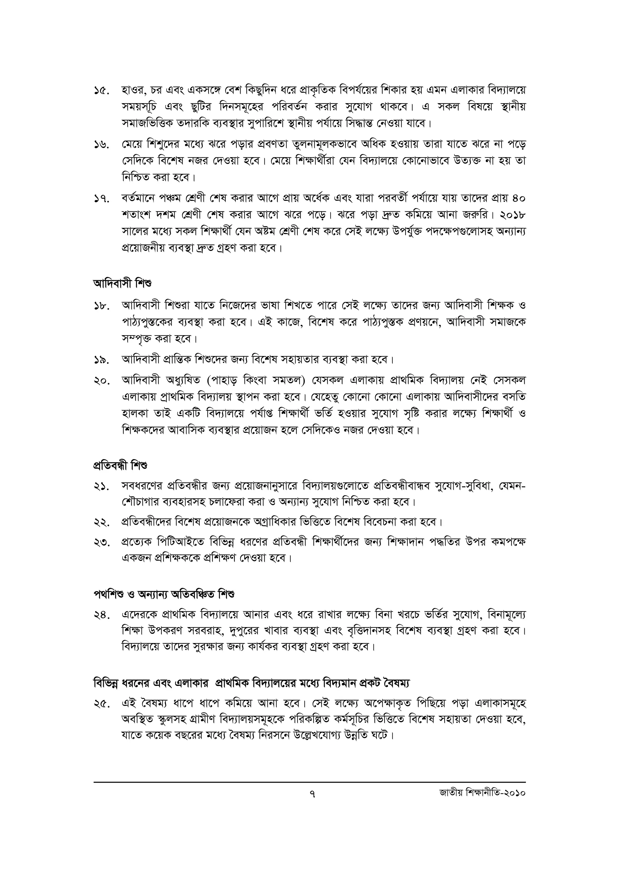 15. nvIi, Pi Ges GKm‡½ †ek wKQyw`b a‡i cÖvK…wZK wech©‡qi wkKvi nq Ggb GjvKvi we`¨vj‡q 
mgqmw~P Ges QywUi w`bmg~‡ni cwieZ©b Kivi my‡hvM _vK‡e| G mKj wel‡q ¯’vbxq 
mgvRwfwËK Z`viwK e¨e¯’vi mycvwi‡k ¯’vbxq ch©v‡q wm×všÍ †bIqv hv‡e| 
16. †g‡q wkky‡`i g‡a¨ S‡i covi cÖeYZv Zyjbvg~jKfv‡e AwaK nIqvq Zviv hv‡Z S‡i bv c‡o 
†mw`‡K we‡kl bRi †`Iqv n‡e| †g‡q wk¶v_x©iv †hb we`¨vj‡q †Kv‡bvfv‡e DZ¨³ bv nq Zv 
wbwðZ Kiv n‡e| 
17. eZ©gv‡b cÂg †kÖYx †kl Kivi Av‡M cÖvq A‡a©K Ges hviv cieZx© ch©v‡q hvq Zv‡`i cÖvq 40 
kZvsk `kg †kÖYx †kl Kivi Av‡M S‡i c‡o| S‡i cov `ªæZ Kwg‡q Avbv Riæwi| 2018 
mv‡ji g‡a¨ mKj wk¶v_x© †hb Aóg †kÖYx †kl K‡i †mB j‡¶¨ Dchy©³ c`‡¶c¸‡jvmn Ab¨vb¨ 
cÖ‡qvRbxq e¨e¯’v `ªæZ MªnY Kiv n‡e| 
Avw`evmx wkï 
18. Avw`evmx wkïiv hv‡Z wb‡R‡`i fvlv wkL‡Z cv‡i †mB j‡¶¨ Zv‡`i Rb¨ Avw`evmx wk¶K I 
cvV¨cy¯Í‡Ki e¨e¯’v Kiv n‡e| GB Kv‡R, we‡kl K‡i cvV¨cy¯ÍK cÖYq‡b, Avw`evmx mgvR‡K 
m¤c„³ Kiv n‡e| 
19. Avw`evmx cÖvwšÍK wkï‡`i Rb¨ we‡kl mnvqZvi e¨e¯’v Kiv n‡e| 
20. Avw`evmx Aay¨wlZ (cvnvo wKsev mgZj) †hmKj GjvKvq cÖv_wgK we`¨vjq †bB †mmKj 
GjvKvq cªv_wgK we`¨vjq ¯’vcb Kiv n‡e| †h‡nZy †Kv‡bv †Kv‡bv GjvKvq Avw`evmx‡`i emwZ 
nvjKv ZvB GKwU we`¨vj‡q ch©vß wk¶v_x© fwZ© nIqvi my‡hvM m„wó Kivi j‡¶¨ wkÿv_x© I 
wkÿK‡`i AvevwmK e¨e¯’vi cÖ‡qvRb n‡j †mw`‡KI bRi †`Iqv n‡e| 
cÖwZeÜx wkï 
21. meai‡Yi cÖwZeÜxi Rb¨ cÖ‡qvRbvbymv‡i we`¨vjq¸‡jv‡Z cÖwZeÜxevÜe my‡hvM-myweav, †hgb- 
†kŠPvMvi e¨envimn Pjv‡div Kiv I Ab¨vb¨ my‡hvM wbwðZ Kiv n‡e| 
22. cÖwZeÜx‡`i we‡kl cÖ‡qvRb‡K AMªvwaKvi wfwË‡Z we‡kl we‡ePbv Kiv n‡e| 
23. cÖ‡Z¨K wcwUAvB‡Z wewfboe ai‡Yi cÖwZeÜx wk¶v_x©‡`i Rb¨ wk¶v`vb c×wZi Dci Kgc‡ÿ 
7 RvZxq wk¶vbxwZ-2010 
GKRb cÖwkÿK‡K cÖwk¶Y †`Iqv n‡e| 
c_wkï I Ab¨vb¨ AwZewÂZ wkï 
24. G‡`i‡K cÖv_wgK we`¨vj‡q Avbvi Ges a‡i ivLvi j‡¶¨ webv Li‡P fwZ©i my‡hvM, webvg~‡j¨ 
wk¶v DcKiY mieivn, `ycy‡ii Lvevi e¨e¯’v Ges e„wË`vbmn we‡kl e¨e¯’v MªnY Kiv n‡e| 
we`¨vj‡q Zv‡`i myi¶vi Rb¨ Kvh©Ki e¨e¯’v MªnY Kiv n‡e| 
wewfboe ai‡bi Ges GjvKvi cÖv_wgK we`¨vj‡qi g‡a¨ we`¨gvb cÖKU ˆelg¨ 
25. GB ˆelg¨ av‡c av‡c Kwg‡q Avbv n‡e| †mB j‡¶¨ A‡c¶vK…Z wcwQ‡q cov GjvKvmg~‡n 
Aew¯’Z ¯‹zjmn MÖvgxY we`¨vjqmg~n‡K cwiKwíZ Kg©m~wPi wfwË‡Z we‡kl mnvqZv †`Iqv n‡e, 
hv‡Z K‡qK eQ‡ii g‡a¨ ˆelg¨ wbim‡b D‡jøL‡hvM¨ DboewZ N‡U| 
 