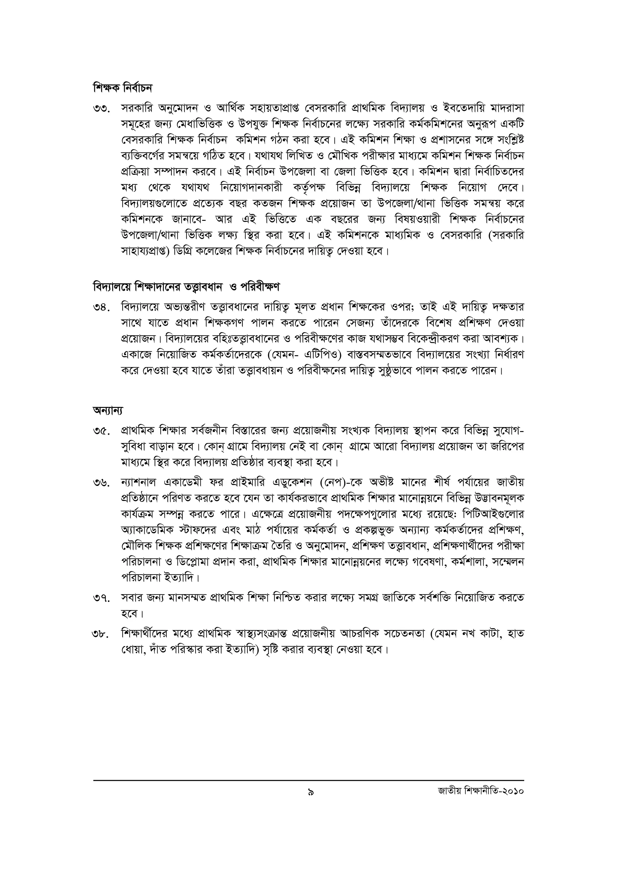 wk¶K wbe©vPb 
33. miKvwi Aby‡gv`b I Avw_©K mnvqZvcvÖ ß †emiKvwi cÖv_wgK we`¨vjq I Be‡Z`vwq gv`ivmv 
mg~‡ni Rb¨ †gavwfwËK I Dchy³ wk¶K wbe©vP‡bi j‡¶¨ miKvwi Kg©Kwgk‡bi Abyiƒc GKwU 
†emiKvwi wk¶K wbe©vPb Kwgkb MVb Kiv n‡e| GB Kwgkb wk¶v I cÖkvm‡bi m‡½ mswkøó 
e¨w³e‡M©i mgš^‡q MwVZ n‡e| h_vh_ wjwLZ I †gŠwLK cix¶vi gva¨‡g Kwgkb wk¶K wbe©vPb 
cÖwμqv m¤úv`b Ki‡e| GB wbe©vPb Dc‡Rjv ev †Rjv wfwËK n‡e| Kwgkb Øviv wbe©vwPZ‡`i 
ga¨ †_‡K h_vh_ wb‡qvM`vbKvix KZ…©c¶ wewfboe we`¨vj‡q wk¶K wb‡qvM †`‡e| 
we`¨vjq¸‡jv‡Z cÖ‡Z¨K eQi KZRb wk¶K cÖ‡qvRb Zv Dc‡Rjv/_vbv wfwËK mgš^q K‡i 
Kwgkb‡K Rvbv‡e- Avi GB wfwË‡Z GK eQ‡ii Rb¨ welqIqvix wk¶K wbe©vP‡bi 
Dc‡Rjv/_vbv wfwËK j¶¨ w¯’i Kiv n‡e| GB Kwgkb‡K gva¨wgK I †emiKvwi (miKvwi 
mvnvh¨cÖvß) wWwMÖ K‡j‡Ri wk¶K wbe©vP‡bi `vwqZ¡ †`Iqv n‡e| 
we`¨vj‡q wk¶v`v‡bi ZË¡veavb I cwiex¶Y 
34. we`¨vj‡q Af¨šÍixY ZË¡veav‡bi `vwqZ¡ g~jZ cÖavb wk¶‡Ki Ici; ZvB GB `vwqZ¡ `¶Zvi 
mv‡_ hv‡Z cÖavb wk¶KMY cvjb Ki‡Z cv‡ib †mRb¨ Zuv‡`i‡K we‡kl cÖwk¶Y †`Iqv 
cÖ‡qvRb| we`¨vj‡qi ewntZË¡veav‡bi I cwiex¶‡Yi KvR h_vm¤¢e we‡K›`ªxKiY Kiv Avek¨K| 
GKv‡R wb‡qvwRZ Kg©KZ©v‡`i‡K (†hgb- GwUwcI) ev¯Íem¤§Zfv‡e we`¨vj‡qi msL¨v wba©viY 
K‡i †`Iqv n‡e hv‡Z Zuviv ZË¡veavqb I cwiex¶‡bi `vwqZ¡ myôzfv‡e cvjb Ki‡Z cv‡ib| 
Ab¨vb¨ 
35. cÖv_wgK wk¶vi me©Rbxb we¯Ív‡ii Rb¨ cÖ‡qvRbxq msL¨K we`¨vjq ¯’vcb K‡i wewfboe my‡hvM-myweav 
evovb n‡e| †Kvb& MÖv‡g we`¨vjq †bB ev †Kvb& MÖv‡g Av‡iv we`¨vjq cÖ‡qvRb Zv Rwi‡ci 
gva¨‡g w¯’i K‡i we`¨vjq cÖwZôvi e¨e¯’v Kiv n‡e| 
36. b¨vkbvj GKv‡Wgx di cÖvBgvwi GWy‡Kkb (†bc)-‡K Afxó gv‡bi kxl© ch©v‡qi RvZxq 
cÖwZôv‡b cwiYZ Ki‡Z n‡e ‡hb Zv Kvh©Kifv‡e cÖv_wgK wk¶vi gv‡bvboeq‡b wewfboe D™¢vebg~jK 
Kvh©μg m¤úboe Ki‡Z cv‡i| G‡¶‡Î cÖ‡qvRbxq c`‡¶cMy‡jvi g‡a¨ i‡q‡Q: wcwUAvB¸‡jvi 
A¨vKv‡WwgK ÷vd‡`i Ges gvV ch©v‡qi Kg©KZ©v I cÖKífy³ Ab¨vb¨ Kg©KZ©v‡`i cÖwk¶Y, 
†gŠwjK wk¶K cÖwk¶‡Yi wk¶vμg ˆZwi I Aby‡gv`b, cÖwk¶Y ZË¡veavb, cÖwk¶Yv_©x‡`i cix¶v 
cwiPvjbv I wW‡cøvgv cÖ`vb Kiv, cÖv_wgK wk¶vi gv‡bvboeq‡bi j‡¶¨ M‡elYv, Kg©kvjv, m‡¤§jb 
cwiPvjbv BZ¨vw`| 
37. mevi Rb¨ gvbm¤§Z cÖv_wgK wk¶v wbwðZ Kivi j‡¶¨ mgMÖ RvwZ‡K me©kw³ wb‡qvwRZ Ki‡Z 
9 RvZxq wk¶vbxwZ-2010 
n‡e| 
38. wkÿv_x©‡`i g‡a¨ cÖv_wgK ¯^v¯’¨msμvšÍ cÖ‡qvRbxq AvPiwYK m‡PZbZv (†hgb bL KvUv, nvZ 
†avqv, `uvZ cwi¯‹vi Kiv BZ¨vw`) m„wó Kivi e¨e¯’v †bIqv n‡e| 
 