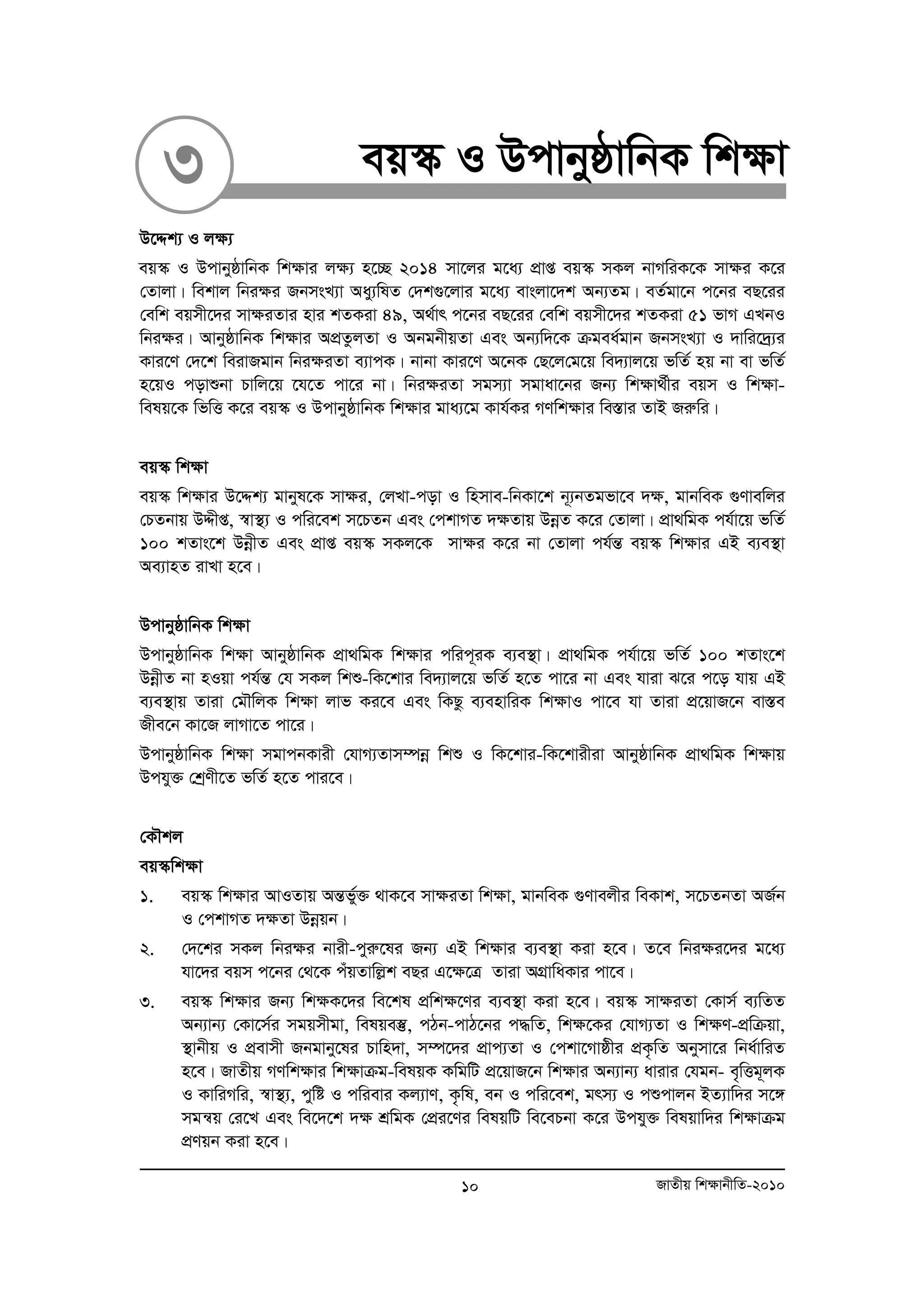 3 eq¯‹ I DcvbyôvwbK wk¶v 
D‡Ïk¨ I j¶¨ 
eq¯‹ I DcvbyôvwbK wk¶vi j¶¨ n‡”Q 2014 mv‡ji g‡a¨ cÖvß eq¯‹ mKj bvMwiK‡K mv¶i K‡i 
†Zvjv| wekvj wbi¶i RbmsL¨v Aay¨wlZ †`k¸‡jvi g‡a¨ evsjv‡`k Ab¨Zg| eZ©gv‡b c‡bi eQ‡ii 
†ewk eqmx‡`i mv¶iZvi nvi kZKiv 49, A_©vr c‡bi eQ‡ii †ewk eqmx‡`i kZKiv 51 fvM GLbI 
wbi¶i| AvbyôvwbK wk¶vi AcÖZzjZv I AbgbxqZv Ges Ab¨w`‡K μgea©gvb RbmsL¨v I `vwi‡`ª¨i 
Kvi‡Y †`‡k weivRgvb wbi¶iZv e¨vcK| bvbv Kvi‡Y A‡bK †Q‡j†g‡q we`¨vj‡q fwZ© nq bv ev fwZ© 
n‡qI covïbv Pvwj‡q ‡h‡Z cv‡i bv| wbi¶iZv mgm¨v mgvav‡bi Rb¨ wk¶v_©xi eqm I wk¶v-welq‡ 
K wfwË K‡i eq¯‹ I DcvbyôvwbK wk¶vi gva¨‡g Kvh©Ki MYwk¶vi we¯Ívi ZvB Riæwi| 
eq¯‹ wk¶v 
eq¯‹ wk¶vi D‡Ïk¨ gvbyl‡K mvÿi, †jLv-cov I wnmve-wbKv‡k b~¨bZgfv‡e `¶, gvbweK ¸Yvewji 
†PZbvq DÏxß, ¯^v¯’¨ I cwi‡ek m‡PZb Ges †ckvMZ `¶Zvq DboeZ K‡i †Zvjv| cÖv_wgK ch©v‡q fwZ© 
100 kZvs‡k DboexZ Ges cÖvß eq¯‹ mKj‡K mv¶i K‡i bv †Zvjv ch©šÍ eq¯‹ wk¶vi GB e¨e¯’v 
Ae¨vnZ ivLv n‡e| 
DcvbyôvwbK wk¶v 
DcvbyôvwbK wk¶v AvbyôvwbK cÖv_wgK wk¶vi cwic~iK e¨e¯’v| cÖv_wgK ch©v‡q fwZ© 100 kZvs‡k 
DboexZ bv nIqv ch©šÍ †h mKj wkï-wK‡kvi we`¨vj‡q fwZ© n‡Z cv‡i bv Ges hviv S‡i c‡o hvq GB 
e¨e¯’vq Zviv †gŠwjK wk¶v jvf Ki‡e Ges wKQz e¨envwiK wk¶vI cv‡e hv Zviv cÖ‡qvR‡b ev¯Íe 
Rxe‡b Kv‡R jvMv‡Z cv‡i| 
DcvbyôvwbK wk¶v mgvcbKvix †hvM¨Zvm¤úboe wkï I wK‡kvi-wK‡kvixiv AvbyôvwbK cÖv_wgK wk¶vq 
Dchy³ †kªYx‡Z fwZ© n‡Z cvi‡e| 
†KŠkj 
eq¯‹wk¶v 
1. eq¯‹ wk¶vi AvIZvq AšÍfy³© _vK‡e mv¶iZv wk¶v, gvbweK ¸Yvejxi weKvk, m‡PZbZv AR©b 
I †ckvMZ `¶Zv Dboeqb| 
2. †`‡ki mKj wbi¶i bvix-cyiæ‡li Rb¨ GB wk¶vi e¨e¯’v Kiv n‡e| Z‡e wbi¶i‡`i g‡a¨ 
hv‡`i eqm c‡bi †_‡K cuqZvwjøk eQi G‡ÿ‡Î Zviv AMÖvwaKvi cv‡e| 
3. eq¯‹ wk¶vi Rb¨ wk¶K‡`i we‡kl cÖwk¶‡Yi e¨e¯’v Kiv n‡e| eq¯‹ mv¶iZv †Kvm© e¨wZZ 
Ab¨vb¨ †Kv‡m©i mgqmxgv, welqe¯‘, cVb-cvV‡bi c×wZ, wk¶‡Ki †hvM¨Zv I wk¶Y-cÖwμqv, 
¯’vbxq I cÖevmx Rbgvby‡li Pvwn`v, m¤ú‡`i cÖvc¨Zv I †ckv‡Mvôxi cÖK…wZ Abymv‡i wba©vwiZ 
n‡e| RvZxq MYwk¶vi wk¶vμg-welqK KwgwU cÖ‡qvR‡b wk¶vi Ab¨vb¨ avivi †hgb- e„wËg~jK 
I KvwiMwi, ¯^v¯’¨, cywó I cwievi Kj¨vY, K…wl, eb I cwi‡ek, grm¨ I cïcvjb BZ¨vw`i m‡½ 
mgš^q †i‡L Ges we‡`‡k `¶ kÖwgK †cÖi‡Yi welqwU we‡ePbv K‡i Dchy³ welqvw`i wk¶vμg 
cÖYqb Kiv n‡e| 
10 RvZxq wk¶vbxwZ-2010 
 