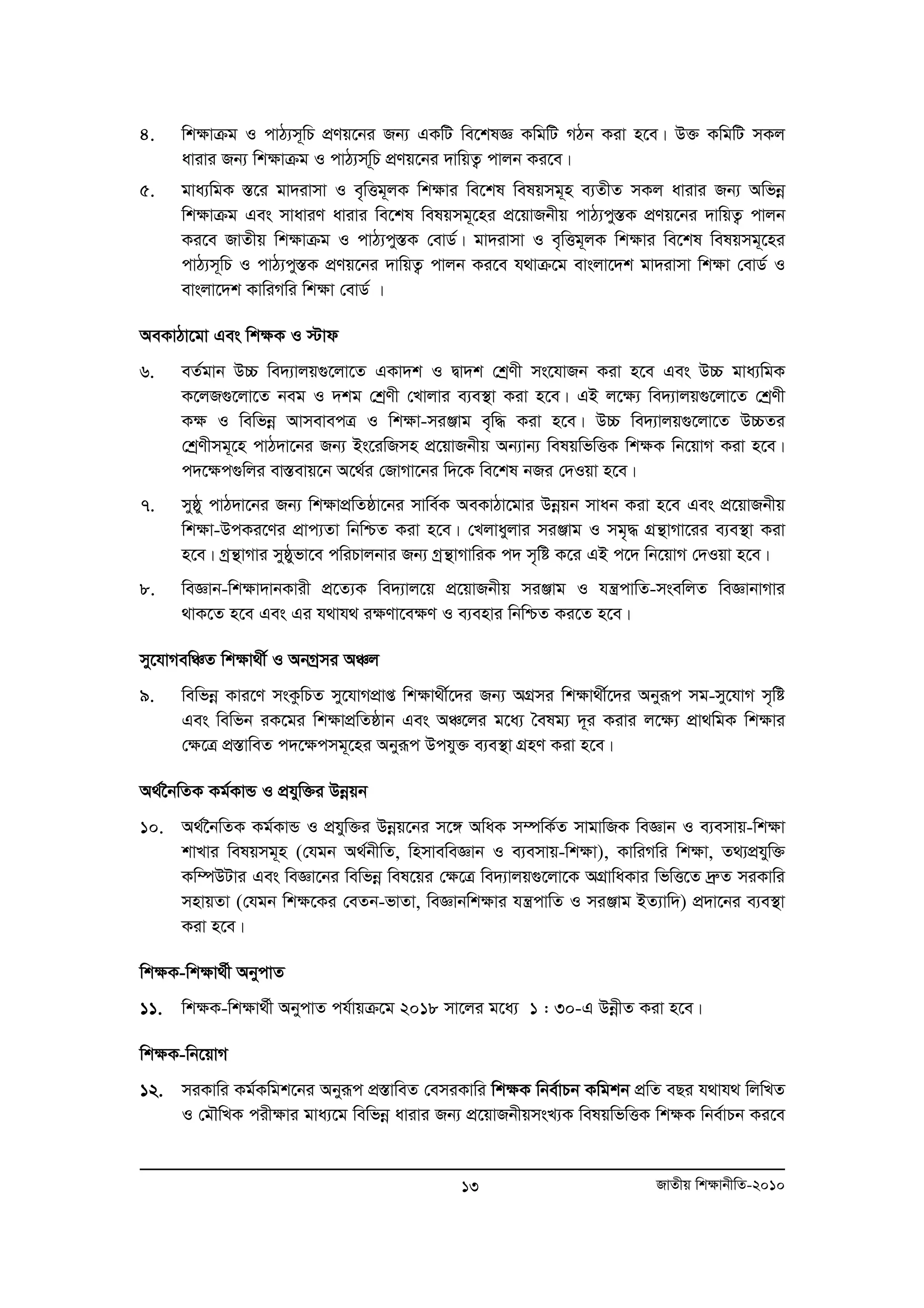 4. wkÿvμg I cvV¨m~wP cÖYq‡bi Rb¨ GKwU we‡klÁ KwgwU MVb Kiv n‡e| D³ KwgwU mKj 
avivi Rb¨ wkÿvμg I cvV¨mw~P cÖYq‡bi `vwqZ¡ cvjb Ki‡e| 
5. gva¨wgK ¯Í‡i gv`ivmv I e„wËg~jK wk¶vi we‡kl welqmg~n e¨ZxZ mKj avivi Rb¨ Awfboe 
wk¶vμg Ges mvaviY avivi we‡kl welqmg~‡ni cÖ‡qvRbxq cvV¨cy¯ÍK cÖYq‡bi `vwqZ¡ cvjb 
Ki‡e RvZxq wk¶vμg I cvV¨cy¯ÍK †evW©| gv`ivmv I e„wËg~jK wk¶vi we‡kl welqmg~‡ni 
cvV¨m~wP I cvV¨cy¯ÍK cÖYq‡bi `vwqZ¡ cvjb Ki‡e h_vμ‡g evsjv‡`k gv`ivmv wk¶v †evW© I 
evsjv‡`k KvwiMwi wk¶v †evW© | 
AeKvVv‡gv Ges wk¶K I ÷vd 
6. eZ©gvb D”P we`¨vjq¸‡jv‡Z GKv`k I Øv`k †kªYx ms‡hvRb Kiv n‡e Ges D”P gva¨wgK 
K‡jR¸‡jv‡Z beg I `kg †kªYx †Lvjvi e¨e¯’v Kiv n‡e| GB j‡¶¨ we`¨vjq¸‡jv‡Z †kªYx 
K¶ I wewfboe AvmevecÎ I wk¶v-miÄvg e„w× Kiv n‡e| D”P we`¨vjq¸‡jv‡Z D”PZi 
†kªYxmg~‡n cvV`v‡bi Rb¨ Bs‡iwRmn cÖ‡qvRbxq Ab¨vb¨ welqwfwËK wk¶K wb‡qvM Kiv n‡e| 
c`‡¶c¸wji ev¯Íevq‡b A‡_©i †RvMv‡bi w`‡K we‡kl bRi †`Iqv n‡e| 
7. myôy cvV`v‡bi Rb¨ wk¶vcÖwZôv‡bi mvwe©K AeKvVv‡gvi Dboeqb mvab Kiv n‡e Ges cÖ‡qvRbxq 
wk¶v-DcKi‡Yi cÖvc¨Zv wbwðZ Kiv n‡e| †Ljvayjvi miÄvg I mg„× MÖš’vMv‡ii e¨e¯’v Kiv 
n‡e| Mªš’vMvi myôyfv‡e cwiPvjbvi Rb¨ Mªš’vMvwiK c` m„wó K‡i GB c‡` wb‡qvM †`Iqv n‡e| 
8. weÁvb-wk¶v`vbKvix cÖ‡Z¨K we`¨vj‡q cÖ‡qvRbxq miÄvg I hš¿cvwZ-msewjZ weÁvbvMvi 
_vK‡Z n‡e Ges Gi h_vh_ i¶Yv‡e¶Y I e¨envi wbwðZ Ki‡Z n‡e| 
my‡hvMewÂZ wk¶v_x© I AbMªmi AÂj 
9. wewfboe Kvi‡Y msKzwPZ my‡hvMcÖvß wk¶v_x©‡`i Rb¨ AMÖmi wk¶v_x©‡`i Abyiƒc mg-my‡hvM m„wó 
Ges wewfb iK‡gi wk¶vcÖwZôvb Ges AÂ‡ji g‡a¨ ˆelg¨ `~i Kivi j‡¶¨ cÖv_wgK wk¶vi 
†¶‡Î cÖ¯ÍvweZ c`‡¶cmg~‡ni Abyiƒc Dchy³ e¨e¯’v MÖnY Kiv n‡e| 
A_©‰bwZK Kg©KvÛ I cÖhyw³i Dboeqb 
10. A_©‰bwZK Kg©KvÛ I cÖhyw³i Dboeq‡bi m‡½ AwaK m¤úwK©Z mvgvwRK weÁvb I e¨emvq-wk¶v 
kvLvi welqmg~n (†hgb A_©bxwZ, wnmveweÁvb I e¨emvq-wk¶v), KvwiMwi wk¶v, Z_¨cÖhyw³ 
Kw¤úDUvi Ges weÁv‡bi wewfboe wel‡qi †¶‡Î we`¨vjq¸‡jv‡K AMÖvwaKvi wfwË‡Z `ªæZ miKvwi 
mnvqZv (†hgb wk¶‡Ki †eZb-fvZv, weÁvbwk¶vi hš¿cvwZ I miÄvg BZ¨vw`) cÖ`v‡bi e¨e¯’v 
Kiv n‡e| 
wk¶K-wk¶v_©x AbycvZ 
11. wk¶K-wk¶v_©x AbycvZ ch©vqμ‡g 2018 mv‡ji g‡a¨ 1 : 30-G DboexZ Kiv n‡e| 
wk¶K-wb‡qvM 
12. miKvwi Kg©Kwgk‡bi Abyiƒc cÖ¯ÍvweZ †emiKvwi wk¶K wbe©vPb Kwgkb cÖwZ eQi h_vh_ wjwLZ 
I †gŠwLK cix¶vi gva¨‡g wewfboe avivi Rb¨ cÖ‡qvRbxqmsL¨K welqwfwËK wk¶K wbe©vPb Ki‡e 
13 RvZxq wk¶vbxwZ-2010 
 