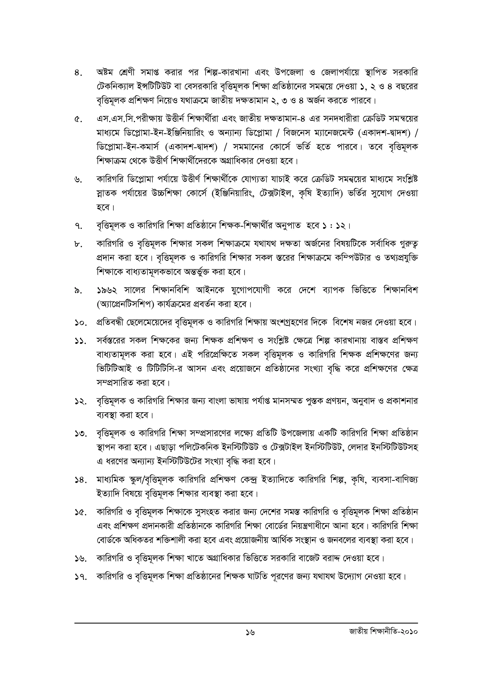 4. Aóg †kÖYx mgvß Kivi ci wkí-KviLvbv Ges Dc‡Rjv I †Rjvch©v‡q ¯’vwcZ miKvwi 
†UKwbK¨vj BÝwUwUDU ev †emiKvwi e„wËg~jK wk¶v cÖwZôv‡bi mgb¦‡q †`Iqv 1, 2 I 4 eQ‡ii 
e„wËg~jK cÖwk¶Y wb‡qI h_vμ‡g RvZxq `¶Zvgvb 2, 3 I 4 AR©b Ki‡Z cvi‡e| 
5. Gm.Gm.wm.cixÿvq DËxb© wkÿv_x©iv Ges RvZxq `ÿZvgvb-4 Gi mb`avixiv †μwWU mgš^‡qi 
gva¨‡g wW‡cøvgv-Bb-BwÄwbqvwis I Ab¨vb¨ wW‡cøvgv / weR‡bm g¨v‡bR‡g›U (GKv`k-Øv`k) / 
wW‡cøvgv-Bb-Kgvm© (GKv`k-Øv`k) / mggv‡bi †Kv‡m© fwZ© n‡Z cvi‡e| Z‡e e„wËg~jK 
wkÿvμg †_‡K DËxY© wkÿv_x©‡`i‡K AMÖvwaKvi †`Iqv n‡e| 
6. KvwiMwi wW‡cøvgv ch©v‡q DËxY© wk¶v_x©‡K †hvM¨Zv hvPvB K‡i †μwWU mgb¦‡qi gva¨‡g mswkøó 
moevZK ch©v‡qi D”Pwk¶v †Kv‡m© (BwÄwbqvwis, †U·UvBj, K…wl BZ¨vw`) fwZ©i my‡hvM †`Iqv 
n‡e| 
7. e„wËg~jK I KvwiMwi wk¶v cÖwZôv‡b wk¶K-wk¶v_x©i AbycvZ n‡e 1 : 12| 
8. KvwiMwi I e„wËg~jK wk¶vi mKj wk¶vμ‡g h_vh_ `¶Zv AR©‡bi welqwU‡K me©vwaK MyiæZ¡ 
cÖ`vb Kiv n‡e| e„wËg~jK I KvwiMwi wk¶vi mKj ¯Í‡ii wk¶vμ‡g Kw¤cDUvi I Z_¨cÖhyw³ 
wk¶v‡K eva¨Zvg~jKfv‡e AšÍfy©³ Kiv n‡e| 
9. 1962 mv‡ji wk¶vbwewk AvBb‡K hy‡Mvc‡hvMx K‡i †`‡k e¨vcK wfwË‡Z wk¶vbwek 
(A¨v‡cÖbwUmwkc) Kvh©μ‡gi cÖeZ©b Kiv n‡e| 
10. cÖwZeÜx †Q‡j‡g‡q‡`i e„wËg~jK I KvwiMwi wk¶vq AskMªn‡Yi w`‡K we‡kl bRi †`Iqv n‡e| 
11. me©¯Í‡ii mKj wk¶‡Ki Rb¨ wk¶K cÖwk¶Y I mswkøó †¶‡Î wkí KviLvbvq ev¯Íe cÖwk¶Y 
eva¨Zvg~jK Kiv n‡e| GB cwi‡cÖw¶‡Z mKj e„wËg~jK I KvwiMwi wk¶K cÖwk¶‡Yi Rb¨ 
wfwUwUAvB I wUwUwUwm-i Avmb Ges cÖ‡qvR‡b cÖwZôv‡bi msL¨v e„w× K‡i cÖwk¶‡Yi †¶Î 
m¤cÖmvwiZ Kiv n‡e| 
12. e„wËg~jK I KvwiMwi wk¶vi Rb¨ evsjv fvlvq ch©vß gvbm¤§Z cy¯ÍK cÖYqb, Abyev` I cÖKvkbvi 
16 RvZxq wk¶vbxwZ-2010 
e¨e¯’v Kiv n‡e| 
13. e„wËg~jK I KvwiMwi wk¶v m¤cÖmvi‡Yi j‡¶¨ cÖwZwU Dc‡Rjvq GKwU KvwiMwi wk¶v cÖwZôvb 
¯’vcb Kiv n‡e| GQvov cwj‡UKwbK Bbw÷wUDU I †U·UvBj Bbw÷wUDU, †j`vi Bbw÷wUDUmn 
G ai‡Yi Ab¨vb¨ Bbw÷wUD‡Ui msL¨v e„w× Kiv n‡e| 
14. gva¨wgK ¯‹zj/e„wËg~jK KvwiMwi cÖwk¶Y †K›`ª BZ¨vw`‡Z KvwiMwi wkí, K…wl, e¨emv-evwYR¨ 
BZ¨vw` wel‡q e„wËg~jK wk¶vi e¨e¯’v Kiv n‡e| 
15. KvwiMwi I e„wËg~jK wk¶v‡K mymsnZ Kivi Rb¨ †`‡ki mg¯Í KvwiMwi I e„wËg~jK wk¶v cÖwZôvb 
Ges cÖwk¶Y cÖ`vbKvix cÖwZôvb‡K KvwiMwi wk¶v †ev‡W©i wbqš¿Yvax‡b Avbv n‡e| KvwiMwi wk¶v 
†evW©‡K AwaKZi kw³kvjx Kiv n‡e Ges cÖ‡qvRbxq Avw_©K ms¯’vb I Rbe‡ji e¨e¯’v Kiv n‡e| 
16. KvwiMwi I e„wËg~jK wk¶v Lv‡Z AMÖvwaKvi wfwË‡Z miKvwi ev‡RU eivÏ †`Iqv n‡e| 
17. KvwiMwi I e„wËg~jK wk¶v cÖwZôv‡bi wk¶K NvUwZ c~i‡Yi Rb¨ h_vh_ D‡`¨vM †bIqv n‡e| 
 