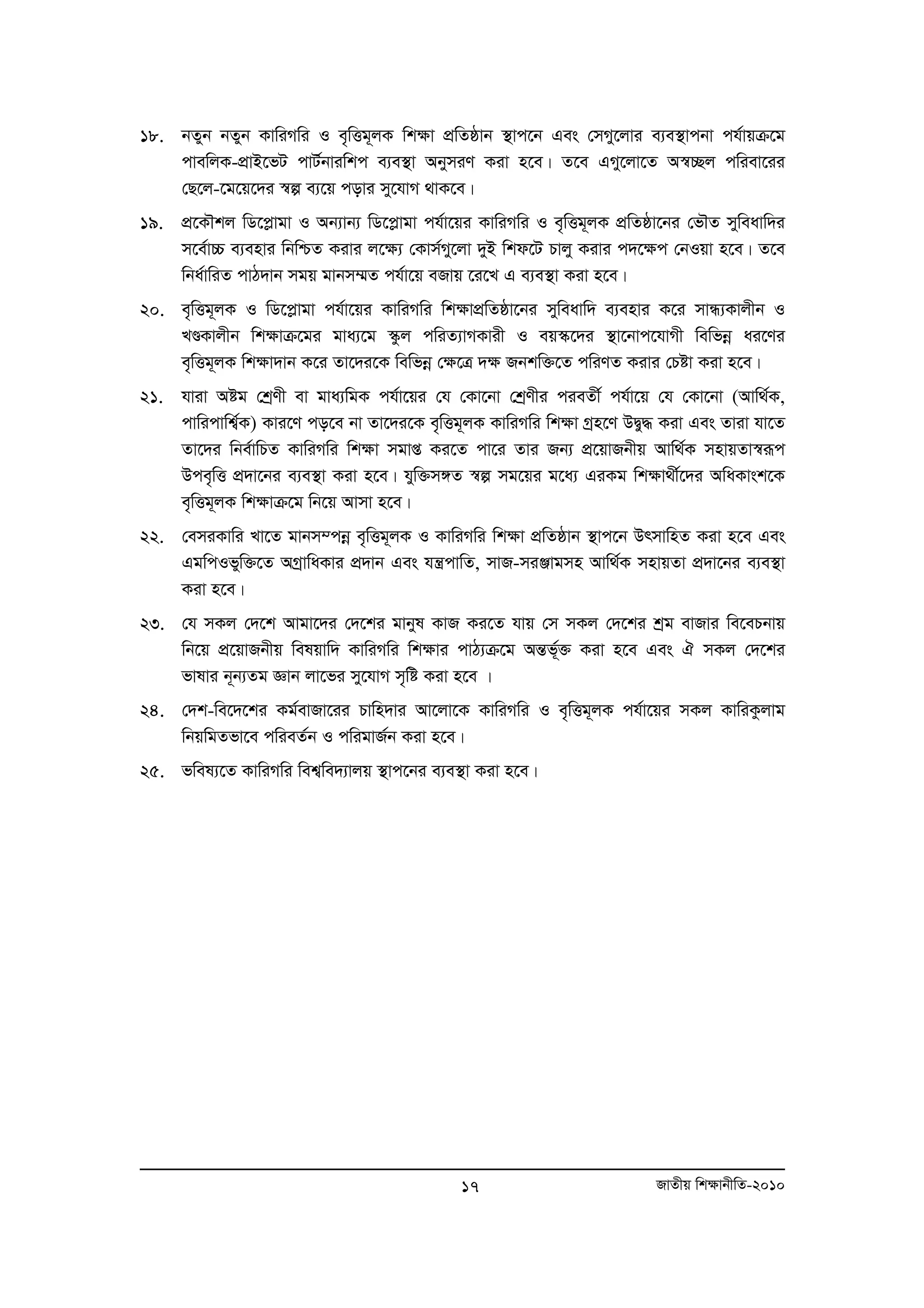 18. bZyb bZyb KvwiMwi I e„wËg~jK wk¶v cÖwZôvb ¯’vc‡b Ges †mMy‡jvi e¨e¯’vcbv ch©vqμ‡g 
cvewjK-cÖvB‡fU cvU©bviwkc e¨e¯’v AbymiY Kiv n‡e| Z‡e GMy‡jv‡Z A¯^”Qj cwiev‡ii 
†Q‡j-‡g‡q‡`i ¯^í e¨‡q covi my‡hvM _vK‡e| 
19. cÖ‡KŠkj wW‡cøvgv I Ab¨vb¨ wW‡cøvgv ch©v‡qi KvwiMwi I e„wËg~jK cÖwZôv‡bi †fŠZ myweavw`i 
m‡e©v”P e¨envi wbwðZ Kivi j‡¶¨ †Kvm©My‡jv `yB wkd‡U Pvjy Kivi c`‡ÿc †bIqv n‡e| Z‡e 
wba©vwiZ cvV`vb mgq gvbm¤§Z ch©v‡q eRvq ‡i‡L G e¨e¯’v Kiv n‡e| 
20. e„wËg~jK I wW‡cøvgv ch©v‡qi KvwiMwi wk¶vcÖwZôv‡bi myweavw` e¨envi K‡i mvÜ¨Kvjxb I 
LÐKvjxb wk¶vμ‡gi gva¨‡g ¯‹zj cwiZ¨vMKvix I eq¯‹‡`i ¯’v‡bvc‡hvMx wewfboe ai‡Yi 
e„wËg~jK wk¶v`vb K‡i Zv‡`i‡K wewfboe †¶‡Î `¶ Rbkw³‡Z cwiYZ Kivi †Póv Kiv n‡e| 
21. hviv Aóg †kªYx ev gva¨wgK ch©v‡qi †h †Kv‡bv †kªYxi cieZx© ch©v‡q †h †Kv‡bv (Avw_©K, 
cvwicvwk¦©K) Kvi‡Y co‡e bv Zv‡`i‡K e„wËg~jK KvwiMwi wk¶v Mªn‡Y DØy× Kiv Ges Zviv hv‡Z 
Zv‡`i wbe©vwPZ KvwiMwi wk¶v mgvß Ki‡Z cv‡i Zvi Rb¨ cÖ‡qvRbxq Avw_©K mnvqZv¯i^ ƒc 
Dce„wË cÖ`v‡bi e¨e¯’v Kiv n‡e| hyw³m½Z ¯^í mg‡qi g‡a¨ GiKg wk¶v_x©‡`i AwaKvsk‡K 
e„wËg~jK wk¶vμ‡g wb‡q Avmv n‡e| 
22. †emiKvwi Lv‡Z gvbm¤cboe e„wËg~jK I KvwiMwi wkÿv cÖwZôvb ¯’vc‡b DrmvwnZ Kiv n‡e Ges 
GgwcIfyw³‡Z AMªvwaKvi cÖ`vb Ges hš¿cvwZ, mvR-miÄvgmn Avw_©K mnvqZv cÖ`v‡bi e¨e¯’v 
Kiv n‡e| 
23. †h mKj †`‡k Avgv‡`i †`‡ki gvbyl KvR Ki‡Z hvq †m mKj †`‡ki kªg evRvi we‡ePbvq 
wb‡q cÖ‡qvRbxq welqvw` KvwiMwi wkÿvi cvV¨μ‡g AšÍf~³© Kiv n‡e Ges H mKj †`‡ki 
fvlvi b~b¨Zg Ávb jv‡fi my‡hvM m„wó Kiv n‡e | 
24. †`k-we‡`‡ki Kg©evRv‡ii Pvwn`vi Av‡jv‡K KvwiMwi I e„wËg~jK ch©v‡qi mKj KvwiKzjvg 
wbqwgZfv‡e cwieZ©b I cwigvR©b Kiv n‡e| 
25. fwel¨‡Z KvwiMwi wek¦we`¨vjq ¯’vc‡bi e¨e¯’v Kiv n‡e| 
17 RvZxq wk¶vbxwZ-2010 
 
