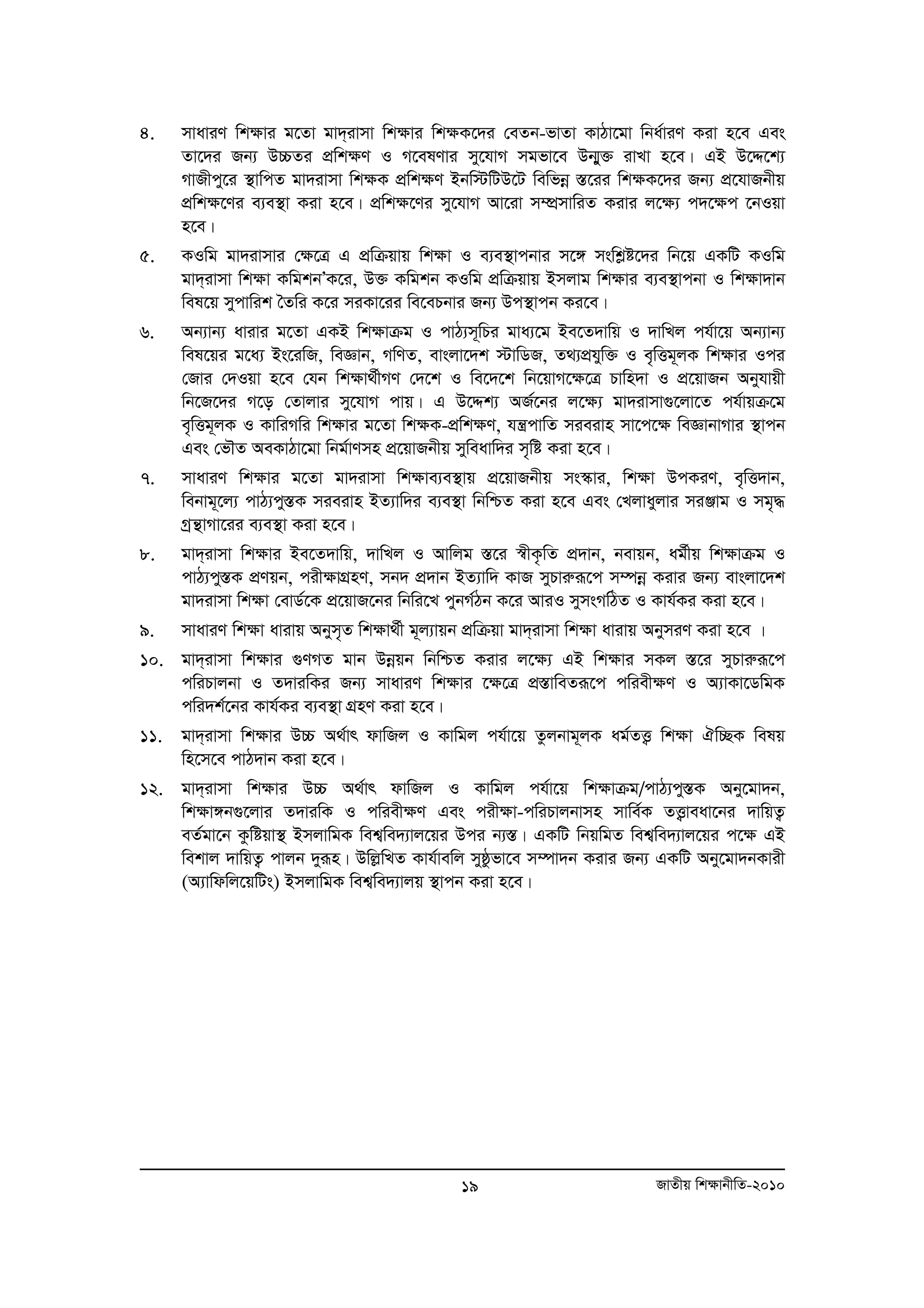 4. mvaviY wk¶vi g‡Zv gv`&ivmv wk¶vi wk¶K‡`i †eZb-fvZv KvVv‡gv wba©viY Kiv n‡e Ges 
Zv‡`i Rb¨ D”PZi cÖwk¶Y I M‡elYvi my‡hvM mgfv‡e Db¥y³ ivLv n‡e| GB D‡Ï‡k¨ 
MvRxcy‡i ¯’vwcZ gv`ivmv wk¶K cÖwk¶Y Bbw÷wUD‡U wewfboe ¯Í‡ii wk¶K‡`i Rb¨ cÖ‡hvRbxq 
cÖwk¶‡Yi e¨e¯’v Kiv n‡e| cÖwk¶‡Yi my‡hvM Av‡iv m¤úÖmvwiZ Kivi j‡¶¨ c`‡¶c ‡bIqv 
n‡e| 
5. KIwg gv`ivmvi †ÿ‡Î G cÖwμqvq wkÿv I e¨e¯’vcbvi m‡½ mswkøó‡`i wb‡q GKwU KIwg 
gv`&ivmv wkÿv KwgkbÕK‡i, D³ Kwgkb KIwg cÖwμqvq Bmjvg wkÿvi e¨e¯’vcbv I wkÿv`vb 
wel‡q mycvwik ˆZwi K‡i miKv‡ii we‡ePbvi Rb¨ Dc¯’vcb Ki‡e| 
6. Ab¨vb¨ avivi g‡Zv GKB wk¶vμg I cvV¨m~wPi gva¨‡g Be‡Z`vwq I `vwLj ch©v‡q Ab¨vb¨ 
wel‡qi g‡a¨ Bs‡iwR, weÁvb, MwYZ, evsjv‡`k ÷vwWR, Z_¨cÖhyw³ I e„wËg~jK wk¶vi Ici 
†Rvi †`Iqv n‡e †hb wk¶v_©xMY †`‡k I we‡`‡k wb‡qvM‡¶‡Î Pvwn`v I cÖ‡qvRb Abyhvqx 
wb‡R‡`i M‡o †Zvjvi my‡hvM cvq| G D‡Ïk¨ AR©‡bi j‡¶¨ gv`ivmv¸‡jv‡Z ch©vqμ‡g 
e„wËg~jK I KvwiMwi wk¶vi g‡Zv wk¶K-cÖwk¶Y, hš¿cvwZ mieivn mv‡c‡¶ weÁvbvMvi ¯’vcb 
Ges †fŠZ AeKvVv‡gv wbg©vYmn cÖ‡qvRbxq myweavw`i m„wó Kiv n‡e| 
7. mvaviY wk¶vi g‡Zv gv`ivmv wk¶ve¨e¯’vq cÖ‡qvRbxq ms¯‹vi, wk¶v DcKiY, e„wË`vb, 
webvg~‡j¨ cvV¨cy¯ÍK mieivn BZ¨vw`i e¨e¯’v wbwðZ Kiv n‡e Ges †Ljvayjvi miÄvg I mg„× 
Mªš’vMv‡ii e¨e¯’v Kiv n‡e| 
8. gv`&ivmv wk¶vi Be‡Z`vwq, `vwLj I Avwjg ¯Í‡i ¯^xK…wZ cÖ`vb, bevqb, ag©xq wk¶vμg I 
cvV¨cy¯ÍK cÖYqb, cix¶vMÖnY, mb` cÖ`vb BZ¨vw` KvR myPviæiƒ‡c m¤úboe Kivi Rb¨ evsjv‡`k 
gv`ivmv wk¶v †evW©‡K cÖ‡qvR‡bi wbwi‡L cybM©Vb K‡i AviI mymsMwVZ I Kvh©Ki Kiv n‡e| 
9. mvaviY wk¶v avivq Abym„Z wk¶v_©x g~j¨vqb cÖwμqv gv`&ivmv wk¶v avivq AbymiY Kiv n‡e | 
10. gv`&ivmv wk¶vi ¸YMZ gvb Dboeqb wbwðZ Kivi j‡¶¨ GB wk¶vi mKj ¯Í‡i myPviæiƒ‡c 
cwiPvjbv I Z`viwKi Rb¨ mvaviY wk¶vi ‡¶‡Î cÖ¯ÍvweZiƒ‡c cwiex¶Y I A¨vKv‡WwgK 
cwi`k©‡bi Kvh©Ki e¨e¯’v MÖnY Kiv n‡e| 
11. gv`&ivmv wkÿvi D”P A_©vr dvwRj I Kvwgj ch©v‡q Zzjbvg~jK ag©ZË¡ wkÿv Hw”QK welq 
19 RvZxq wk¶vbxwZ-2010 
wn‡m‡e cvV`vb Kiv n‡e| 
12. gv`&ivmv wk¶vi D”P A_©vr dvwRj I Kvwgj ch©v‡q wk¶vμg/cvV¨cy¯ÍK Aby‡gv`b, 
wk¶v½b¸‡jvi Z`viwK I cwiex¶Y Ges cix¶v-cwiPvjbvmn mvwe©K ZË¡veav‡bi `vwqZ¡ 
eZ©gv‡b Kzwóqv¯’ BmjvwgK wek¦we`¨vj‡qi Dci b¨¯Í| GKwU wbqwgZ wek¦we`¨vj‡qi c‡¶ GB 
wekvj `vwqZ¡ cvjb `yiƒn| DwjøwLZ Kvh©vewj myôzfv‡e m¤úv`b Kivi Rb¨ GKwU Aby‡gv`bKvix 
(A¨vwdwj‡qwUs) BmjvwgK wek¦we`¨vjq ¯’vcb Kiv n‡e| 
 
