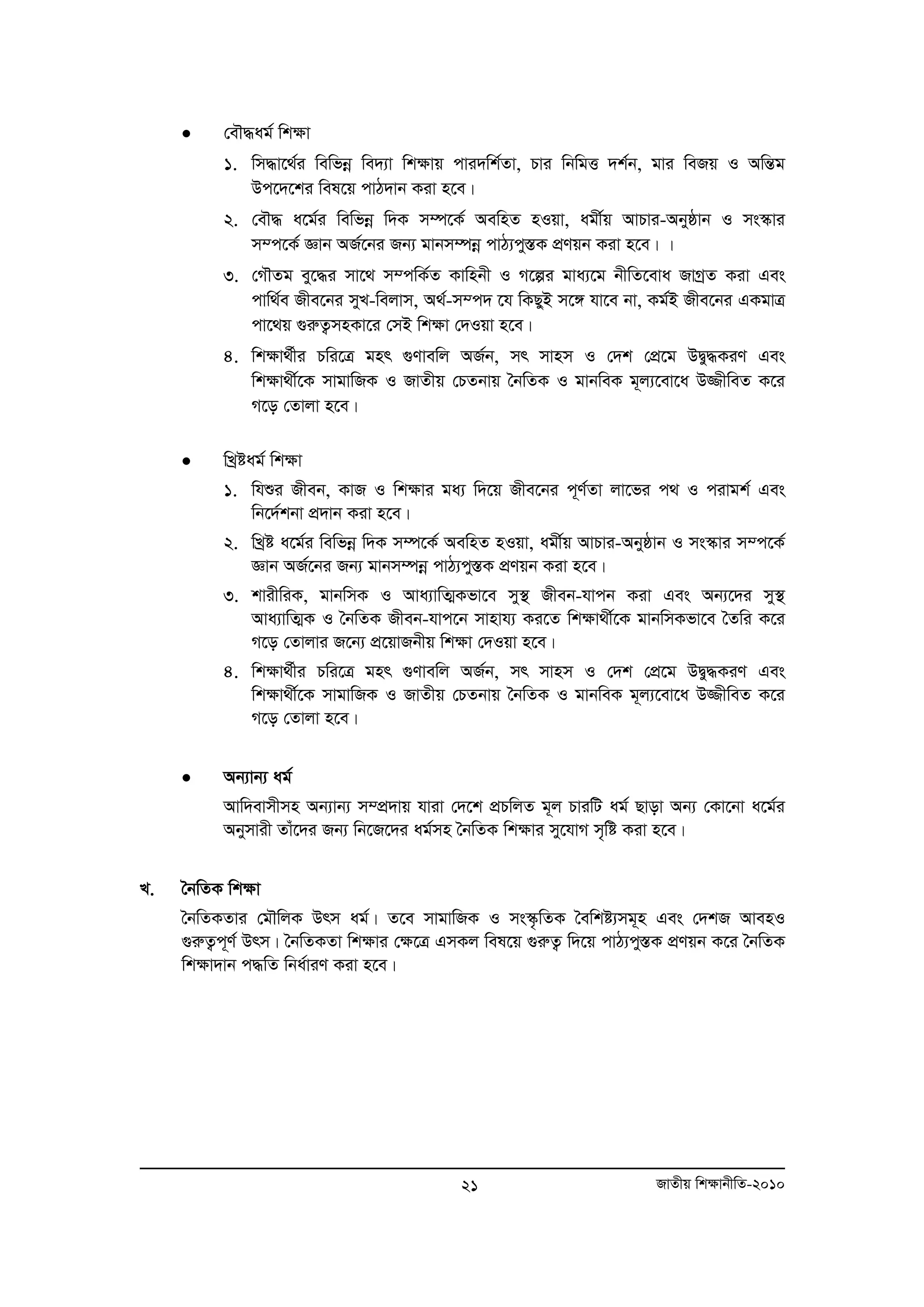 21 RvZxq wk¶vbxwZ-2010 
• †eŠ×ag© wk¶v 
1. wm×v‡_©i wewfboe we`¨v wk¶vq cvi`wk©Zv, Pvi wbwgË `k©b, gvi weRq I AwšÍg 
Dc‡`‡ki wel‡q cvV`vb Kiv n‡e| 
2. †eŠ× a‡g©i wewfboe w`K m¤ú‡K© AewnZ nIqv, agx©q AvPvi-Abyôvb I ms¯‹vi 
m¤c‡K© Ávb AR©‡bi Rb¨ gvbm¤úboe cvV¨cy¯ÍK cÖYqb Kiv n‡e| | 
3. †MŠZg ey‡×i mv‡_ m¤cwK©Z Kvwnbx I M‡íi gva¨‡g bxwZ‡eva RvMªZ Kiv Ges 
cvw_©e Rxe‡bi myL-wejvm, A_©-m¤c` ‡h wKQyB m‡½ hv‡e bv, Kg©B Rxe‡bi GKgvÎ 
cv‡_q ¸iæZ¡mnKv‡i †mB wk¶v †`Iqv n‡e| 
4. wk¶v_©xi Pwi‡Î gnr ¸Yvewj AR©b, mr mvnm I †`k †cÖ‡g DØy×KiY Ges 
wkÿv_x©‡K mvgvwRK I RvZxq †PZbvq ˆbwZK I gvbweK g~j¨‡ev‡a D¾xweZ K‡i 
M‡o †Zvjv n‡e| 
• wLªóag© wk¶v 
1. whïi Rxeb, KvR I wk¶vi ga¨ w`‡q Rxe‡bi c~Y©Zv jv‡fi c_ I civgk© Ges 
wb‡`©kbv cÖ`vb Kiv n‡e| 
2. wLªó a‡g©i wewfboe w`K m¤ú‡K© AewnZ nIqv, agx©q AvPvi-Abyôvb I ms¯‹vi m¤c‡K © 
Ávb AR©‡bi Rb¨ gvbm¤úboe cvV¨cy¯ÍK cÖYqb Kiv n‡e| 
3. kvixwiK, gvbwmK I Ava¨vwZ¥Kfv‡e my¯’ Rxeb-hvcb Kiv Ges Ab¨‡`i my¯’ 
Ava¨vwZ¥K I ˆbwZK Rxeb-hvc‡b mvnvh¨ Ki‡Z wk¶v_x©‡K gvbwmKfv‡e ˆZwi K‡i 
M‡o †Zvjvi R‡b¨ cÖ‡qvRbxq wk¶v †`Iqv n‡e| 
4. wk¶v_©xi Pwi‡Î gnr ¸Yvewj AR©b, mr mvnm I †`k †cÖ‡g DØy×KiY Ges 
wkÿv_x©‡K mvgvwRK I RvZxq †PZbvq ˆbwZK I gvbweK g~j¨‡ev‡a D¾xweZ K‡i 
M‡o †Zvjv n‡e| 
• Ab¨vb¨ ag© 
Avw`evmxmn Ab¨vb¨ m¤cÖ`vq hviv †`‡k cÖPwjZ g~j PviwU ag© Qvov Ab¨ †Kv‡bv a‡g©i 
Abymvix Zvu‡`i Rb¨ wb‡R‡`i ag©mn ˆbwZK wk¶vi my‡hvM m„wó Kiv n‡e| 
L. ˆbwZK wkÿv 
ˆbwZKZvi †gŠwjK Drm ag©| Z‡e mvgvwRK I ms¯‹…wZK ˆewkó¨mg~n Ges †`kR AvenI 
¸iæZ¡c~Y© Drm| ˆbwZKZv wkÿvi †ÿ‡Î GmKj wel‡q ¸iæZ¡ w`‡q cvV¨cy¯ÍK cÖYqb K‡i ˆbwZK 
wkÿv`vb c×wZ wba©viY Kiv n‡e| 
 