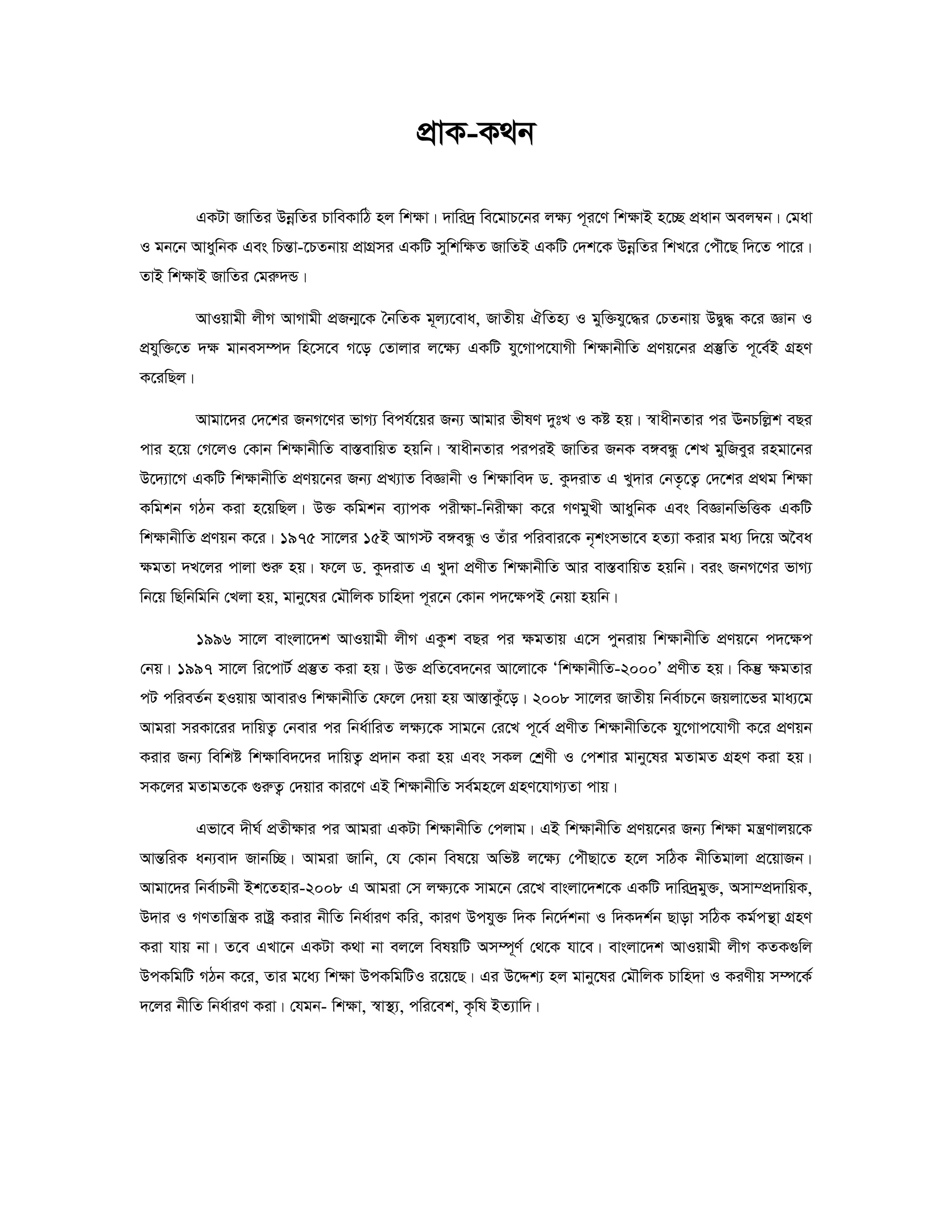 cÖvK-K_b 
GKUv RvwZi DboewZi PvweKvwV nj wk¶v| `vwi`ª we‡gvP‡bi j¶¨ c~i‡Y wk¶vB n‡”Q cÖavb Aej¤^b| †gav 
I gb‡b AvaywbK Ges wPšÍv-‡PZbvq cÖvMÖmi GKwU mywkw¶Z RvwZB GKwU †`k‡K DboewZi wkL‡i †cuŠ‡Q w`‡Z cv‡i| 
ZvB wk¶vB RvwZi †giæ`Û| 
AvIqvgx jxM AvMvgx cÖRb¥‡K ˆbwZK g~j¨‡eva, RvZxq HwZn¨ I gyw³hy‡×i †PZbvq DØy× K‡i Ávb I 
cÖhyw³‡Z `¶ gvbem¤ú` wn‡m‡e M‡o †Zvjvi j‡¶¨ GKwU hy‡Mvc‡hvMx wk¶vbxwZ cÖYq‡bi cÖ¯‘wZ c~‡e©B MÖnY 
K‡iwQj| 
Avgv‡`i †`‡ki RbM‡Yi fvM¨ wech©‡qi Rb¨ Avgvi fxlY `ytL I Kó nq| ¯^vaxbZvi ci EbPwjøk eQi 
cvi n‡q †M‡jI †Kvb wk¶vbxwZ ev¯ÍevwqZ nqwb| ¯^vaxbZvi ciciB RvwZi RbK e½eÜz †kL gywReyi ingv‡bi 
D‡`¨v‡M GKwU wk¶vbxwZ cÖYq‡bi Rb¨ cÖL¨vZ weÁvbx I wk¶vwe` W. Kz`ivZ G Ly`vi †bZ…‡Z¡ †`‡ki cÖ g wk¶v 
Kwgkb MVb Kiv n‡qwQj| D³ Kwgkb e¨vcK cix¶v-wbix¶v K‡i MYgyLx AvaywbK Ges weÁvbwfwËK GKwU 
wk¶vbxwZ cÖYqb K‡i| 1975 mv‡ji 15B AvM÷ e½eÜz I Zuvi cwievi‡K b„ksmfv‡e nZ¨v Kivi ga¨ w`‡q A‰ea 
ÿgZv `L‡ji cvjv ïiæ nq| d‡j W. Kz`ivZ G Ly`v cÖYxZ wkÿvbxwZ Avi ev¯ÍevwqZ nqwb| eis RbM‡Yi fvM¨ 
wb‡q wQwbwgwb †Ljv nq, gvby‡li †gŠwjK Pvwn`v c~i‡b †Kvb c`‡ÿcB †bqv nqwb| 
1996 mv‡j evsjv‡`k AvIqvgx jxM GKzk eQi ci ÿgZvq G‡m cybivq wkÿvbxwZ cÖYq‡b c`‡ÿc 
†bq| 1997 mv‡j wi‡cvU© cÖ¯‘Z Kiv nq| D³ cÖwZ‡e`‡bi Av‡jv‡K ÔwkÿvbxwZ-2000Õ cÖYxZ nq| wKš‘ ¶gZvi 
cU cwieZ©b nIqvq AveviI wk¶vbxwZ †d‡j †`qv nq Av¯ÍvKuz‡o| 2008 mv‡ji RvZxq wbe©vP‡b Rqjv‡fi gva¨‡g 
Avgiv miKv‡ii `vwqZ¡ †bevi ci wba©vwiZ j¶¨‡K mvg‡b †i‡L c~‡e© cÖYxZ wk¶vbxwZ‡K hy‡Mvc‡hvMx K‡i cÖYqb 
Kivi Rb¨ wewkó wk¶vwe`‡`i `vwqZ¡ cÖ`vb Kiv nq Ges mKj †kªYx I †ckvi gvby‡li gZvgZ MÖnY Kiv nq| 
mK‡ji gZvgZ‡K ¸iæZ¡ †`qvi Kvi‡Y GB wk¶vbxwZ me©gn‡j MÖnY‡hvM¨Zv cvq| 
Gfv‡e `xN© cÖZx¶vi ci Avgiv GKUv wk¶vbxwZ †cjvg| GB wk¶vbxwZ cÖYq‡bi Rb¨ wk¶v gš¿Yvjq‡K 
AvšÍwiK ab¨ev` Rvbw”Q| Avgiv Rvwb, †h †Kvb wel‡q Awfó j‡¶¨ †cuŠQv‡Z n‡j mwVK bxwZgvjv cÖ‡qvRb| 
Avgv‡`i wbe©vPbx Bk‡Znvi-2008 G Avgiv †m j¶¨‡K mvg‡b †i‡L evsjv‡`k‡K GKwU `vwi`ªgy³, Amv¤cÖ`vwqK, 
D`vi I MYZvwš¿K ivóª Kivi bxwZ wba©viY Kwi, KviY Dchy³ w`K wb‡`©kbv I w`K`k©b Qvov mwVK Kg©cš’v MÖnY 
Kiv hvq bv| Z‡e GLv‡b GKUv K_v bv ej‡j welqwU Am¤ú~Y© †_‡K hv‡e| evsjv‡`k AvIqvgx jxM KZK¸wj 
DcKwgwU MVb K‡i, Zvi g‡a¨ wk¶v DcKwgwUI i‡q‡Q| Gi D‡Ïk¨ nj gvby‡li †gŠwjK Pvwn`v I KiYxq m¤ú‡K© 
`‡ji bxwZ wba©viY Kiv| †hgb- wk¶v, ¯^v¯’¨, cwi‡ek, K…wl BZ¨vw`| 
 