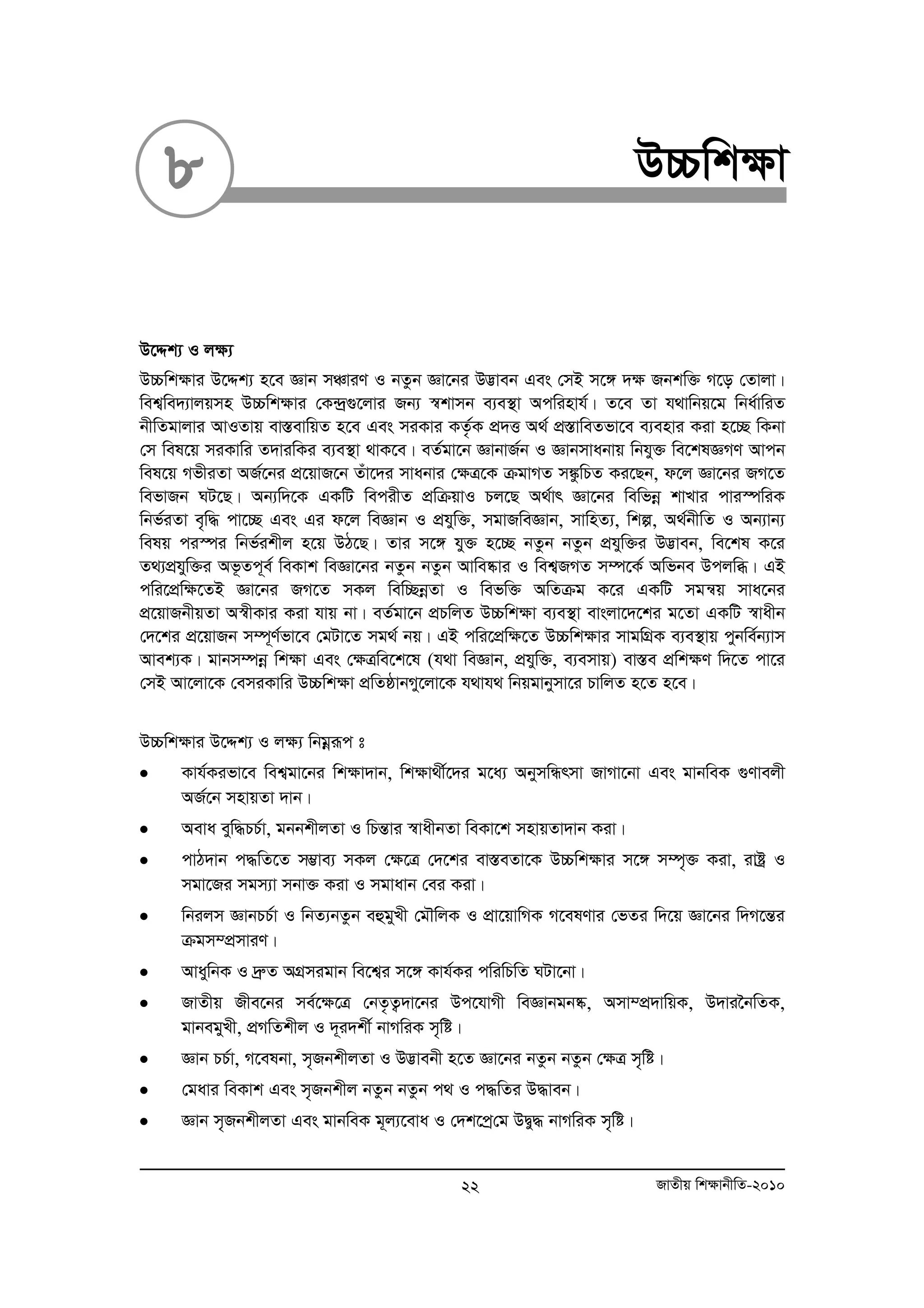 8 D”Pwk¶v 
D‡Ïk¨ I j¶¨ 
D”Pwk¶vi D‡Ïk¨ n‡e Ávb mÂviY I bZzb Áv‡bi D™¢veb Ges †mB m‡½ `¶ Rbkw³ M‡o †Zvjv| 
wek¦we`¨vjqmn D”Pwk¶vi †K›`ª¸‡jvi Rb¨ ¯^kvmb e¨e¯’v Acwinvh©| Z‡e Zv h_vwbq‡g wba©vwiZ 
bxwZgvjvi AvIZvq ev¯ÍevwqZ n‡e Ges miKvi KZ…©K cÖ`Ë A_© cÖ¯ÍvweZfv‡e e¨envi Kiv n‡”Q wKbv 
†m wel‡q miKvwi Z`viwKi e¨e¯’v _vK‡e| eZ©gv‡b ÁvbvR©b I Ávbmvabvq wbhy³ we‡klÁMY Avcb 
wel‡q MfxiZv AR©‡bi cÖ‡qvR‡b Zuv‡`i mvabvi †¶Î‡K μgvMZ m¼zwPZ Ki‡Qb, d‡j Áv‡bi RM‡Z 
wefvRb NU‡Q| Ab¨w`‡K GKwU wecixZ cÖwμqvI Pj‡Q A_©vr Áv‡bi wewfboe kvLvi cvi¯úwiK 
wbf©iZv e„w× cv‡”Q Ges Gi d‡j weÁvb I cÖhyw³, mgvRweÁvb, mvwnZ¨, wkí, A_©bxwZ I Ab¨vb¨ 
welq ci¯úi wbf©ikxj n‡q DV‡Q| Zvi m‡½ hy³ n‡”Q bZzb bZzb cÖhyw³i D™¢veb, we‡kl K‡i 
Z_¨cÖhyw³i Af‚Zc~e© weKvk weÁv‡bi bZzb bZzb Avwe®‹vi I wek¦RMZ m¤ú‡K© Awfbe Dcjwä| GB 
cwi‡cÖw¶‡ZB Áv‡bi RM‡Z mKj wew”QboeZv I wefw³ AwZμg K‡i GKwU mgš^q mva‡bi 
cÖ‡qvRbxqZv A¯^xKvi Kiv hvq bv| eZ©gv‡b cÖPwjZ D”Pwk¶v e¨e¯’v evsjv‡`‡ki g‡Zv GKwU ¯^vaxb 
†`‡ki cÖ‡qvRb m¤ú~Y©fv‡e †gUv‡Z mg_© bq| GB cwi‡cÖw¶‡Z D”Pwk¶vi mvgwMÖK e¨e¯’vq cybwe©b¨vm 
Avek¨K| gvbm¤úboe wk¶v Ges †¶Îwe‡k‡l (h_v weÁvb, cÖhyw³, e¨emvq) ev¯Íe cÖwk¶Y w`‡Z cv‡i 
†mB Av‡jv‡K †emiKvwi D”Pwk¶v cÖwZôvbMy‡jv‡K h_vh_ wbqgvbymv‡i PvwjZ n‡Z n‡e| 
D”Pwk¶vi D‡Ïk¨ I j¶¨ wbgoeiƒc t 
• Kvh©Kifv‡e wek¦gv‡bi wk¶v`vb, wk¶v_x©‡`i g‡a¨ AbymwÜrmv RvMv‡bv Ges gvbweK ¸Yvejx 
AR©‡b mnvqZv `vb| 
• Aeva eyw×PP©v, gbbkxjZv I wPšÍvi ¯^vaxbZv weKv‡k mnvqZv`vb Kiv| 
• cvV`vb c×wZ‡Z m¤¢ve¨ mKj †¶‡Î †`‡ki ev¯ÍeZv‡K D”Pwk¶vi m‡½ m¤ú„³ Kiv, ivóª I 
mgv‡Ri mgm¨v mbv³ Kiv I mgvavb †ei Kiv| 
• wbijm ÁvbPP©v I wbZ¨bZzb eûgyLx †gŠwjK I cÖv‡qvwMK M‡elYvi †fZi w`‡q Áv‡bi w`M‡šÍi 
μgm¤cÖmviY| 
• AvaywbK I `ªæZ AMÖmigvb we‡k¦i m‡½ Kvh©Ki cwiwPwZ NUv‡bv| 
• RvZxq Rxe‡bi me©‡¶‡Î †bZ…Z¡`v‡bi Dc‡hvMx weÁvbgb®‹, Amv¤cÖ`vwqK, D`vi‰bwZK, 
gvbegyLx, cÖMwZkxj I `~i`kx© bvMwiK m„wó| 
• Ávb PP©v, M‡elbv, m„RbkxjZv I D™¢vebx n‡Z Áv‡bi bZzb bZzb †ÿÎ m„wó| 
• †gavi weKvk Ges m„Rbkxj bZzb bZzb c_ I c×wZi D×veb| 
• Ávb m„RbkxjZv Ges gvbweK g~j¨‡eva I †`k‡cª†g DØy× bvMwiK m„wó| 
22 RvZxq wk¶vbxwZ-2010 
 