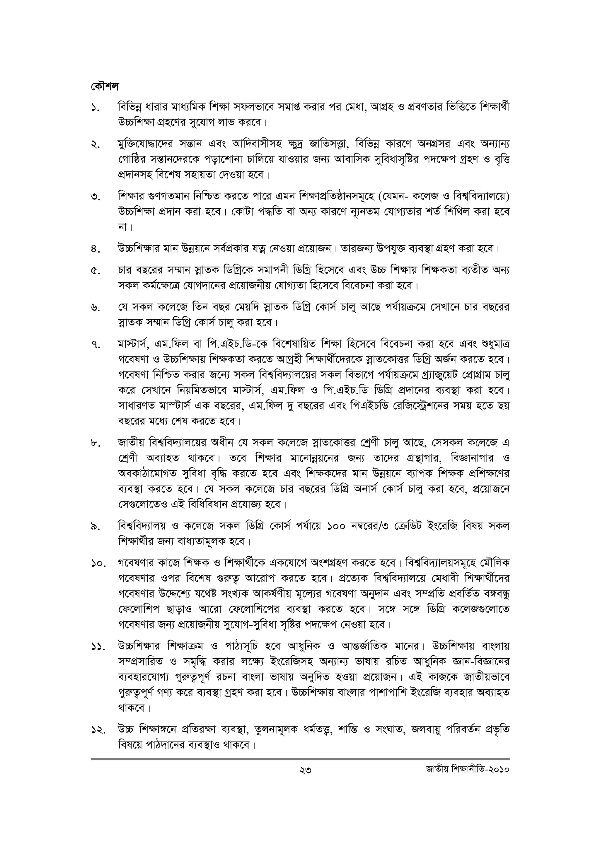 †KŠkj 
1. wewfboe avivi gva¨wgK wk¶v mdjfv‡e mgvß Kivi ci †gav, AvMÖn I cÖeYZvi wfwË‡Z wk¶v_©x 
23 RvZxq wk¶vbxwZ-2010 
D”Pwk¶v MÖn‡Yi my‡hvM jvf Ki‡e| 
2. gyw³‡hv×v‡`i mšÍvb Ges Avw`evmxmn ¶y`ª RvwZmË¡v, wewfboe Kvi‡Y AbMÖmi Ges Ab¨vb¨ 
†Mvwôi mšÍvb‡`i‡K cov‡kvbv Pvwj‡q hvIqvi Rb¨ AvevwmK myweavm„wói c`‡¶c MªnY I e„wË 
cÖ`vbmn we‡kl mnvqZv †`Iqv n‡e| 
3. wk¶vi ¸YMZgvb wbwðZ Ki‡Z cv‡i Ggb wk¶vcÖwZôvbmg~‡n (†hgb- K‡jR I wek¦we`¨vj‡q) 
D”Pwk¶v cÖ`vb Kiv n‡e| †KvUv c×wZ ev Ab¨ Kvi‡Y b~¨bZg †hvM¨Zvi kZ© wkw_j Kiv n‡e 
bv| 
4. D”Pwk¶vi gvb Dboeq‡b me©cÖKvi hZoeoe †bIqv cÖ‡qvRb| ZviRb¨ Dchy³ e¨e¯’v MÖnY Kiv n‡e| 
5. Pvi eQ‡ii m¤§vb moevZK wWwMª‡K mgvcbx wWwMª wn‡m‡e Ges D”P wk¶vq wk¶KZv e¨ZxZ Ab¨ 
mKj Kg©‡¶‡Î †hvM`v‡bi cÖ‡qvRbxq †hvM¨Zv wn‡m‡e we‡ePbv Kiv n‡e| 
6. †h mKj K‡j‡R wZb eQi †gqw` moevZK wWwMª †Kvm© Pvjy Av‡Q ch©vqμ‡g †mLv‡b Pvi eQ‡ii 
moevZK m¤§vb wWwMª †Kvm© Pvjy Kiv n‡e| 
7. gv÷vm©, Gg.wdj ev wc.GBP.wW-‡K we‡klvwqZ wk¶v wn‡m‡e we‡ePbv Kiv n‡e Ges ïaygvÎ 
M‡elYv I D”Pwkÿvq wk¶KZv Ki‡Z AvMªnx wk¶v_x©‡`i‡K moevZ‡KvËi wWwMª AR©b Ki‡Z n‡e| 
M‡elYv wbwðZ Kivi R‡b¨ mKj wek¦we`¨vj‡qi mKj wefv‡M ch©vqμ‡g Mª¨vRy‡qU †cÖvMÖvg Pvjy 
K‡i †mLv‡b wbqwgZfv‡e gv÷vm©, Gg.wdj I wc.GBP.wW wWwMÖ cÖ`v‡bi e¨e¯’v Kiv n‡e| 
mvaviYZ gv¯Uvm© GK eQ‡ii, Gg.wdj `y eQ‡ii Ges wcGBPwW †iwR‡÷ªk‡bi mgq n‡Z Qq 
eQ‡ii g‡a¨ †kl Ki‡Z n‡e| 
8. RvZxq wek¦we`¨vj‡qi Aaxb †h mKj K‡j‡R moevZ‡KvËi †kªYx Pvjy Av‡Q, †mmKj K‡j‡R G 
†kªYx Ae¨vnZ _vK‡e| Z‡e wkÿvi gv‡bvboeq‡bi Rb¨ Zv‡`i MÖš’vMvi, weÁvbvMvi I 
AeKvVv‡gvMZ myweav e„w× Ki‡Z n‡e Ges wkÿK‡`i gvb Dboeq‡b e¨vcK wkÿK cÖwkÿ‡Yi 
e¨e¯’v Ki‡Z n‡e| †h mKj K‡j‡R Pvi eQ‡ii wWwMÖ Abvm© †Kvm© Pvjy Kiv n‡e, cÖ‡qvR‡b 
†m¸‡jv‡ZI GB wewaweavb cÖ‡hvR¨ n‡e| 
9. wek¦we`¨vjq I K‡j‡R mKj wWwMÖ †Kvm© ch©v‡q 100 b¤^‡ii/3 †μwWU Bs‡iwR welq mKj 
wk¶v_©xi Rb¨ eva¨Zvg~jK n‡e| 
10. M‡elYvi Kv‡R wk¶K I wk¶v_©x‡K GK‡hv‡M AskMÖnY Ki‡Z n‡e| wek¦we`¨vjqmg~‡n †gŠwjK 
M‡elYvi Ici we‡kl ¸iæZ¡ Av‡ivc Ki‡Z n‡e| cÖ‡Z¨K wek¦we`¨vj‡q †gavex wkÿv_x©‡`i 
M‡elYvi D‡Ï‡k¨ h‡_ó msL¨K AvKl©Yxq g~‡j¨i M‡elYv Aby`vb Ges m¤cÖwZ cÖewZ©Z e½eÜz 
†d‡jvwkc QvovI Av‡iv †d‡jvwk‡ci e¨e¯’v Ki‡Z n‡e| m‡½ m‡½ wWwMÖ K‡jR¸‡jv‡Z 
M‡elYvi Rb¨ cÖ‡qvRbxq my‡hvM-myweav m„wói c`‡¶c †bIqv n‡e| 
11. D”Pwk¶vi wk¶vμg I cvV¨m~wP n‡e AvaywbK I AvšÍR©vwZK gv‡bi| D”Pwk¶vq evsjvq 
m¤cÖmvwiZ I mg„w× Kivi j‡¶¨ Bs‡iwRmn Ab¨vb¨ fvlvq iwPZ AvaywbK Ávb-weÁv‡bi 
e¨envi‡hvM¨ MyiæZ¡c~Y© iPbv evsjv fvlvq Abyw`Z nIqv cÖ‡qvRb| GB KvR‡K RvZxqfv‡e 
MyiæZ¡c~Y© MY¨ K‡i e¨e¯’v MªnY Kiv n‡e| D”Pwk¶vq evsjvi cvkvcvwk Bs‡iwR e¨envi Ae¨vnZ 
_vK‡e| 
12. D”P wkÿv½‡b cÖwZiÿv e¨e¯’v, Zzjbvg~jK ag©ZË¡, kvwšÍ I msNvZ, Rjevqy cwieZ©b cÖf…wZ 
wel‡q cvV`v‡bi e¨e¯’vI _vK‡e| 
 