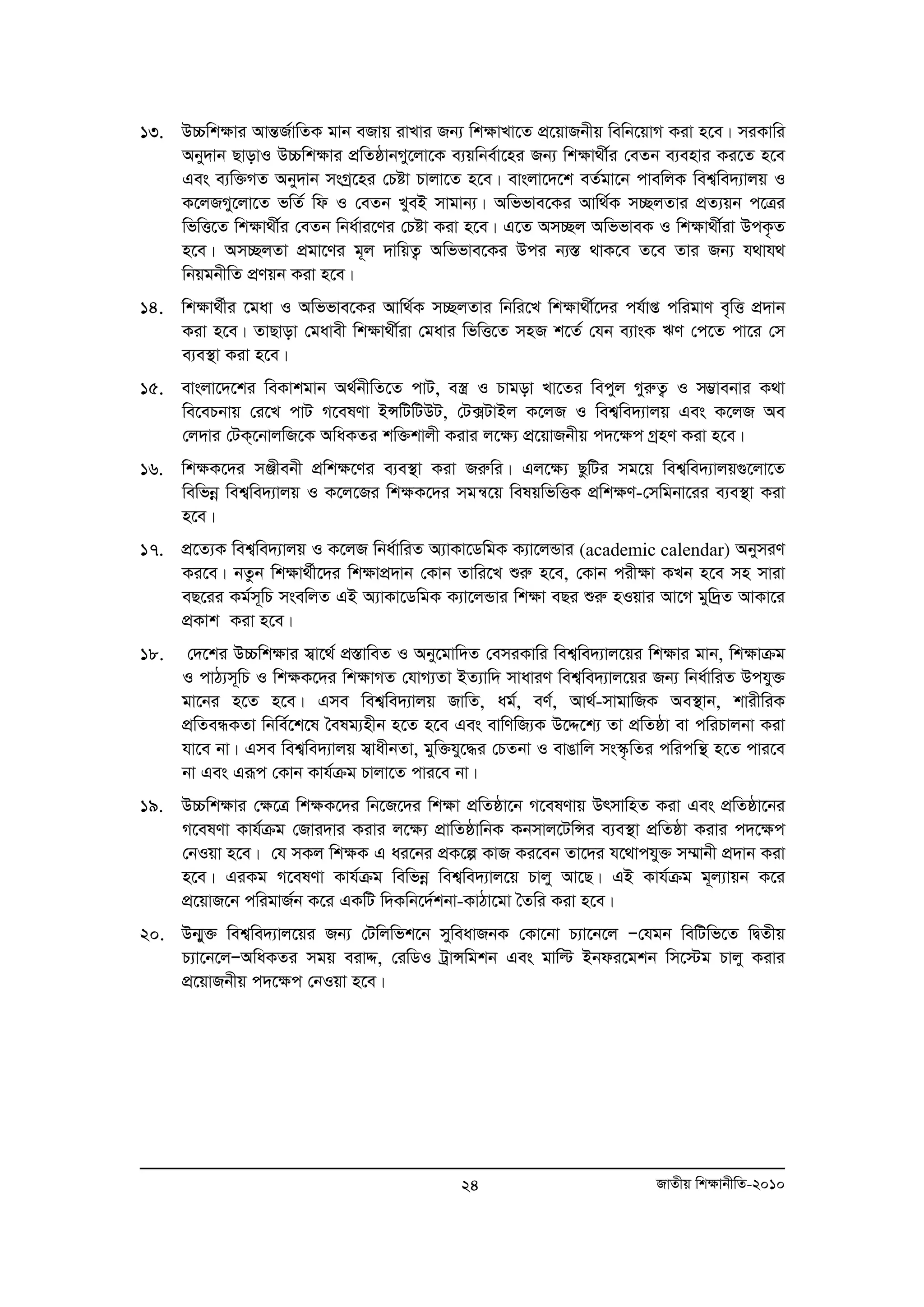13. D”Pwk¶vi AvšÍR©vwZK gvb eRvq ivLvi Rb¨ wk¶vLv‡Z cÖ‡qvRbxq wewb‡qvM Kiv n‡e| miKvwi 
Aby`vb QvovI D”Pwk¶vi cÖwZôvbMy‡jv‡K e¨qwbe©v‡ni Rb¨ wk¶v_x©i †eZb e¨envi Ki‡Z n‡e 
Ges e¨w³MZ Aby`vb msMª‡ni †Póv Pvjv‡Z n‡e| evsjv‡`‡k eZ©gv‡b cvewjK wek¦we`¨vjq I 
K‡jRMy‡jv‡Z fwZ© wd I †eZb LyeB mvgvb¨| Awffve‡Ki Avw_©K m”QjZvi cÖZ¨qb c‡Îi 
wfwË‡Z wk¶v_x©i †eZb wba©vi‡Yi †Póv Kiv n‡e| G‡Z Am”Qj AwffveK I wkÿv_x©iv DcK…Z 
n‡e| Am”QjZv cÖgv‡Yi g~j `vwqZ¡ Awffve‡Ki Dci b¨¯Í _vK‡e Z‡e Zvi Rb¨ h_vh_ 
wbqgbxwZ cÖYqb Kiv n‡e| 
14. wkÿv_©xi ‡gav I Awffve‡Ki Avw_©K m”QjZvi wbwi‡L wk¶v_x©‡`i ch©vß cwigvY e„wË cÖ`vb 
Kiv n‡e| ZvQvov †gavex wkÿv_x©iv †gavi wfwË‡Z mnR k‡Z© †hb e¨vsK FY †c‡Z cv‡i †m 
e¨e¯’v Kiv n‡e| 
15. evsjv‡`‡ki weKvkgvb A_©bxwZ‡Z cvU, e¯¿ I Pvgov Lv‡Zi wecyj MyiæZ¡ I m¤¢vebvi K_v 
we‡ePbvq †i‡L cvU M‡elYv BÝwUwUDU, †U·UvBj K‡jR I wek¦we`¨vjq Ges K‡jR Ae 
†j`vi †UK&‡bvjwR‡K AwaKZi kw³kvjx Kivi j‡¶¨ cÖ‡qvRbxq c`‡¶c MªnY Kiv n‡e| 
16. wk¶K‡`i mÄxebx cÖwk¶‡Yi e¨e¯’v Kiv Riæwi| Gj‡¶¨ QzwUi mg‡q wek¦we`¨vjq¸‡jv‡Z 
wewfboe wek¦we`¨vjq I K‡j‡Ri wk¶K‡`i mgš^‡q welqwfwËK cÖwk¶Y-†mwgbv‡ii e¨e¯’v Kiv 
n‡e| 
17. cÖ‡Z¨K wek¦we`¨vjq I K‡jR wba©vwiZ A¨vKv‡WwgK K¨v‡jÛvi (academic calendar) AbymiY 
Ki‡e| bZzb wk¶v_©x‡`i wk¶vcÖ`vb †Kvb Zvwi‡L ïiæ n‡e, †Kvb cix¶v KLb n‡e mn mviv 
eQ‡ii Kg©m~wP msewjZ GB A¨vKv‡WwgK K¨v‡jÛvi wkÿv eQi ïiæ nIqvi Av‡M gyw`ªZ AvKv‡i 
cÖKvk Kiv n‡e| 
18. †`‡ki D”Pwk¶vi m¦v‡_© cÖ¯ÍvweZ I Aby‡gvw`Z †emiKvwi wek¦we`¨vj‡qi wk¶vi gvb, wk¶vμg 
I cvV¨m~wP I wk¶K‡`i wk¶vMZ †hvM¨Zv BZ¨vw` mvaviY wek¦we`¨vj‡qi Rb¨ wba©vwiZ Dchy³ 
gv‡bi n‡Z n‡e| Gme wek¦we`¨vjq RvwZ, ag©, eY©, Av_©-mvgvwRK Ae¯’vb, kvixwiK 
cÖwZeÜKZv wbwe©‡k‡l ˆelg¨nxb n‡Z n‡e Ges evwYwR¨K D‡Ï‡k¨ Zv cÖwZôv ev cwiPvjbv Kiv 
hv‡e bv| Gme wek¦we`¨vjq m¦vaxbZv, gyw³hy‡×i †PZbv I evOvwj ms¯‹…wZi cwicwš’ n‡Z cvi‡e 
bv Ges Giƒc †Kvb Kvh©μg Pvjv‡Z cvi‡e bv| 
19. D”Pwk¶vi †¶‡Î wk¶K‡`i wb‡R‡`i wk¶v cÖwZôv‡b M‡elYvq DrmvwnZ Kiv Ges cÖwZôv‡bi 
M‡elYv Kvh©μg †Rvi`vi Kivi j‡¶¨ cÖvwZôvwbK Kbmvj‡UwÝi e¨e¯’v cÖwZôv Kivi c`‡¶c 
†bIqv n‡e| †h mKj wk¶K G ai‡bi cÖK‡í KvR Ki‡eb Zv‡`i h‡_vchy³ m¤§vbx cÖ`vb Kiv 
n‡e| GiKg M‡elYv Kvh©μg wewfboe wek¦we`¨vj‡q Pvjy Av‡Q| GB Kvh©μg g~j¨vqb K‡i 
cÖ‡qvR‡b cwigvR©b K‡i GKwU w`Kwb‡`©kbv-KvVv‡gv ˆZwi Kiv n‡e| 
20. Db¥y³ wek¦we`¨vj‡qi Rb¨ †Uwjwfk‡b myweavRbK †Kv‡bv P¨v‡b‡j Ñ†hgb wewUwf‡Z wØZxq 
P¨v‡b‡jÑAwaKZi mgq eivÏ, †iwWI UªvÝwgkb Ges gvwë Bbdi‡gkb wm‡÷g Pvjy Kivi 
cÖ‡qvRbxq c`‡¶c †bIqv n‡e| 
24 RvZxq wk¶vbxwZ-2010 
 