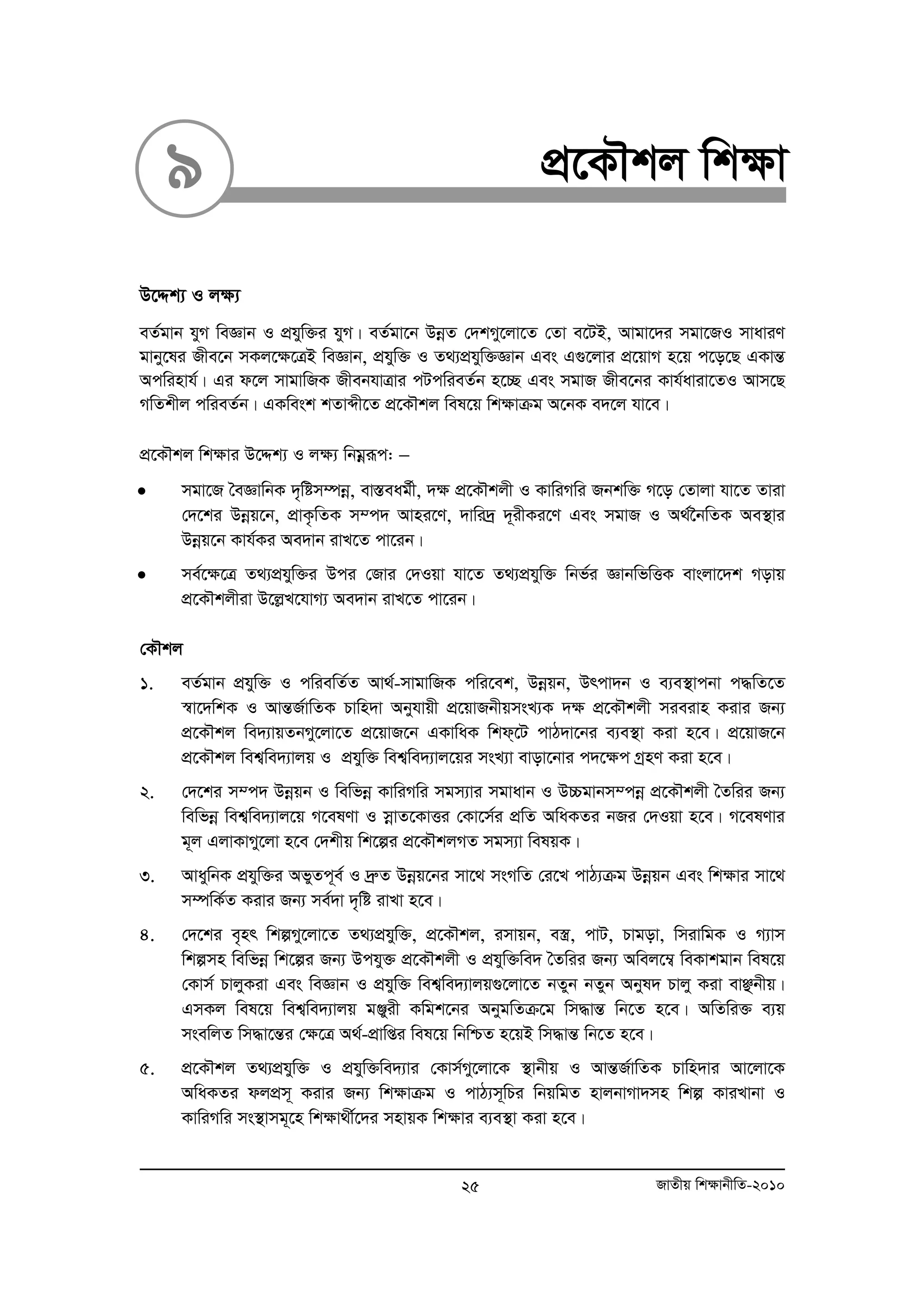 9 cÖ‡KŠkj wk¶v 
D‡Ïk¨ I j¶¨ 
eZ©gvb hyM weÁvb I cÖhyw³i hyM| eZ©gv‡b DboeZ †`kMy‡jv‡Z †Zv e‡UB, Avgv‡`i mgv‡RI mvaviY 
gvby‡li Rxe‡b mKj‡¶‡ÎB weÁvb, cÖhyw³ I Z_¨cÖhyw³Ávb Ges G¸‡jvi cÖ‡qvM n‡q c‡o‡Q GKvšÍ 
Acwinvh©| Gi d‡j mvgvwRK RxebhvÎvi cUcwieZ©b n‡”Q Ges mgvR Rxe‡bi Kvh©aviv‡ZI Avm‡Q 
MwZkxj cwieZ©b| GKwesk kZvãx‡Z cÖ‡KŠkj wel‡q wk¶vμg A‡bK e`‡j hv‡e| 
cÖ‡KŠkj wk¶vi D‡Ïk¨ I j¶¨ wbgoeiƒc: − 
• mgv‡R ˆeÁvwbK `„wóm¤úboe, ev¯Íeag©x, `¶ cÖ‡KŠkjx I KvwiMwi Rbkw³ M‡o †Zvjv hv‡Z Zviv 
†`‡ki Dboeq‡b, cÖvK…wZK m¤c` Avni‡Y, `vwi`ª `~ixKi‡Y Ges mgvR I A_©‰bwZK Ae¯’vi 
Dboeq‡b Kvh©Ki Ae`vb ivL‡Z cv‡ib| 
• me©‡¶‡Î Z_¨cÖhyw³i Dci †Rvi †`Iqv hv‡Z Z_¨cÖhyw³ wbf©i ÁvbwfwËK evsjv‡`k Movq 
cÖ‡KŠkjxiv D‡jøL‡hvM¨ Ae`vb ivL‡Z cv‡ib| 
†KŠkj 
1. eZ©gvb cÖhyw³ I cwiewZ©Z Av_©-mvgvwRK cwi‡ek, Dboeqb, Drcv`b I e¨e¯’vcbv c×wZ‡Z 
¯^v‡`wkK I AvšÍR©vwZK Pvwn`v Abyhvqx cÖ‡qvRbxqmsL¨K `¶ cÖ‡KŠkjx mieivn Kivi Rb¨ 
cÖ‡KŠkj we`¨vqZbMy‡jv‡Z cÖ‡qvR‡b GKvwaK wkd&‡U cvV`v‡bi e¨e¯’v Kiv n‡e| cÖ‡qvR‡b 
cÖ‡KŠkj wek¦we`¨vjq I cÖhyw³ wek¦we`¨vj‡qi msL¨v evov‡bvi c`‡¶c MªnY Kiv n‡e| 
2. †`‡ki m¤c` Dboeqb I wewfboe KvwiMwi mgm¨vi mgvavb I D”Pgvbm¤cboe cÖ‡KŠkjx ˆZwii Rb¨ 
wewfboe wek¦we`¨vj‡q M‡elYv I moevZ‡KvËi †Kv‡m©i cÖwZ AwaKZi bRi †`Iqv n‡e| M‡elYvi 
g~j GjvKvMy‡jv n‡e †`kxq wk‡íi cÖ‡KŠkjMZ mgm¨v welqK| 
3. AvaywbK cÖhyw³i AfyZc~e© I `ªæZ Dboeq‡bi mv‡_ msMwZ †i‡L cvV¨μg Dboeqb Ges wkÿvi mv‡_ 
m¤úwK©Z Kivi Rb¨ me©`v `„wó ivLv n‡e| 
4. †`‡ki e„nr wkíMy‡jv‡Z Z_¨cÖhyw³, cÖ‡KŠkj, imvqb, e¯¿, cvU, Pvgov, wmivwgK I M¨vm 
wkímn wewfboe wk‡íi Rb¨ Dchy³ cÖ‡KŠkjx I cÖhyw³we` ˆZwii Rb¨ Awej‡¤¦ weKvkgvb wel‡q 
†Kvm© PvjyKiv Ges weÁvb I cÖhyw³ wek¦we`¨vjq¸‡jv‡Z bZyb bZyb Abyl` Pvjy Kiv evÃbxq| 
GmKj wel‡q wek¦we`¨vjq gÄyix Kwgk‡bi AbygwZμ‡g wm×všÍ wb‡Z n‡e| AwZwi³ e¨q 
msewjZ wm×v‡šÍi †¶‡Î A_©-cÖvwßi wel‡q wbwðZ n‡qB wm×všÍ wb‡Z n‡e| 
5. cÖ‡KŠkj Z_¨cÖhyw³ I cÖhyw³we`¨vi †Kvm©My‡jv‡K ¯’vbxq I AvšÍR©vwZK Pvwn`vi Av‡jv‡K 
AwaKZi djcÖm~ Kivi Rb¨ wk¶vμg I cvV¨m~wPi wbqwgZ nvjbvMv`mn wkí KviLvbv I 
KvwiMwi ms¯’vmg~‡n wk¶v_x©‡`i mnvqK wk¶vi e¨e¯’v Kiv n‡e| 
25 RvZxq wk¶vbxwZ-2010 
 