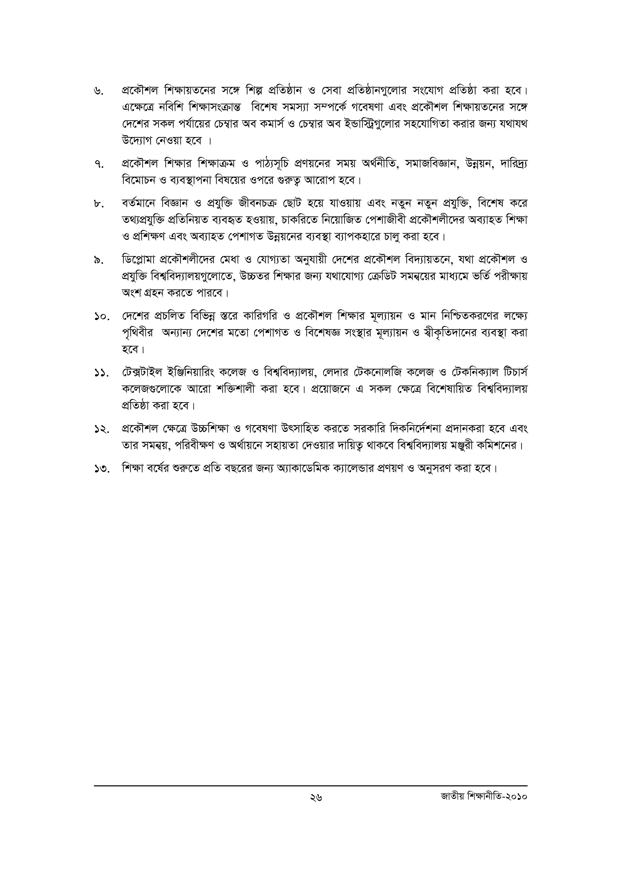 6. cÖ‡KŠkj wk¶vqZ‡bi m‡½ wkí cÖwZôvb I †mev cÖwZôvbMy‡jvi ms‡hvM cÖwZôv Kiv n‡e| 
G‡¶‡Î bwewk wk¶vmsμvšÍ we‡kl mgm¨v m¤c‡K© M‡elYv Ges cÖ‡KŠkj wk¶vqZ‡bi m‡½ 
†`‡ki mKj ch©v‡qi †P¤¦vi Ae Kgvm© I †P¤¦vi Ae BÛvw÷ªMy‡jvi mn‡hvwMZv Kivi Rb¨ h_vh_ 
D‡`¨vM †bIqv n‡e | 
7. cÖ‡KŠkj wk¶vi wk¶vμg I cvV¨m~wP cÖYq‡bi mgq A_©bxwZ, mgvRweÁvb, Dboeqb, `vwi`ª¨ 
we‡gvPb I e¨e¯’vcbv wel‡qi Ic‡i ¸iæZ¡ Av‡ivc n‡e| 
8. eZ©gv‡b weÁvb I cÖhyw³ RxebPμ †QvU n‡q hvIqvq Ges bZyb bZyb cÖhyw³, we‡kl K‡i 
Z_¨cÖhyw³ cÖwZwbqZ e¨eüZ nIqvq, PvKwi‡Z wb‡qvwRZ †ckvRxex cÖ‡KŠkjx‡`i Ae¨vnZ wk¶v 
I cÖwk¶Y Ges Ae¨vnZ †ckvMZ Dboeq‡bi e¨e¯’v e¨vcKnv‡i Pvjy Kiv n‡e| 
9. wW‡cøvgv cÖ‡KŠkjx‡`i †gav I †hvM¨Zv Abyhvqx †`‡ki cÖ‡KŠkj we`¨vqZ‡b, h_v cÖ‡KŠkj I 
cÖhyw³ wek¦we`¨vjqMy‡jv‡Z, D”PZi wk¶vi Rb¨ h_v‡hvM¨ †μwWU mgb¦‡qi gva¨‡g fwZ© cix¶vq 
Ask MÖnb Ki‡Z cvi‡e| 
10. †`‡ki cÖPwjZ wewfboe ¯Í‡i KvwiMwi I cÖ‡KŠkj wk¶vi g~j¨vqb I gvb wbwðZKi‡Yi j‡¶¨ 
c„w_exi Ab¨vb¨ †`‡ki g‡Zv †ckvMZ I we‡klÁ ms¯’vi g~j¨vqb I m¦xK…wZ`v‡bi e¨e¯’v Kiv 
n‡e| 
11. †U·UvBj BwÄwbqvwis K‡jR I wek¦we`¨vjq, †j`vi †UK‡bvjwR K‡jR I †UKwbK¨vj wUPvm© 
K‡jR¸‡jv‡K Av‡iv kw³kvjx Kiv n‡e| cÖ‡qvR‡b G mKj †ÿ‡Î we‡klvwqZ wek¦we`¨vjq 
cÖwZôv Kiv n‡e| 
12. cÖ‡KŠkj †¶‡Î D”Pwk¶v I M‡elYv DrmvwnZ Ki‡Z miKvwi w`Kwb‡`©kbv cÖ`vbKiv n‡e Ges 
Zvi mgb¦q, cwiex¶Y I A_©vq‡b mnvqZv †`Iqvi `vwqZ¡ _vK‡e wek¦we`¨vjq gÄyix Kwgk‡bi| 
13. wkÿv e‡l©i ïiæ‡Z cÖwZ eQ‡ii Rb¨ A¨vKv‡WwgK K¨v‡jÛvi cÖYqY I AbymiY Kiv n‡e| 
26 RvZxq wk¶vbxwZ-2010 
 