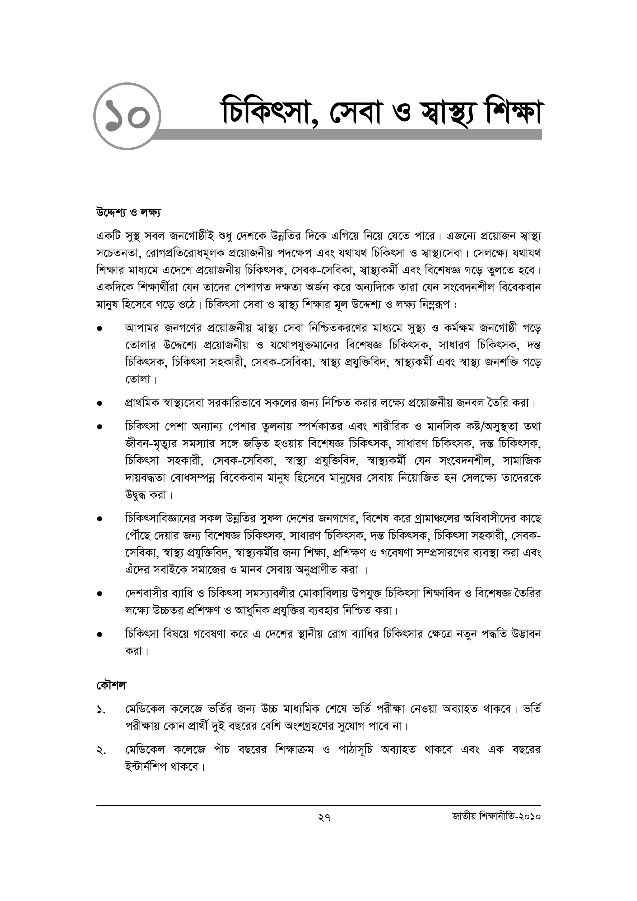 10 wPwKrmv, †mev I m¦v¯’¨ wk¶v 
D‡Ïk¨ I j¶¨ 
GKwU my¯’ mej Rb‡MvôxB ïay †`k‡K DboewZi w`‡K GwM‡q wb‡q †h‡Z cv‡i| GR‡b¨ cÖ‡qvRb m¦v¯’¨ 
m‡PZbZv, †ivMcÖwZ‡ivag~jK cÖ‡qvRbxq c`‡¶c Ges h_vh_ wPwKrmv I m¦v¯’¨‡mev| †mj‡¶¨ h_vh_ 
wk¶vi gva¨‡g G‡`‡k cÖ‡qvRbxq wPwKrmK, †meK-‡mweKv, m¦v¯’¨Kgx© Ges we‡klÁ M‡o Zyj‡Z n‡e| 
GKw`‡K wk¶v_x©iv †hb Zv‡`i †ckvMZ `¶Zv AR©b K‡i Ab¨w`‡K Zviv †hb ms‡e`bkxj we‡eKevb 
gvbyl wn‡m‡e M‡o I‡V| wPwKrmv †mev I m¦v¯’¨ wk¶vi g~j D‡Ïk¨ I j¶¨ wb¤oeiƒc : 
• Avcvgi RbM‡Yi cÖ‡qvRbxq m¦v¯’¨ †mev wbwðZKi‡Yi gva¨‡g my¯’¨ I Kg©ÿg Rb‡Mvôx M‡o 
†Zvjvi D‡Ï‡k¨ cÖ‡qvRbxq I h‡_vchy³gv‡bi we‡klÁ wPwKrmK, mvaviY wPwKrmK, `šÍ 
wPwKrmK, wPwKrmv mnKvix, †meK-‡mweKv, ¯^v¯’¨ cÖhyw³we`, ¯^v¯’¨Kgx© Ges ¯^v¯’¨ Rbkw³ M‡o 
†Zvjv| 
• cÖv_wgK ¯^v¯’¨‡mev miKvwifv‡e mK‡ji Rb¨ wbwðZ Kivi j‡ÿ¨ cÖ‡qvRbxq Rbej ˆZwi Kiv| 
• wPwKrmv †ckv Ab¨vb¨ †ckvi Zzjbvq ¯úk©KvZi Ges kvixwiK I gvbwmK Kó/Amy¯’Zv Z_v 
Rxeb-g„Zy¨i mgm¨vi m‡½ RwoZ nIqvq we‡klÁ wPwKrmK, mvaviY wPwKrmK, `šÍ wPwKrmK, 
wPwKrmv mnKvix, †meK-‡mweKv, ¯^v¯’¨ cÖhyw³we`, ¯^v¯’¨Kgx© †hb ms‡e`bkxj, mvgvwRK 
`vqe×Zv †evam¤úboe we‡eKevb gvbyl wn‡m‡e gvby‡li †mevq wb‡qvwRZ nb †mj‡ÿ¨ Zv‡`i‡K 
DØy× Kiv| 
• wPwKrmvweÁv‡bi mKj DboewZi mydj †`‡ki RbM‡Yi, we‡kl K‡i MªvgvÂ‡ji Awaevmx‡`i Kv‡Q 
†cŠu‡Q †`qvi Rb¨ we‡klÁ wPwKrmK, mvaviY wPwKrmK, `šÍ wPwKrmK, wPwKrmv mnKvix, †meK- 
‡mweKv, ¯^v¯’¨ cÖhyw³we`, ¯^v¯’¨Kgx©i Rb¨ wk¶v, cÖwkÿY I M‡elYv m¤cÖmvi‡Yi e¨e¯’v Kiv Ges 
Gu‡`i mevB‡K mgv‡Ri I gvbe †mevq AbycÖvYxZ Kiv | 
• †`kevmxi e¨vwa I wPwKrmv mgm¨vejxi †gvKvwejvq Dchy³ wPwKrmv wk¶vwe` I we‡klÁ ˆZwii 
j‡¶¨ D”PZi cÖwk¶Y I AvaywbK cÖhyw³i e¨envi wbwðZ Kiv| 
• wPwKrmv wel‡q M‡elYv K‡i G †`‡ki ¯’vbxq †ivM e¨vwai wPwKrmvi †¶‡Î bZyb c×wZ D™¢veb 
Kiv| 
†KŠkj 
1. †gwW‡Kj K‡j‡R fwZ©i Rb¨ D”P gva¨wgK †k‡l fwZ© cix¶v †bIqv Ae¨vnZ _vK‡e| fwZ© 
cix¶vq †Kvb cÖv_x© `yB eQ‡ii †ewk AskMªn‡Yi my‡hvM cv‡e bv| 
2. †gwW‡Kj K‡j‡R cuvP eQ‡ii wk¶vμg I cvVvm~wP Ae¨vnZ _vK‡e Ges GK eQ‡ii 
B›Uvb©wkc _vK‡e| 
27 RvZxq wk¶vbxwZ-2010 
 