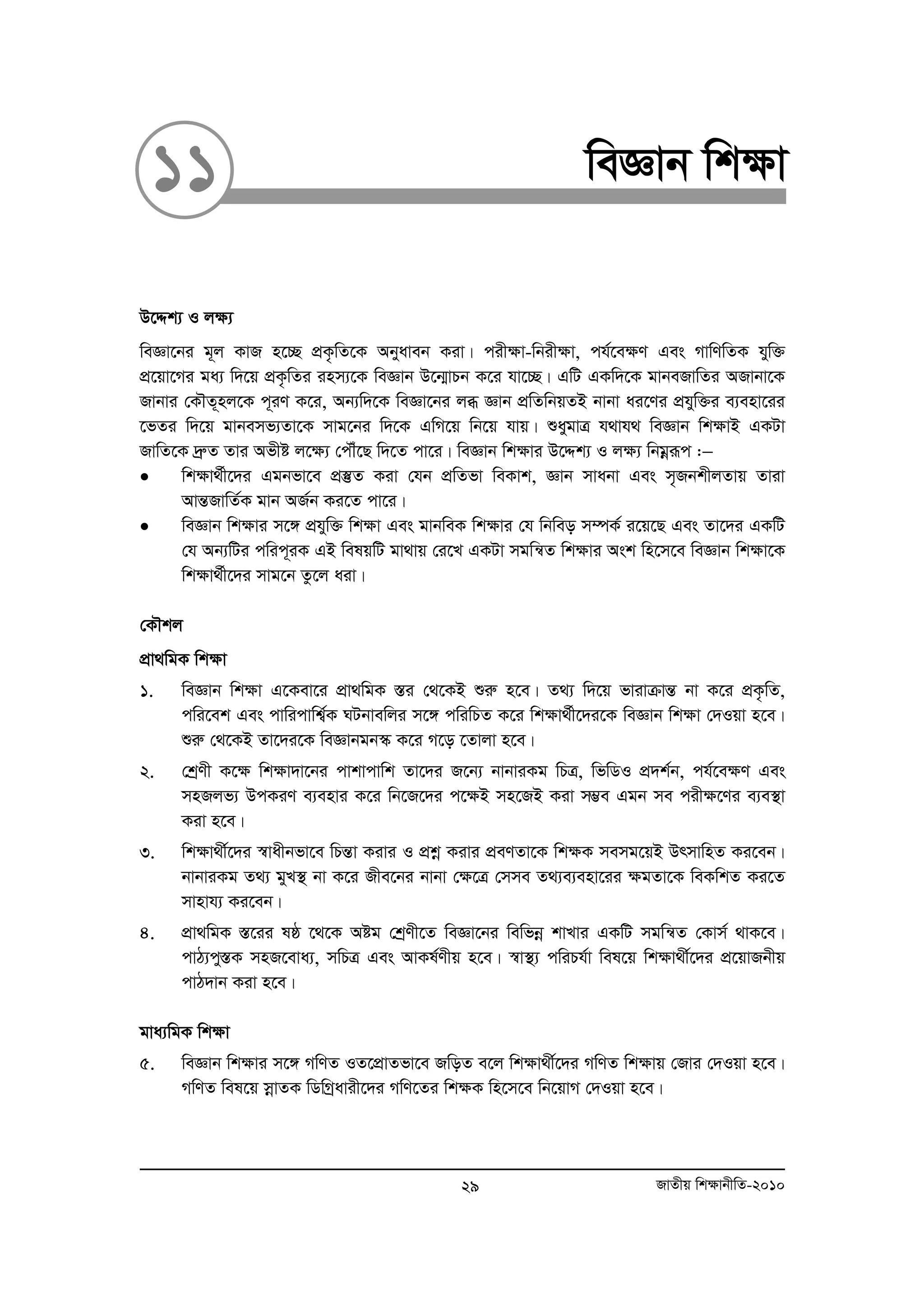 11 weÁvb wk¶v 
D‡Ïk¨ I j¶¨ 
weÁv‡bi g~j KvR n‡”Q cÖK…wZ‡K Abyaveb Kiv| cix¶v-wbix¶v, ch©‡e¶Y Ges MvwYwZK hyw³ 
cÖ‡qv‡Mi ga¨ w`‡q cÖK…wZi inm¨‡K weÁvb D‡b¥vPb K‡i hv‡”Q| GwU GKw`‡K gvbeRvwZi ARvbv‡K 
Rvbvi †KŠZ~nj‡K c~iY K‡i, Ab¨w`‡K weÁv‡bi jä Ávb cÖwZwbqZB bvbv ai‡Yi cÖhyw³i e¨env‡ii 
‡fZi w`‡q gvbemf¨Zv‡K mvg‡bi w`‡K GwM‡q wb‡q hvq| ïaygvÎ h_vh_ weÁvb wk¶vB GKUv 
RvwZ‡K `ªæZ Zvi Afxó j‡¶¨ †cŠu‡Q w`‡Z cv‡i| weÁvb wk¶vi D‡Ïk¨ I j¶¨ wbgoeiƒc :− 
• wk¶v_©x‡`i Ggbfv‡e cÖ¯‘Z Kiv †hb cÖwZfv weKvk, Ávb mvabv Ges m„RbkxjZvq Zviv 
AvšÍRvwZ©K gvb AR©b Ki‡Z cv‡i| 
• weÁvb wk¶vi m‡½ cÖhyw³ wk¶v Ges gvbweK wk¶vi †h wbweo m¤úK© i‡q‡Q Ges Zv‡`i GKwU 
†h Ab¨wUi cwic~iK GB welqwU gv_vq †i‡L GKUv mgwš^Z wk¶vi Ask wn‡m‡e weÁvb wk¶v‡K 
wk¶v_©x‡`i mvg‡b Zz‡j aiv| 
†KŠkj 
cÖv_wgK wk¶v 
1. weÁvb wk¶v G‡Kev‡i cÖv_wgK ¯Íi †_‡KB ïiæ n‡e| Z_¨ w`‡q fvivμvšÍ bv K‡i cÖK…wZ, 
cwi‡ek Ges cvwicvwk¦©K NUbvewji m‡½ cwiwPZ K‡i wkÿv_©x‡`i‡K weÁvb wk¶v †`Iqv n‡e| 
ïiæ †_‡KB Zv‡`i‡K weÁvbgb¯‹ K‡i M‡o ‡Zvjv n‡e| 
2. †kªYx K‡¶ wk¶v`v‡bi cvkvcvwk Zv‡`i R‡b¨ bvbviKg wPÎ, wfwWI cÖ`k©b, ch©‡e¶Y Ges 
mnRjf¨ DcKiY e¨envi K‡i wb‡R‡`i c‡¶B mn‡RB Kiv m¤¢e Ggb me cix¶‡Yi e¨e¯’v 
Kiv n‡e| 
3. wk¶v_x©‡`i ¯^vaxbfv‡e wPšÍv Kivi I cÖkoe Kivi cÖeYZv‡K wk¶K memg‡qB DrmvwnZ Ki‡eb| 
bvbviKg Z_¨ gyL¯’ bv K‡i Rxe‡bi bvbv †¶‡Î †mme Z_¨e¨env‡ii ¶gZv‡K weKwkZ Ki‡Z 
mvnvh¨ Ki‡eb| 
4. cÖv_wgK ¯Í‡ii lô ‡_‡K Aóg †kªYx‡Z weÁv‡bi wewfboe kvLvi GKwU mgwš^Z †Kvm© _vK‡e| 
cvV¨cy¯ÍK mnR‡eva¨, mwPÎ Ges AvKl©Yxq n‡e| ¯^v¯’¨ cwiPh©v wel‡q wk¶v_x©‡`i cÖ‡qvRbxq 
cvV`vb Kiv n‡e| 
gva¨wgK wk¶v 
5. weÁvb wk¶vi m‡½ MwYZ IZ‡cÖvZfv‡e RwoZ e‡j wk¶v_x©‡`i MwYZ wk¶vq †Rvi †`Iqv n‡e| 
MwYZ wel‡q moevZK wWwMªavix‡`i MwY‡Zi wk¶K wn‡m‡e wb‡qvM †`Iqv n‡e| 
29 RvZxq wk¶vbxwZ-2010 
 