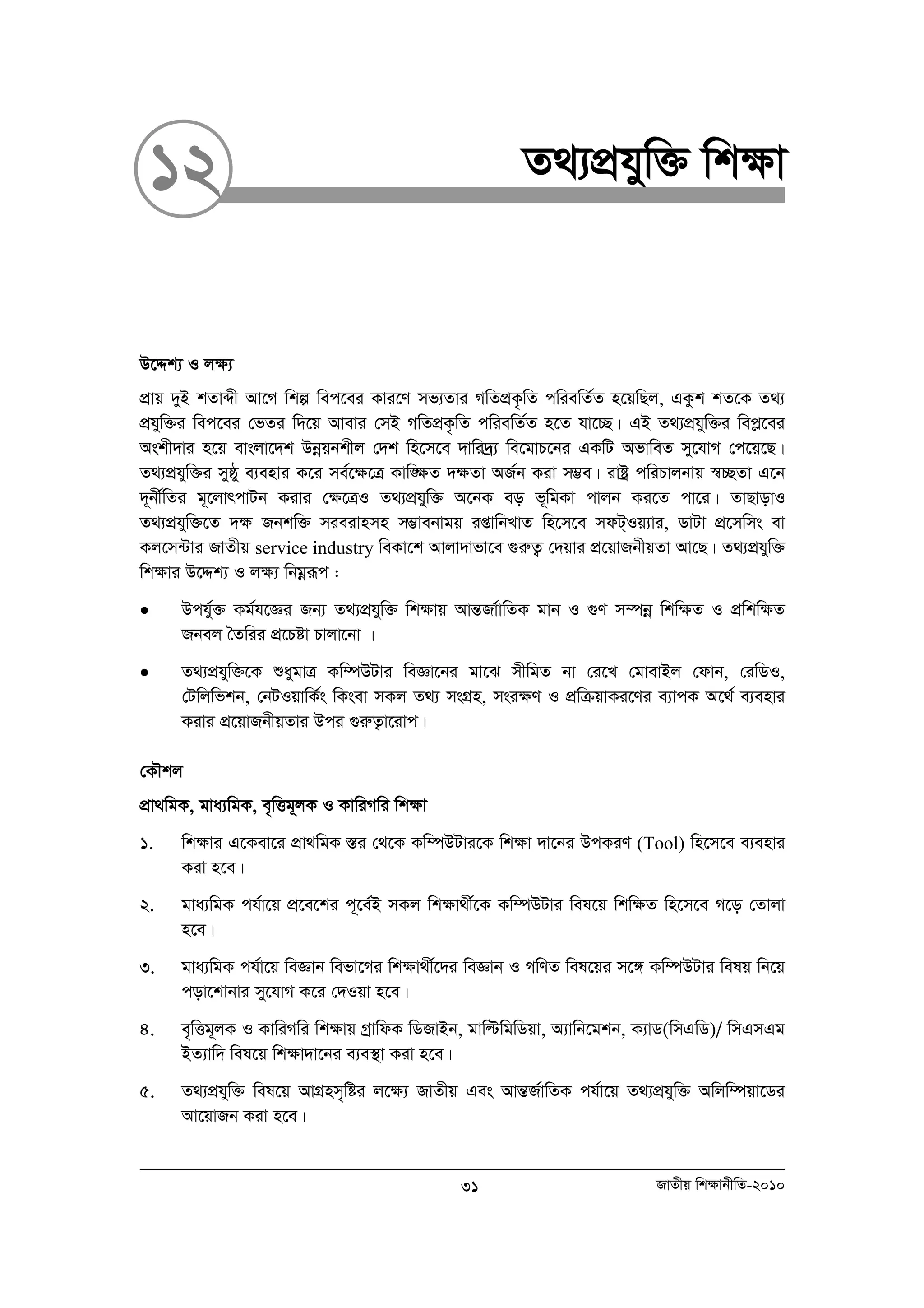 12 Z_¨cÖhyw³ wk¶v 
D‡Ïk¨ I j¶¨ 
cÖvq `yB kZvãx Av‡M wkí wec‡ei Kvi‡Y mf¨Zvi MwZcÖK…wZ cwiewZ©Z n‡qwQj, GKzk kZ‡K Z_¨ 
cÖhyw³i wec‡ei †fZi w`‡q Avevi †mB MwZcÖK…wZ cwiewZ©Z n‡Z hv‡”Q| GB Z_¨cÖhyw³i wecø‡ei 
Askx`vi n‡q evsjv‡`k Dboeqbkxj †`k wn‡m‡e `vwi`ª¨ we‡gvP‡bi GKwU AfvweZ my‡hvM †c‡q‡Q| 
Z_¨cÖhyw³i myôy e¨envi K‡i me©‡¶‡Î Kvw•¶Z `¶Zv AR©b Kiv m¤¢e| ivóª cwiPvjbvq ¯^”QZv G‡b 
`~bx©wZi g~‡jvrcvUb Kivi †¶‡ÎI Z_¨cÖhyw³ A‡bK eo f~wgKv cvjb Ki‡Z cv‡i| ZvQvovI 
Z_¨cÖhyw³‡Z `¶ Rbkw³ mieivnmn m¤¢vebvgq ißvwbLvZ wn‡m‡e mdU&Iq¨vi, WvUv cÖ‡mwms ev 
Kj‡m›Uvi RvZxq service industry weKv‡k Avjv`vfv‡e ¸iæZ¡ †`qvi cÖ‡qvRbxqZv Av‡Q| Z_¨cÖhyw³ 
wkÿvi D‡Ïk¨ I jÿ¨ wbgoeiƒc : 
• Dchy©³ Kg©h‡Ái Rb¨ Z_¨cÖhyw³ wk¶vq AvšÍRv©vwZK gvb I ¸Y m¤úboe wkw¶Z I cÖwkw¶Z 
Rbej ˆZwii cÖ‡Póv Pvjv‡bv | 
• Z_¨cÖhyw³‡K ïaygvÎ Kw¤úDUvi weÁv‡bi gv‡S mxwgZ bv †i‡L †gvevBj †dvb, †iwWI, 
†Uwjwfkb, †bUIqvwK©s wKsev mKj Z_¨ msMÖn, msi¶Y I cÖwμqvKi‡Yi e¨vcK A‡_© e¨envi 
Kivi cÖ‡qvRbxqZvi Dci ¸iæZ¡v‡ivc| 
†KŠkj 
cÖv_wgK, gva¨wgK, e„wËg~jK I KvwiMwi wk¶v 
1. wk¶vi G‡Kev‡i cÖv_wgK ¯Íi †_‡K Kw¤úDUvi‡K wk¶v `v‡bi DcKiY (Tool) wn‡m‡e e¨envi 
Kiv n‡e| 
2. gva¨wgK ch©v‡q cÖ‡e‡ki c~‡e©B mKj wkÿv_x©‡K Kw¤úDUvi wel‡q wkw¶Z wn‡m‡e M‡o †Zvjv 
n‡e| 
3. gva¨wgK ch©v‡q weÁvb wefv‡Mi wkÿv_x©‡`i weÁvb I MwYZ wel‡qi m‡½ Kw¤úDUvi welq wb‡q 
cov‡kvbvi my‡hvM K‡i †`Iqv n‡e| 
4. e„wËg~jK I KvwiMwi wk¶vq MªvwdK wWRvBb, gvwëwgwWqv, A¨vwb‡gkb, K¨vW(wmGwW)/ wmGmGg 
BZ¨vw` wel‡q wk¶v`v‡bi e¨e¯’v Kiv n‡e| 
5. Z_¨cÖhyw³ wel‡q AvMÖnm„wói j‡¶¨ RvZxq Ges AvšÍR©vwZK ch©v‡q Z_¨cÖhyw³ Awjw¤úqv‡Wi 
31 RvZxq wk¶vbxwZ-2010 
Av‡qvRb Kiv n‡e| 
 