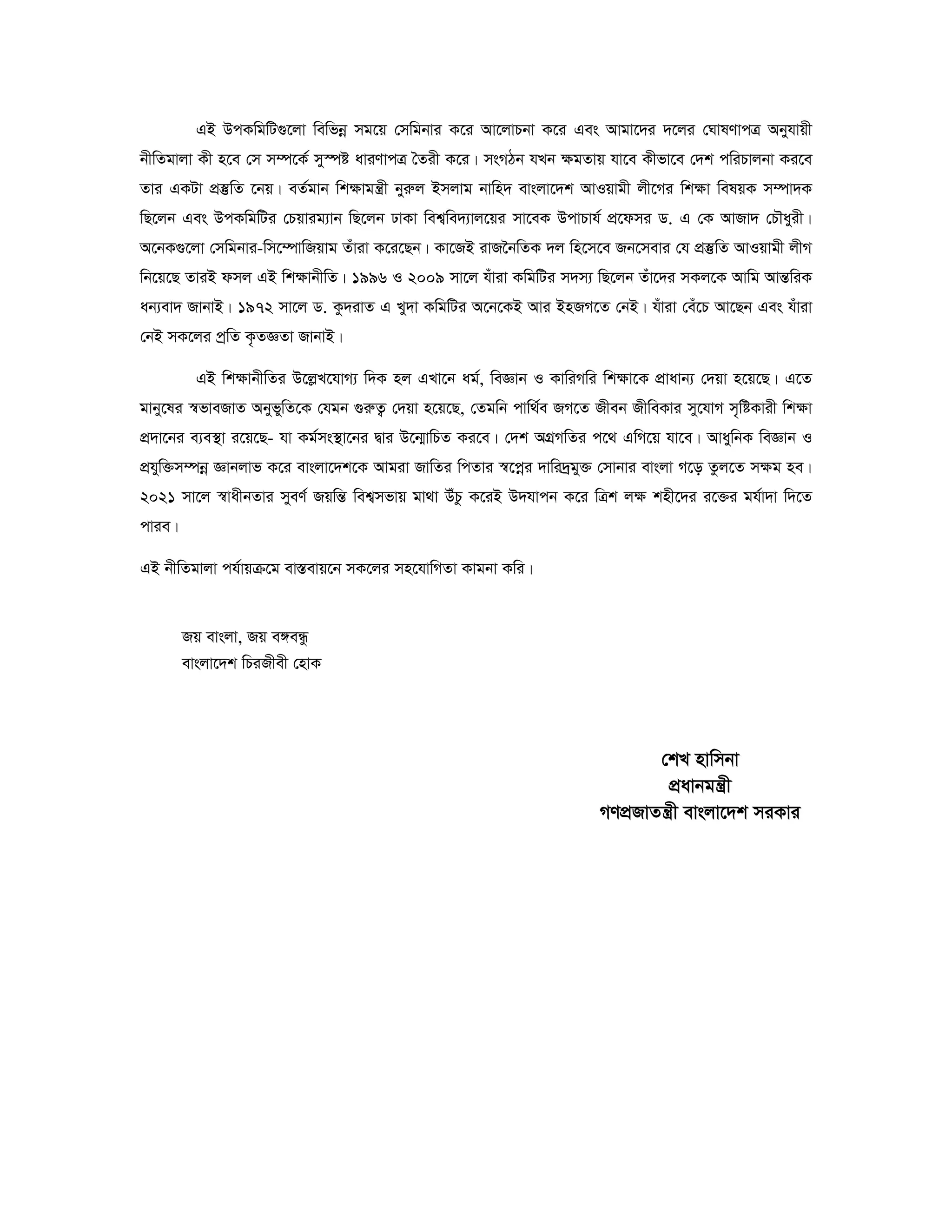 GB DcKwgwU¸‡jv wewfboe mg‡q †mwgbvi K‡i Av‡jvPbv K‡i Ges Avgv‡`i `‡ji †NvlYvcÎ Abyhvqx 
bxwZgvjv Kx n‡e †m m¤ú‡K© my¯úó aviYvcÎ ˆZix K‡i| msMVb hLb ¶gZvq hv‡e Kxfv‡e †`k cwiPvjbv Ki‡e 
Zvi GKUv cÖ¯‘wZ ‡bq| eZ©gvb wk¶vgš¿x byiæj Bmjvg bvwn` evsjv‡`k AvIqvgx jx‡Mi wk¶v welqK m¤úv`K 
wQ‡jb Ges DcKwgwUi †Pqvig¨vb wQ‡jb XvKv wek¦we`¨vj‡qi mv‡eK DcvPvh© cÖ‡dmi W. G †K AvRv` †PŠayix| 
A‡bK¸‡jv †mwgbvi-wm‡¤úvwRqvg Zuviv K‡i‡Qb| Kv‡RB ivR‰bwZK `j wn‡m‡e Rb‡mevi †h cÖ¯‘wZ AvIqvgx jxM 
wb‡q‡Q ZviB dmj GB wk¶vbxwZ| 1996 I 2009 mv‡j huviv KwgwUi m`m¨ wQ‡jb Zuv‡`i mKj‡K Avwg AvšÍwiK 
ab¨ev` RvbvB| 1972 mv‡j W. Kz`ivZ G Ly`v KwgwUi A‡b‡KB Avi BnRM‡Z †bB| huviv †eu‡P Av‡Qb Ges huviv 
†bB mK‡ji cªwZ K…ZÁZv RvbvB| 
GB wk¶vbxwZi D‡jøL‡hvM¨ w`K nj GLv‡b ag©, weÁvb I KvwiMwi wk¶v‡K cÖvavb¨ †`qv n‡q‡Q| G‡Z 
gvby‡li ¯^fveRvZ AbyfywZ‡K †hgb ¸iæZ¡ †`qv n‡q‡Q, †Zgwb cvw_©e RM‡Z Rxeb RxweKvi my‡hvM m„wóKvix wk¶v 
cÖ`v‡bi e¨e¯’v i‡q‡Q- hv Kg©ms¯’v‡bi Øvi D‡b¥vwPZ Ki‡e| †`k AMÖMwZi c‡_ GwM‡q hv‡e| AvaywbK weÁvb I 
cÖhyw³m¤úboe Ávbjvf K‡i evsjv‡`k‡K Avgiv RvwZi wcZvi ¯^‡coei `vwi`ªgy³ †mvbvi evsjv M‡o Zzj‡Z m¶g ne| 
2021 mv‡j ¯^vaxbZvi myeY© RqwšÍ wek¦mfvq gv_v DuPz K‡iB D`hvcb K‡i wÎk j¶ knx‡`i i‡³i gh©v`v w`‡Z 
cvie| 
GB bxwZgvjv ch©vqμ‡g ev¯Íevq‡b mK‡ji mn‡hvwMZv Kvgbv Kwi| 
Rq evsjv, Rq e½eÜz 
evsjv‡`k wPiRxex †nvK 
†kL nvwmbv 
cÖavbgš¿x 
MYcÖRvZš¿x evsjv‡`k miKvi 
 