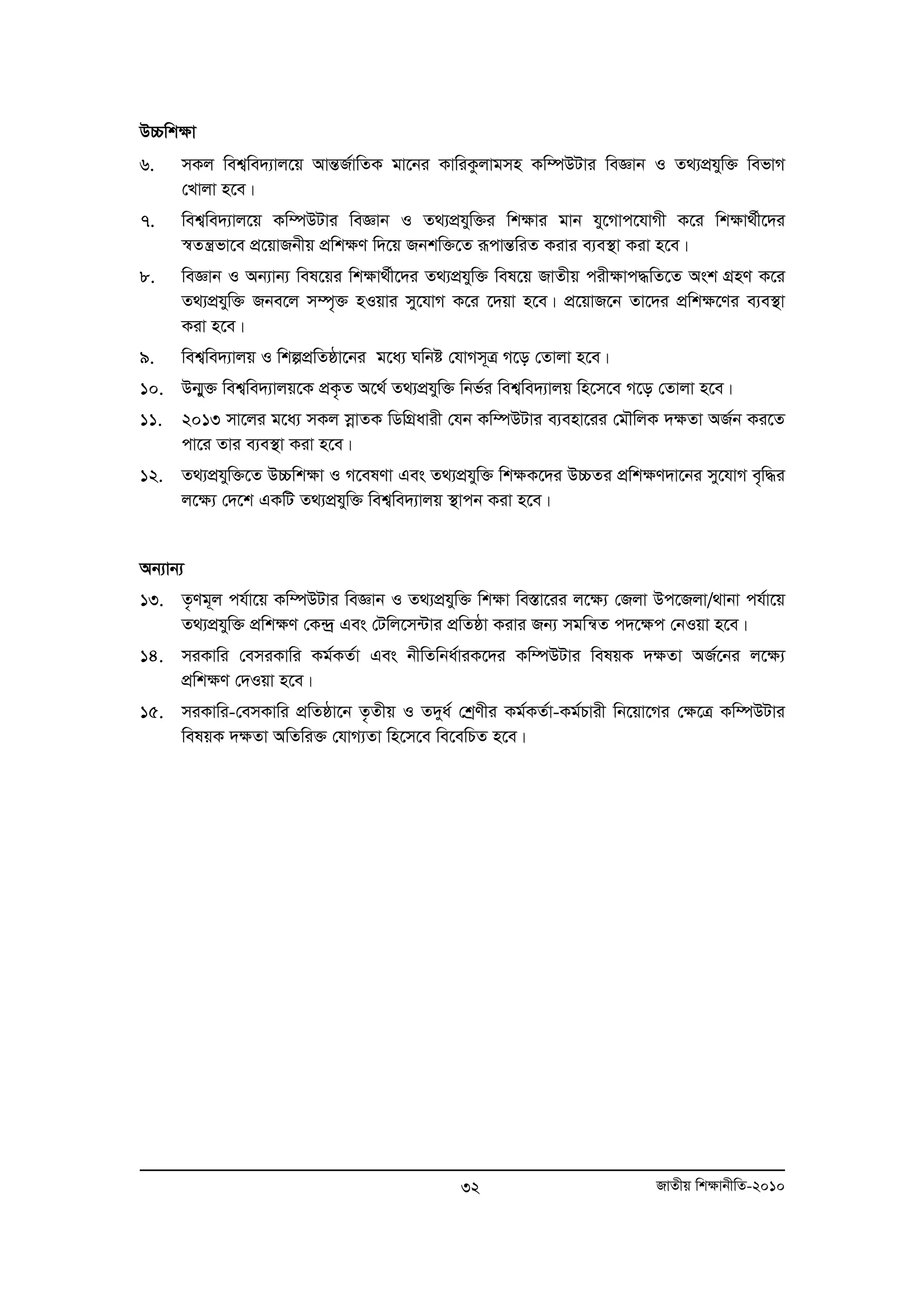 D”Pwk¶v 
6. mKj wek¦we`¨vj‡q AvšÍR©vwZK gv‡bi KvwiKzjvgmn Kw¤úDUvi weÁvb I Z_¨cÖhyw³ wefvM 
32 RvZxq wk¶vbxwZ-2010 
†Lvjv n‡e| 
7. wek¦we`¨vj‡q Kw¤úDUvi weÁvb I Z_¨cÖhyw³i wk¶vi gvb hy‡Mvc‡hvMx K‡i wk¶v_©x‡`i 
¯^Zš¿fv‡e cÖ‡qvRbxq cÖwk¶Y w`‡q Rbkw³‡Z iƒcvšÍwiZ Kivi e¨e¯’v Kiv n‡e| 
8. weÁvb I Ab¨vb¨ wel‡qi wk¶v_©x‡`i Z_¨cÖhyw³ wel‡q RvZxq cix¶vc×wZ‡Z Ask MÖnY K‡i 
Z_¨cÖhyw³ Rbe‡j m¤ú„³ nIqvi my‡hvM K‡i ‡`qv n‡e| cÖ‡qvR‡b Zv‡`i cÖwk¶‡Yi e¨e¯’v 
Kiv n‡e| 
9. wek¦we`¨vjq I wkícÖwZôv‡bi g‡a¨ Nwbó †hvMm~Î M‡o †Zvjv n‡e| 
10. Db¥y³ wek¦we`¨vjq‡K cÖK…Z A‡_© Z_¨cÖhyw³ wbf©i wek¦we`¨vjq wn‡m‡e M‡o †Zvjv n‡e| 
11. 2013 mv‡ji g‡a¨ mKj moevZK wWwMÖavix †hb Kw¤úDUvi e¨env‡ii †gŠwjK `¶Zv AR©b Ki‡Z 
cv‡i Zvi e¨e¯’v Kiv n‡e| 
12. Z_¨cÖhyw³‡Z D”Pwk¶v I M‡elYv Ges Z_¨cÖhyw³ wk¶K‡`i D”PZi cÖwk¶Y`v‡bi my‡hvM e„w×i 
j‡¶¨ †`‡k GKwU Z_¨cÖhyw³ wek¦we`¨vjq ¯’vcb Kiv n‡e| 
Ab¨vb¨ 
13. Z…Yg~j ch©v‡q Kw¤úDUvi weÁvb I Z_¨cÖhyw³ wk¶v we¯Ív‡ii j‡¶¨ †Rjv Dc‡Rjv/_vbv ch©v‡q 
Z_¨cÖhyw³ cÖwk¶Y †K›`ª Ges †Uwj‡m›Uvi cÖwZôv Kivi Rb¨ mgwš^Z c`‡ÿc †bIqv n‡e| 
14. miKvwi †emiKvwi Kg©KZ©v Ges bxwZwba©viK‡`i Kw¤úDUvi welqK `¶Zv AR©‡bi j‡¶¨ 
cÖwk¶Y †`Iqv n‡e| 
15. miKvwi-†emKvwi cÖwZôv‡b Z…Zxq I Z`ya© †kªYxi Kg©KZ©v-Kg©Pvix wb‡qv‡Mi †ÿ‡Î Kw¤úDUvi 
welqK `¶Zv AwZwi³ †hvM¨Zv wn‡m‡e we‡ewPZ n‡e| 
 